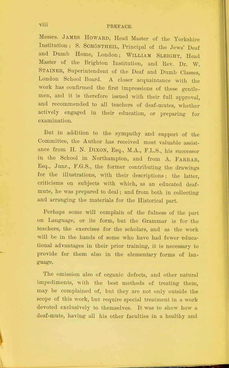 Messrs. James Howard, Head Master of the Yorkshire Institution; S. Schontheil, Principal of the Jews' Deaf and Dumb Home, London; William Sleight, Head Master of the Brighton Institution, and Rev. Dr. W. Stainer, Superintendent of the Deaf and Dumb Classes, London School Board. A closer acquaintance with the work has confirmed the first impressions of these gentle- men, and it is therefore issued with their full approval, and recommended to all teachers of deaf-mutes, whether actively engaged in their education, or preparing for examination. But in addition to the sympathy and support of the Committee, the Author has received most valuable assist- ance from H. N. Dixon, Esq., M.A., F.L.S., his successor in the School in Northampton, and from A. Farrar, Esq., Junr., F.G.S., the former contributing the drawings for the illustrations, with their descriptions; the latter, criticisms on subjects with which, as an educated deaf- mute, he was prepared to deal; and from both in collecting and arranging the materials for the Historical part. Perhaps some will complain of the fulness of the part on Language, or its form, but the Grammar is for the teachers, the exercises for the scholars, and as the work will be in the hands of some who have had fewer educa- tional advantages in their prior training, it is necessary to provide for them also in the elementary forms of lan- guage. The omission also of organic defects, and other natural impediments, with the best methods of treating them, may be complained of, but they are not only outside the scope of this work, but require special treatment in a work devoted exclusively to themselves. It was to show how a deaf-mute, having all his other faculties in a healthy and