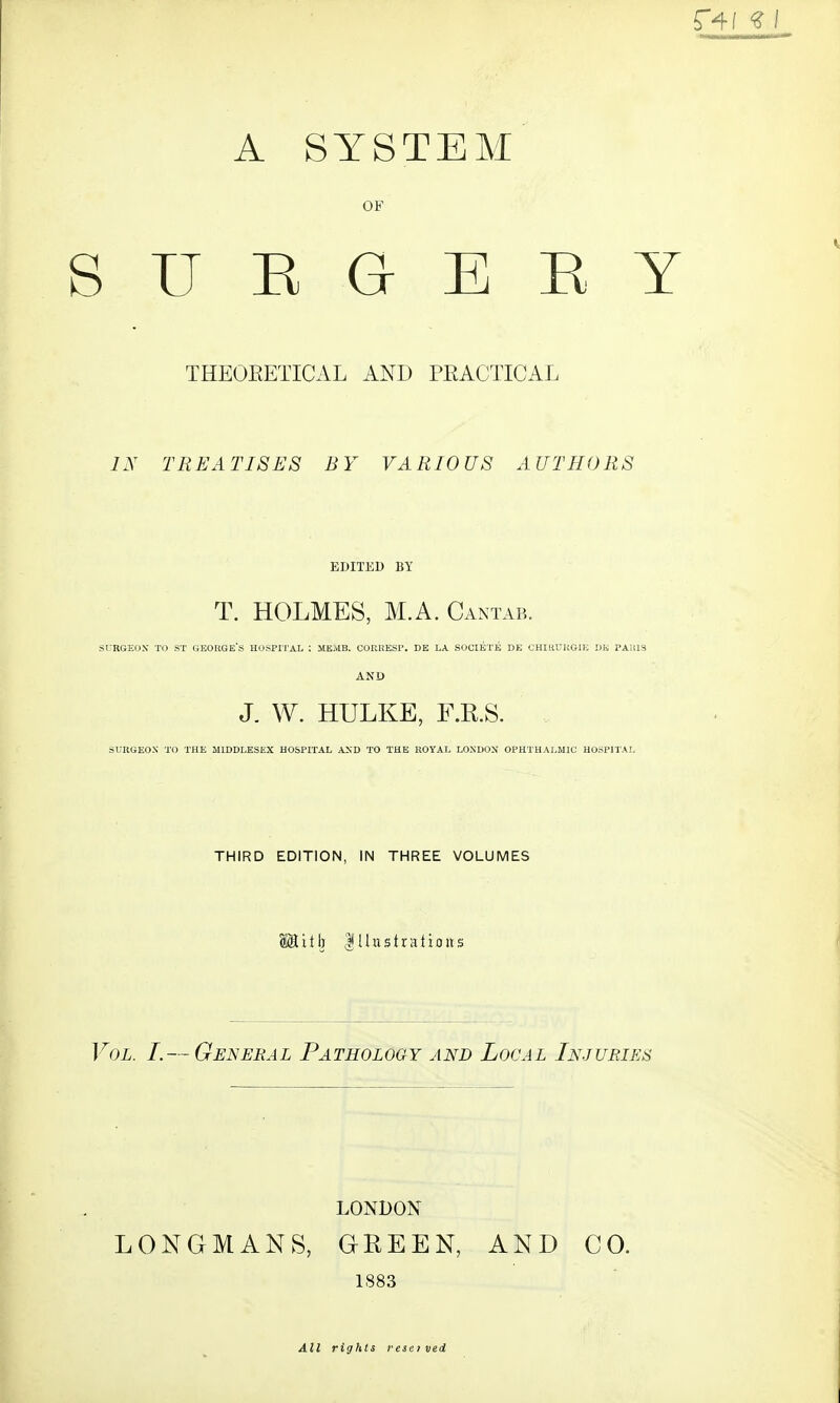 A SYSTEM OF SURGERY THEOEETICAL AND PEACTICAL IN TREATISES BY VARIOUS AUTHORS EDITED BY T. HOLMES, M.A. Cantab. SURGEON TO ST GEORGE'S HOSPITAL : ME.vIB. COREESP. DE LA SOCIETE DE CHIRURG-IE DK PAUIS AND J. W. HULKE, F.E.S. SURGEON' TO THE MIDDLESEX HOSPITAL AND TO THE ROYAL LONDON OPHTHALMIC HOSPITAL THIRD EDITION, IN THREE VOLUMES laitb Illustrations Vol. I.— General Pathology and Local Injuries LONDON LONGMANS, GREEN, AND CO. 1883 All rights reset ved