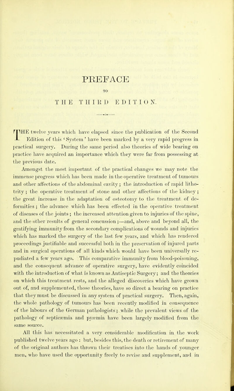 PREFACE TO THE THIRD EDITI 0 N. rpHE twelve years which have elapsed since the publication of the Second J- Edition of this ' System' have been marked by a very rapid progress in practical surgery. During the same period also theories of wide bearing on practice have acquired an importance which they were far from possessing at the previous date. Amongst the most important of the practical changes we may note the immense progress which has been made in the operative treatment of tumours and other affections of the abdominal cavity ; the introduction of rapid litho- trity ; the operative treatment of stone and other affections of the kidney; the great increase in the adaptation of osteotomy to the treatment of de- formities ; the advance which has been effected in the operative treatment of diseases of the joints ; the increased attention given to injuries of the spine, and the other results of general concussion;—and, above and beyond all, the gratifying immunity from the secondary complications of wounds and injuries which has marked the surgery of the last few years, and wrhich has rendered proceedings justifiable and successful both in the preservation of injured parts and in surgical operations of all kinds which would have been universally re- pudiated a few years ago. This comparative immunity from blood-poisoning, and the consequent advance of operative surgery, have evidently coincided with the introduction of what is known as Antiseptic Surgery; and the theories on which this treatment rests, and the alleged discoveries which have grown out of, and supplemented, those theories, have so direct a bearing on practice that they must be discussed in any system of practical surgery. Then, again, the whole pathology of tumours has been recently modified in consequence of the labours of the German pathologists; while the prevalent views of the pathology of septicaemia and pyaemia have been largely modified from the same source. All this has necessitated a very considerable modification in the work published twelve years ago : but, besides this, the death or retirement of many of the original authors has thrown their treatises into the hands of younger men, who have used the opportunity freely to revise and supplement, and in