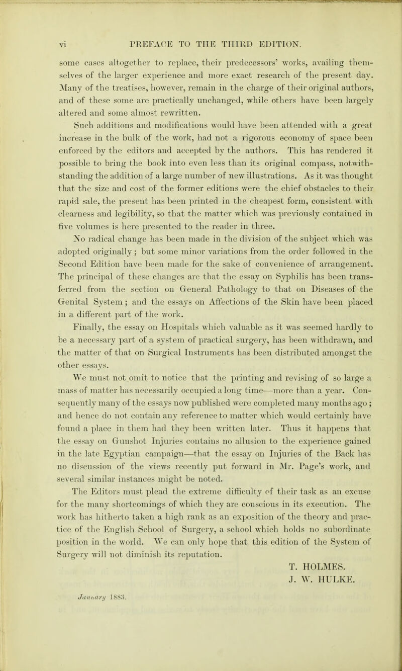 some cases altogether to replace, their predecessors' works, availing them- selves of the larger experience and more exact research of the present day. Many of the treatises, however, remain in the charge of their original authors, and of these some are practically unchanged, while others have been largely altered and some almost rewritten. Such additions and modifications would have been att ended with a great increase in the bulk of the work, had not a rigorous economy of space been enforced by the editors and accepted by the authors. This has rendered it possible to bring the book into even less than its original compass, notwith- standing the addition of a large number of new illustrations. As it was thought that the size and cost of the former editions were the chief obstacles to their rapid sale, the present has been printed in the cheapest form, consistent with clearness and legibility, so that the matter which was previously contained in five volumes is here presented to the reader in three. No radical change has been made in the division of the subject which was adopted originally; but some minor variations from the order followed in the Second Edition have been made for the sake of convenience of arrangement. The principal of these changes are that the essay on Syphilis has been trans- ferred from the section on General Pathology to that on Diseases of the Genital System; and the essays on Affections of the Skin have been placed in a different part of the work. Finally, the essay on Hospitals which valuable as it was seemed hardly to be a necessary part of a system of practical surgery, has been withdrawn, and the matter of that on Surgical Instruments has been distributed amongst the other essays. We must not omit to notice that the printing and revising of so large a mass of matter has necessarily occupied a long time—more than a year. Con- secpiently many of the essays nowT published were completed many months ago ; and hence do not contain any reference to matter which would certainly have found a place in them had they been written later. Thus it happens that the essay on Gunshot Injuries contains no allusion to the experience gained in the late Egyptian campaign—that the essay on Injuries of the Back has no discussion of the views recently put forward in Mr. Page's work, and several similar instances might be noted. The Editors must plead the extreme difficulty of their task as an excuse for the many shortcomings of which they are conscious in its execution. The work has hitherto taken a high rank as an exposition of the theory and prac- tice of the English School of Surgery, a school which holds no subordinate position in the world. We can only hope that this edition of the System of Surgery will not diminish its reputation. T. HOLMES. J. W. HULKE. January 1888.