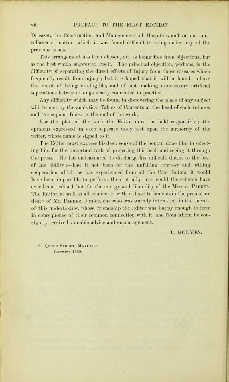 Diseases, the Construction and Management of Hospitals, and various mis- cellaneous matters which it was found difficult to bring under any of the previous heads. This arrangement has been chosen, not as being free from objections, but as the best which suggested itself. The principal objection, perhaps, is the difficulty of separating the direct effects of injury from those diseases which frequently result from injury ; but it is hoped that it will be found to have the merit of being intelligible, and of not making unnecessary artificial separations between things nearly connected in practice. Any difficulty which maybe found in discovering the place of any subject will be met by the analytical Tables of Contents at the head of each volume, and the copious Index at the end of the work. For the plan of the work the Editor must be held responsible; the opinions expressed in each separate essay rest upon the authority of the writer, whose name is signed to it. The Editor must express his deep sense of the honour done him in select- ing him for the important task of preparing this book and seeing it through the press. He has endeavoured to discharge his difficult duties to the best of his ability ;—had it not been for the unfailing courtesy and willing cooperation which he has experienced from all the Contributors, it would have been impossible to perform them at all;—nor could the scheme have ever been realised but for the energy and liberality of the Messrs. Parker. The Editor, as well as all connected with it, have to lament, in the premature death of Mr. Parker, Junior, one who was warmly interested in the success of this undertaking, whose friendship the Editor was happy enough to form in consequence of their common connection with it, and from whom he con- stantly received valuable advice and encouragement. T. HOLMES. 22 Queen Street, Mayfair- December 1860.