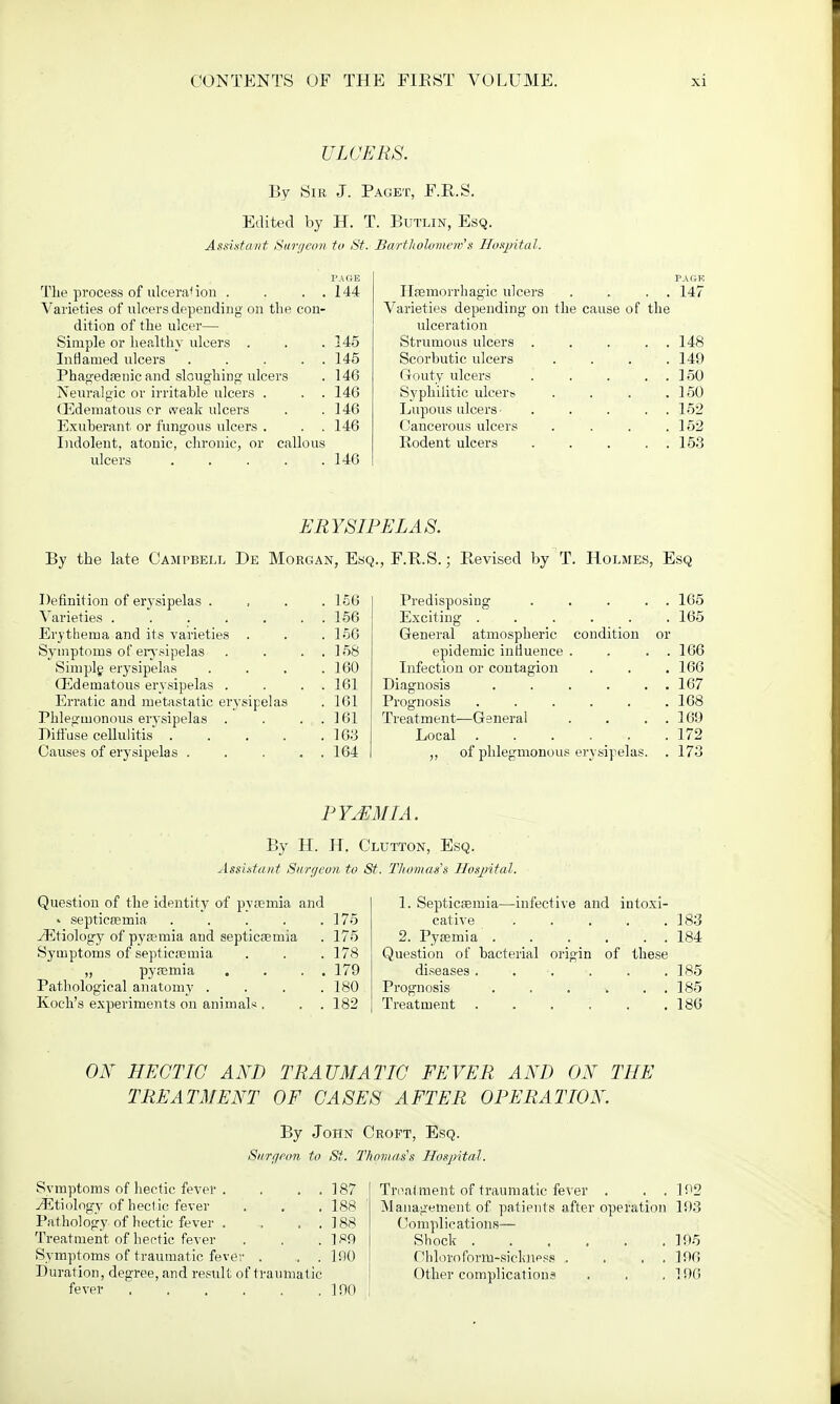 ULCERS. By Sir J. Paget, F.R.S. Edited by H. T. Butlin, Esq. Assistant Surgeon to St. Bartholomew's Hospital. The process of ulceral ion . . . . Varieties of ulcers depending on the con- dition of the ulcer— Simple or healthy ulcers . Inflamed ulcers . . . . Phagedenic and sloughing ulcers Neuralgic or irritable ulcers . . . (Edematous or tveak ulcers Exuberant or fungous ulcers . Indolent, atonic, chronic, or callous ulcers . . . . . PAGE 144 145 145 146 146 146 146 146 Hemorrhagic ulcers Varieties depending on the cause of ulceration Strumous ulcers . Scorbutic ulcers Gouty ulcers Syphilitic ulcers Lupous ulcers ... Cancerous ulcers Rodent ulcers the PAGK 147 148 149 150 150 152 152 153 ERYSIPELAS By the late Campbell De Morgan, Esq., F.R.S.; Revised by T. Holmes, Esq Definition of erysipelas . Varieties < Erythema and its varieties . Symptoms of erysipelas Simple erysipelas (Edematous erysipelas . Erratic and metastatic erysipelas Phlegmonous erysipelas . Diffuse cellulitis .... Causes of erysipelas . 156 156 156 158 160 161 161 161 163 164 Predisposing 165 Exciting 165 General atmospheric condition or epidemic influence . . . . 166 Infection or contagion . . . 166 Diagnosis . . . . . . 167 Prognosis . . . . . .168 Treatment—General . . . . 169 Local . . . . . .172 ,, of phlegmonous erysipelas. . 173 PYEMIA. By H. H. Clutton, Esq. Assistant Surf/eon, to St. Thomas's Hospital. Question of the identity of pyemia and » septicemia .... ./Etiology of pyemia and septicemia Symptoms of septicemia „ pyemia Pathological anatomy . Koch's experiments on animals . 175 175 178 179 180 182 1. Septicemia—infective and intoxi- cative . . . . .183 2. Pyemia 184 Question of bacterial origin of these diseases 185 Prognosis . . . v . . 185 Treatment 186 ON HECTIC AND TRAUMATIC FEVER AND ON THE TREATMENT OF CASES AFTER OPERATION. By John Croft, Esq. Surgeon to St. Thomas's Hospital. Svmptoms of hectic fever . yEtiology of hectic fever Pathology of hectic fever . Treatment of hectic fever Symptoms of traumatic fever . Duration, degree, and result of traumatic- fever ..... 187 188 188 189 mo 190 Treatment of traumatic fever . . . 192 Management of patients after operation 193 Complications— Shock ....... 195 Cbloioform-siclmess . . . . 196 Other complications . . .196