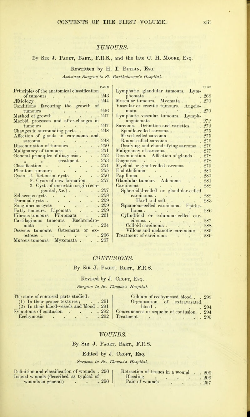 TUMOURS. By Sir J. Paget, Bart., F.R.S., and the late C. H. Moore, Esq. Rewritten by H. T. Butlin, Esq. Assistant Surgeon to St. Bartholomew's Hospital. Principles of the anatomical classification of tumours ..... 243 ^Etiology . .' 244 Conditions favouring the growth of tumours 246 Method of growth . . . . . 247 Morbid processes and after-changes in tumours ..... 247 Changes in surrounding parts . . . 248 Affection of glands in carcinoma and sarcoma ..... 248 Dissemination of tumours . . . 250 Malignancy of tumours . . . 251 General principles of diagnosis . . . 252 „ „ treatment . . 253 Classification 254 Phantom tumours .... 255 Cysts—1. Retention cysts . . . 256 2. Cysts of new formation . 257 3. Cysts of uncertain origin (con- genital, &c.) . . . . 257 Sebaceous cysts 258 Dermoid cysts 259 Sanguineous cysts .... 259 Patty tumours. Lipomata . . . 259 Fibrous tumours. Fibromata . . 261 Cartilaginous tumours. Enchrondro- mata 264 Osseous tumours. Osteomata or ex- ostoses 266 Mucous tumours. Myxomata . . . 267 Lymphatic glandular tumours. Lym- pliomata 268 Muscular tumours. Myomata . . . 270 Vascular or erectile tumours. Angeio- niata ...... 270 Lymphatic vascular tumours. Lyniph- angeiomata ... . . 272 Sarcoma. Definition and varieties . 273 Spindle-celled sarcoma . . . . 275 Mixed-celled sarcoma . . . 275 Round-celled sarcoma . . . . 270 Ossifying and chondrifying sarcoma . 270 Malignancy of sarcoma . . . . 277 Dissemination. Affection of glands . . 278 Diagnosis 278 Myeloid or giant-celled sarcoma . . 279 Endothelioma 280 Papilloma 280 Glandular tumour. Adenoma . . 281 Carcinoma . . . . . . 282 Spheroidal-celled or glandular-celled carcinoma ..... 282 Hard and soft . . . . 283 Squamous-celled carcinoma. Epithe- lioma 286 Cylindrical or columnar-celled car- cinoma . . . . . . 287 Colloid carcinoma . . . ' . 288 Villous and melanotic carcinoma . 289 Treatment of carcinoma . . . 289 CONTUSIONS. By Sir J. Paget, Bart., F.R.S. Revised by J. Croft, Esq. Surgeon to St. Thomas's Hospital. The state of contused parts studied : (1) In their proper textures ; . . 291 (2) In their blood-vessels and blood . 291 Symptoms of contusion . . . . 292 Ecchymosis 292 Colours of ecchymosed blood . . 293 Organisation of extravasated blood 294 Consequences or sequelae of contusion . 294 Treatment 295 WOUNDS. By Sir J. Paget, Bart., F.R.S. Edited by J. Croft, Esq. Surgeon to St. Thomas's Hospital. Definition and classification of wounds . 296 Incised wounds (described as typical of wounds in general) . . . 296 Retraction of tissues in a wound Bleeding .... Pain of wounds 296 296 297