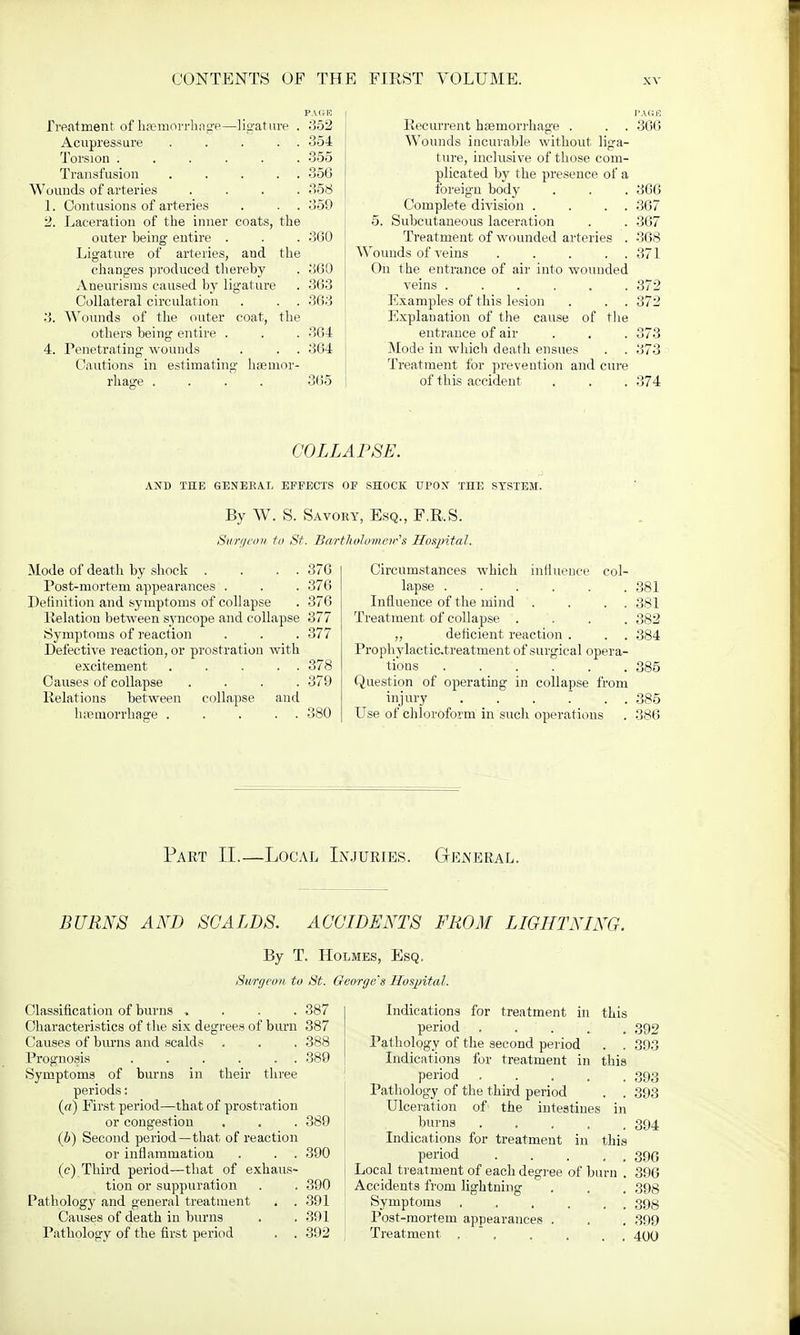 .Treatment of haemorrhage—ligature . 352 Acupressure 354 Torsion ...... 355 Transfusion . . . . . 356 Wounds of arteries .... 358 1. Contusions of arteries . . . 359 2. Laceration of the inner coats, the outer being entire . . . 360 Ligature of arteries, and the changes produced thereby . 360 Aneurisms caused by ligature . 363 Collateral circulation . . . 363 3. Wounds of the outer coat, the others being entire . . . 364 4. Penetrating wounds . . . 364 Cautions in estimating haemor- rhage .... 365 Recurrent haemorrhage . . . 366 Wounds incurable without liga- ture, inclusive of those com- plicated by the presence of a foreign body . . . 366 Complete division . . . . 367 5. Subcutaneous laceration . . 367 Treatment of wounded arteries . 368 Wounds of veins 371 On the entrance of air into wounded veins ...... 372 Examples of this lesion . . . 372 Explanation of the cause of the entrance of air . . . 373 Mode in which death ensues . . 373 Treatment for prevention and cure of this accident . . . 374 COLLAPSE. AND THE GENERAL EFFECTS OF SHOCK TTPOJT THE SYSTEM. By W. S. Savory, Esq., F.R.S. Surgeon to St. Bartholomew's Hospital. Mode of death by shock . . . . 376 Post-mortern appearances . . . 376 Definition and symptoms of collapse . 376 Relation between syncope and collapse 377 Symptoms of reaction . . . 377 Defective reaction, or prostration with excitement 378 Causes of collapse .... 379 Relations between collapse and haemorrhage 380 Circumstances which influence col- lapse . . . . . . 381 Influence of the mind . . . . 381 Treatment of collapse . . , 382 „ deficient reaction . . . 384 Prophylactic.treatment of surgical opera- tions . ... . .385 Question of operating in collapse from injury . . . . . . . 385 Use of chloroform in such operations . 386 Part II.—Local Injuries. General. BURNS AND SCALDS. ACCIDENTS FROM LIGHTNING. By T. Holmes, Esq. Surgeon to St. George's Hospital. Classification of burns .... 387 Characteristics of the six degrees of burn 387 Causes of burns and scalds Prognosis . . . . . . Symptoms of burns in their three periods: (a) First period—that of prostration or congestion (b) Second period—that of reaction or inflammation . . . (c) Third period—that of exhaus- tion or suppuration Pathology and general treatment ( . Causes of death in burns Pathology of the first period . . 388 389 389 390 390 391 391 392 this in Indications for treatment in this period . . ' . Pathology of the second period Indications for treatment in period .... Pathology of the third period Ulceration of the intestines burns . Indications for treatment in this period . . . Local treatment of each degree of burn . Accidents from lightning Symptoms . . . . . Post-mortem appearances . Treatment .... 392 393 393 393 394 396 396 398 398 399 400
