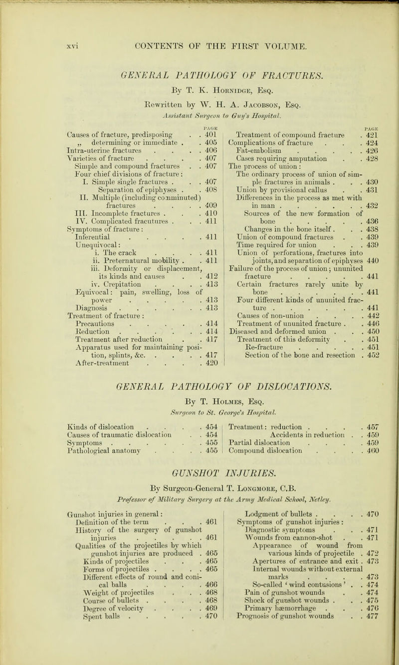 GENERAL PATHOLOGY OF FRACTURES. By T. K. Hornidge, Esq. Rewritten by W. H. A. Jacobson, Esq. Assistant Surf/con to Guifs Hospital. Causes of fracture, predisposing . . 401 „ determining' or immediate . . 405 Intra-uterine fractures . . . . 406 Varieties of fracture .... 407 Simple and compound fractures . . 407 Four chief divisions of fracture: I. Simple single fractures . . . 407 Separation of epiphyses . . 408 II. Multiple (including counlimited) fractures . . . . 409 III. Incomplete fractures . . . 410 IV. Complicated fracutures . . . 411 Symptoms of fracture: Inferential ..... 411 Unequivocal: i. The crack . . . 411 ii. Preternatural mobility . .411 iii. Deformity or displacement, its kinds and causes . .412 iv. Crepitation . . . . 413 Equivocal: pain, swelling, loss of power 413 Diagnosis . . . . . . 413 Treatment of fracture : Precautions . . . . .414 Reduction . . . . . 414 Treatment after reduction . . 417 Apparatus used for maintaining posi- tion, splints, &c. . . . . 417 After-treatment .... 420 Treatment of compound fracture Complications of fracture Fat-embolism ..... Cases requiring amputation The process of union : The ordinary process of union of sim- ple fractures in animals . Union by provisional callus Differences in the process as met with in man . . . . . . Sources of the new formation of bone Changes in the bone itself . . . Union of compound fractures Time required for union . . . Union of perforations, fractures into joints, and separation of epiphyses Failure of the process of union; ununited fracture Certain fractures rarely unite by bone Four different kinds of ununited frac- ture ...... Causes of non-union . . . . Treatment of ununited fracture . Diseased and deformed union . . . Treatment of this deformity Re-fracture . . . . . Section of the bone and resection . 421 424 420 428 430 431 432 436 438 439 439 440 441 441 441 442 446 450 451 451 452 GENERAL PATHOLOGY OF DISLOCATIONS. By T. Holmes, Esq. Swrgeon to St. George's Hospital. Kinds of dislocation .... 454 Treatment: reduction .... 457 Causes of traumatic dislocation . . 454 Accidents in reduction . . 459 Symptoms 455 Partial dislocation .... 459 Pathological anatomy . . . . 455 I Compound dislocation . . . . 460 GUNSHOT INJURIES. By Surgeon-General T. Longmore, C.B. Professor of Military Surgery at the Arnuj Medical School, Netley. Gunshot injuries in general: Definition of the term . . . 461 History of the surgery of gunshot injuries 461 Qualities of the projectiles by which gunshot injuries are produced . 465 Kinds of projectiles . . . 465 Forms of projectiles . . . . 465 Different effects of round and coni- cal balls . . . .466 Weight of projectiles . . . 468 Course of bullets . . . .468 Degree of velocity . . . . 469 Spent balk 470 I Lodgment of bullets . . . . 470 Symptoms of gunshot injuries : Diagnostic symptoms . . . 471 Wounds from cannon-shot . . 471 Appearance of wound from various kinds of projectile . 472 Apertures of entrance and exit . 473 Internal wounds without external marks .... 473 So-called ' wind contusions ' . . 474 Pain of gunshot wounds . . 474 Shock of guusbot wounds . . . 475 Primary hemorrhage . . . 476 Prognosis of gunshot wounds . . 477