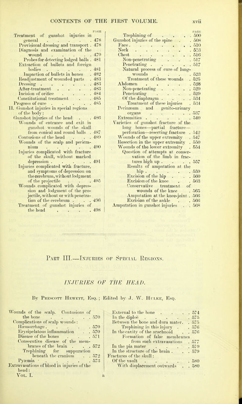 PAGE Treatment of gunshot injuries in general 478 Provisional dressing and transport . 478 Diagnosis and examination of the wound 470 Probes for detecting lodged balls . 481 Extraction of bullets and foreign bodies .... . 481 Impaction of bullets in bones . 482 Readjustment of wounded parts . 483 Dressing ..... . 483 After-treatment . 483 Incision of orifice . 484 Constitutional treatment . 485 rogress of cure .... . 485 II. Gunshot injuries in special regions of the body: Gunshot injuries of the head . . 480 Wounds of entrance and exit in gunshot wounds of the skull from conical and round balls . 487 Contusions of the head . . . 480 Wouuds of the scalp and pericra- nium ..... 400 Injuries complicated with fracture of the skull, without marked depression 401 Injuries complicated with fracture, and symptoms of depression on the cerebrum, wit hout lodgment of the projectile . . . 405 Wounds complicated with depres- sion and lodgment of the pro- jectile, without or with penetra- tion of the cerebrum . . . 496 Treatment of gunshot injuries of the head . . ' . .498 PAGE Trephining of . . . . 500 Gunshot injuries of the spine . . 508 Face 510 Neck 513 Chest 516 Non-penetrating . . , -517 Penetrating . . . . . 517 Natural process of cure of lung- wounds .... 623 Treatment of these wounds . 525 Abdomen . 528 Non-penetrating . . . . 529 Penetrating .... 529 Of the diaphragm . . . . 534 Treatment of these injuries . 534 Perinseum and genito-urinary organs 537 Extremities 540 Varieties of gunshot fracture of the long bones—partial fracture— perforation—resecting fracture . 542 Wounds of the upper extremity . 547 Ilesection in the upper extremity . 550 Wounds of the lower extremity . 554 Question of attempts at conser- vation of the limb in frac- tures high up . . . . 557 Results of amputation at the hip . . _ . . .559 Excision of the hip . . . 560 Excision of the knee . . 563 Conservative treatment of wounds of the knee . 565 Amput ation at the knee-joint . 566 Excision of the ankle '. . 560 Amputation in gunshot injuries . . 568 Patct III.—Injuries of Special Regions. INJURIES OF THE HEAD. By Pfescott Hewett, Esq. ; Edited by J. W. Hulke, Esq. Wounds of the scalp. Contusions of the bone 570 Complications of scalp wounds : Haemorrhage..... 570 Erysipelatous inflammation . . 570 Disease of the bones . . .571 Consecutive disease of the mem- branes of the brain . . . 572 Trephining for suppuration beneath the cranium . . 572 Pyseinia • 573 Extravasations of blood in injuries of the head: Vol. I. External to the bone . . . . 574 In the diploe ..... 575 Between the bone and dura mater. . 575 Trephining in this injury . . 570 In the cavity of the arachnoid . . 570 Formation of false membranes from such extravasations . 577 In the pia mater . . . .579 In the structure of the brain . . . 579 Fractures of the skull: Of the vault . . . . .580 With displacement outwards . . 580
