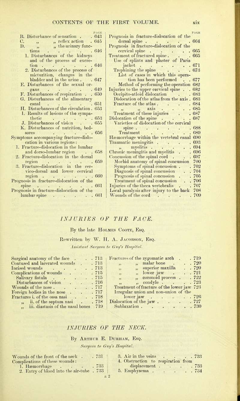 TARE B. Disturbance of sensation . . 643 C. „ „ reflex action . 645 D. „ „ the urinary func- tions 646 1. Disturbances of the kidneys and of the process of excre- tion 646 2. Disturbances of the process of micturition, changes in the bladder and in the urine . . 647 E. Disturbances of the sexual or- gans 649 F. Disturbances of respiration . . 650 G. Disturbances of the alimentary canal ..... 651 PI. Disturbances of the circulation . 653 L Results of lesions of the sympa- thetic 653 J. Disturbances of vision . . 655 K. Disturbances of nutrition, bed- sores . . . . 656 Symptoms accompanying fracture-dislo- cation in various regions: 1. Fracture-dislocation in the lumbar and dorso-lumbar region . . 658 2. Fracture-dislocation in the dorsal region ..... 659 3. Fracture-dislocation in the cer- vico-dorsal and lower cervical region 660 Prognosis in fracture-dislocation of the spine ...... 661 Prognosis in fracture-dislocation of the lumbar spine ..... 661 PAGM Prognosis in fracture-dislocation of the dorsal spine ..... 664 Prognosis in fracture-dislocation of the cervical spine . .... 665 Treatment of fractured spine . . . 665 Use of splints and plaster of Paris jacket 671 Trephining the spine . . . 673 List of cases in which this opera- tion has been performed . . 677 Method of performing the operation 682 Injuries to the upper cervical spine . . 682 Occipito-atloid dislocation . . 683 Dislocation of the atlas from the axis . 683 Fracture of the atlas .... 684 „ „ axis . . . . 685 Treatment of these injuries . . 687 Dislocation of the spine . . . . 687 Varieties of dislocation of the cervical spine 688 Treatment 689 Hemorrhage within the vertebral canal 690 Traumatic meningitis .... 693 „ myelitis 694 Chronic meningitis and myelitis . . 696 Concussion of the spinal cord . . . 697 Morbid anatomy of spinal concussion 700 Symptoms of spinal concussion . . 702 Diagnosis of spinal concussion . . 704 Prognosis of spinal concussion . . 705 Treatment of spinal concussion . . 706 Injuries of the theca vertebralis . . 707 Local paralysis after injury to the back 708 Wounds of the cord .... 709 INJURIES OF THE FACE. By the late Holmes Coote, Esq. Rewritten by W. H. A. Jacobson, Esq. Assistant Surf/eon to Guy's ITosjHiaL Surgical anatomy of the face . . . 713 Contused and lacerated wounds . .713 Incised wounds 713 Complications of wounds . . . 715 Salivary fistula 715 Disturbances of vision . . .716 Wounds of the nose 717 Foreign bodies in the nose . . .717 Fractures i. of the ossa nasi . . . 718 „ ii. of the septum nasi . . 718 ,, iii. diastasis of the nasal bones 719 Fractures of the zygomatic arch . „ malar bone . . . ,, ,, superior maxilla . . „ „ lower jaw . . . „ „ coronoid process . „ „ condyle . . . . Treatment of fracture of the lower jaw Irregular union and non-union of the lower jaw Dislocation of the jaw . Subluxation 719 720 720 721 722 723 723 726 727 730 INJURIES OF THE NECK. By Arthur E. Durham, Esq. Surgeon to Guy's Hospital. Wounds of the front of the neck . Complications of these wounds : 1. Haemorrhage 2. Entry of blood into the air-tube 731 /Co Air in the veins 733 4. Obstruction to respiration from displacement .... 733 5. Emphysema , . . . 734 a 2