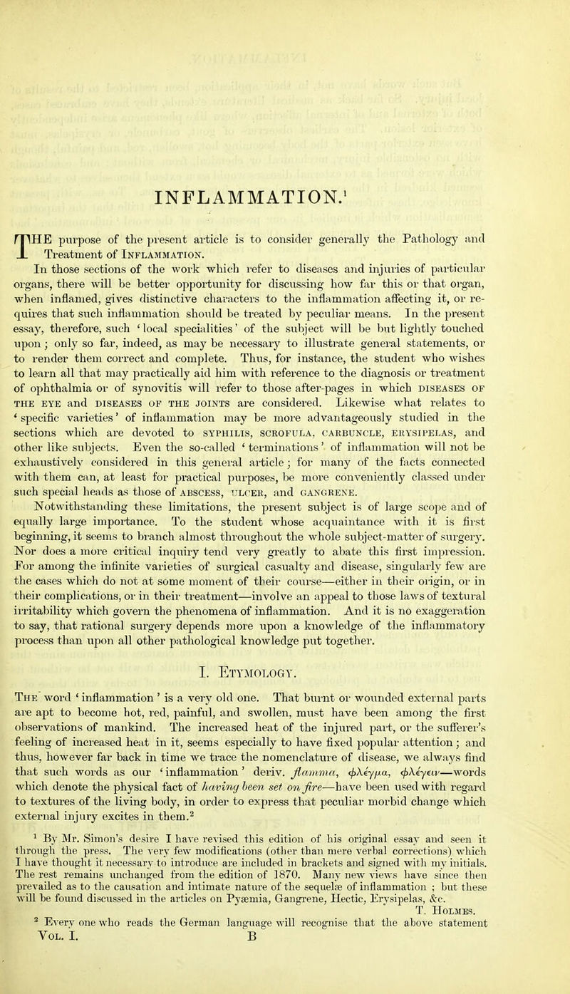 THE purpose of the present article is to consider generally the Pathology and Treatment of Inflammation. In those sections of the work which refer to diseases and injuries of particular organs, there will be better opportunity for discussing how far this or that organ, when inflamed, gives distinctive characters to the inflammation affecting it, or re- quires that such inflammation should be treated by peculiar means. In the present essay, therefore, such 'local specialities' of the subject will be but lightly touched upon; only so far, indeed, as may be necessary to illustrate general statements, or to render them correct and complete. Thus, for instance, the student who wishes to learn all that may practically aid him with reference to the diagnosis or treatment of ophthalmia or of synovitis will refer to those after-pages in which diseases of the eye and diseases of the joints are considered. Likewise what relates to ' specific varieties' of inflammation may be more advantageously studied in the sections which are devoted to syphilis, scrofula, carbuncle, erysipelas, and other like subjects. Even the so-called ' terminations ' of inflammation will not be exhaustively considered in this general article; for many of the facts connected with them can, at least for practical purposes, be more conveniently classed under such special heads as those of abscess, ulcer, and gangrene. Notwithstanding these limitations, the present subject is of large scope and of equally large importance. To the student whose acquaintance with it is first beginning, it seems to branch almost throughout the whole subject-matter of surgery. Nor does a more critical inquiry tend very greatly to abate this first impression. For among the infinite varieties of surgical casualty and disease, singularly few are the cases which do not at some moment of their course—either in their origin, or in their complications, or in their treatment—involve an appeal to those laws of textural irritability which govern the phenomena of inflammation. And it is no exaggeration to say, that rational surgery depends more upon a knowledge of the inflammatory process than upon all other pathological knowledge put together. I. Etymology. The word ' inflammation ' is a very old one. That burnt or wounded external parts are apt to become hot, red, painful, and swollen, must have been among the first observations of mankind. The increased heat of the injured part, or the sufferer's feeling of increased heat in it, seems especially to have fixed popular attention ; and thus, however far back in time we trace the nomenclature of disease, we always find that such words as our ' inflammation' deriv. flamma, (f>\ey/xa, </>Aeyeu/—words which denote the physical fact of having been set on fire—have been used with regard to textures of the living body, in order to express that peculiar- niorbid change which external injury excites in them.2 1 By Mr. Simon's desire I have revised this edition of his original essay and seen it through the press. The very few modifications (other than mere verbal corrections) which I have thought it necessary to introduce are included in brackets and signed with my initials. The rest remains unchanged from the edition of 1870. Many new views have since then prevailed as to the causation and intimate nature of the sequelse of inflammation ; but these will he found discussed in the articles on Pyaemia, Gangrene, Hectic, Erysipelas, &c. T. Holmes. 2 Everv one who reads the German language will recognise that the above statement