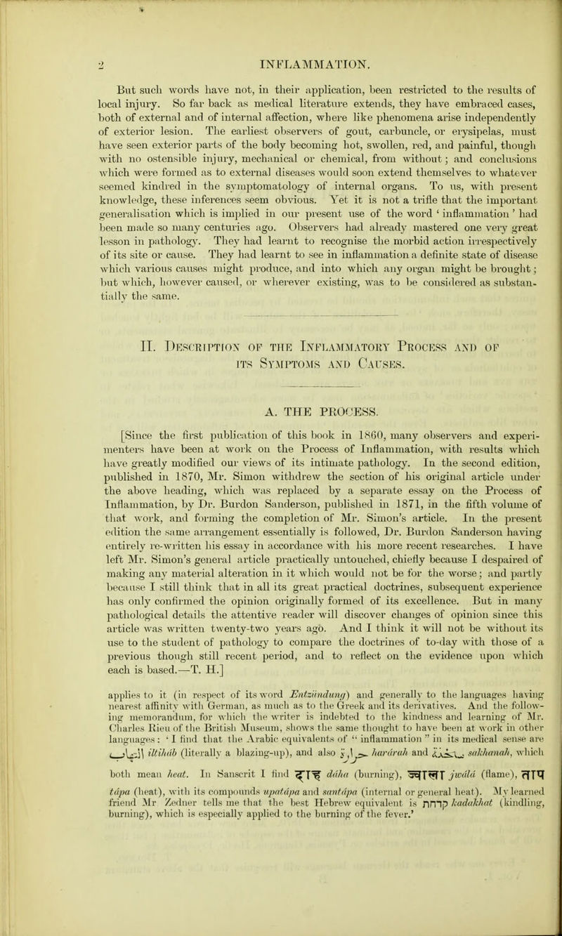 But such words have not, in their application, been restricted to the results of local injury. So far back as medical literature extends, they have embraced cases, both of external and of internal affection, where like phenomena arise independently of exterior lesion. The earliest observers of gout, carbuncle, or erysipelas, must have seen exterior parts of the body becoming hot, swollen, red, and painful, though with no ostensible injury, mechanical or chemical, from without ; and conclusions which were formed as to external diseases would soon extend themselves to whatever seemed kindred in the symptomatology of internal organs. To us, with present knowledge, these inferences seem obvious. Yet it is not a trifle that the important generalisation which is implied in our present use of the word ' inflammation ' had been made so many centuries ago. Observers had already mastered one very great lesson in pathology. They had learnt to recognise the morbid action irrespectively of its site or cause. They had learnt to see in inflammation a definite state of disease which various causes might produce, and into which any organ might be brought; but which, however caused, or wherever existing, was to be considered as substan- tially the same. II. Description of the Inflammatory Process and of its Symptoms and Causes. A. THE PROCESS. [Since the first publication of this book in 1860, many observers and experi- menters have been at work on the Process of Inflammation, with results which have greatly modified our views of its intimate pathology. In the second edition, published in 1870, Mr. Simon withdrew the section of his original article under the above heading, which was replaced by a separate essay on the Process of Inflammation, by Dr. Burdon Sanderson, published in 1871, in the fifth volume of that work, and forming the completion of Mr. Simon's article. In the present edition the same arrangement essentially is followed, Dr. Burdon Sanderson having entirely re-written his essay in accordance with his more recent researches. I have left Mr. Simon's general article practically untouched, chiefly because I despaired of making any material alteration in it which would not be for the worse; and partly because I still think that in all its great practical doctrines, subsequent experience has only confirmed the opinion originally formed of its excellence. But in many pathological details the attentive reader will discover changes of opinion since this article was written twenty-two years ago. And I think it will not be without its use to the student of pathology to compare the doctrines of to-day with those of a previous though still recent period, and to reflect on the evidence upon which each is based.—-T. H.] applies to it (in respect of its word Entzilndwng) and generally to the languages having nearest affinity with German, as much as to the Greek and its derivatives. And the follow- ing memorandum, for which the writer is indebted to the kindness and learning of Mr. Charles Rieu of the British Museum, shows the same thought to have been at work in other languages: 'I find that the Arabic equivalents of  inflammation  in its medical sense arc t >\^\ ittihdb (literally a hlazing-up), and also 'i hararuh and i'j^X^t snkhanah, which both mean heat. In Sanscrit I find ^Tt? &dha (burning), ^TtjTT jwdld (flame), ^TTJ idpa (heat), with its compounds upatdpa and santdpa (internal or general heat). My learned friend Mr Zedner tells me that the best Hebrew equivalent is Jimp kadukhut (kindling, burning), which is especially applied to the burning of the fever.'