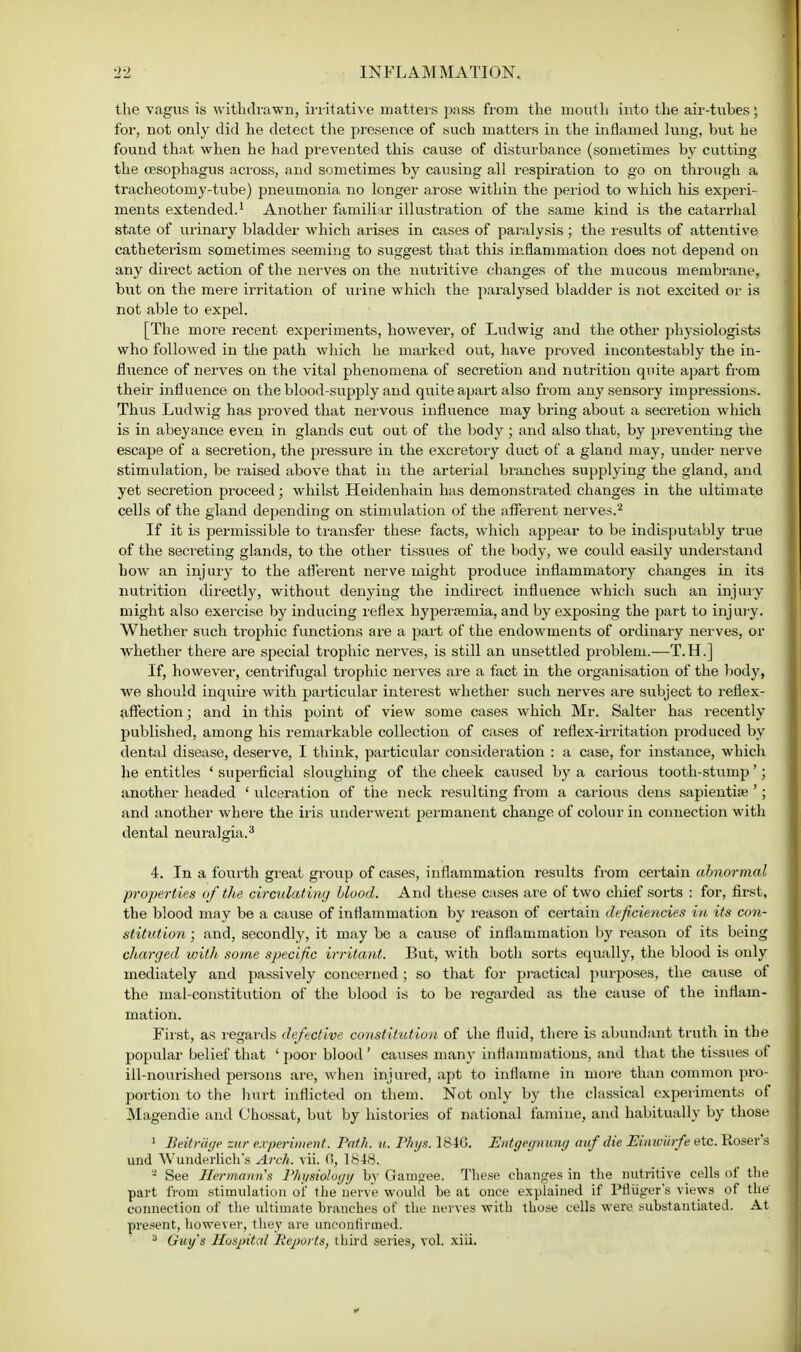 the vagus is withdrawn, irritative matters pass from the mouth into the air-tubes; for, not only did he detect the presence of such matters in the inflamed lung, but he found that when he had prevented this cause of disturbance (sometimes by cutting the oesophagus across, and sometimes by causing all respiration to go on through a tracheotomy-tube) pneumonia no longer arose within the period to which his experi- ments extended.1 Another familiar illustration of the same kind is the catarrhal state of urinary bladder which arises in cases of paralysis; the results of attentive catheterisui sometimes seeming to suggest that this inflammation does not depend on any direct action of the nerves on the nutritive changes of the mucous membrane, but on the mere irritation of urine which the paralysed bladder is not excited or is not able to expel. [The more recent experiments, however, of Ludwig and the other physiologists who followed in the path which he marked out, have proved incontestably the in- fluence of nerves on the vital phenomena of secretion and nutrition quite apart from their influence on the blood-supply and quite apart also from any sensory impressions. Thus Ludwig has proved that nervous influence may bring about a secretion which is in abeyance even in glands cut out of the body ; and also that, by preventing the escape of a secretion, the pressure in the excretory duct of a gland may, under nerve stimulation, be raised above that in the arterial branches supplying the gland, and yet secretion proceed; whilst Heidenhain has demonstrated changes in the ultimate cells of the gland depending on stimulation of the afferent nerves.'2 If it is permissible to transfer these facts, which appear to be indisputably true of the secreting glands, to the other tissues of the body, we could easily understand how an injury to the afferent nerve might produce inflammatory changes in its nutrition directly, without denying the indirect influence which such an injury might also exercise by inducing reflex hyperemia, and by exposing the part to injury; Whether such trophic functions are a part of the endowments of ordinary nerves, or whether there are special trophic nerves, is still an unsettled problem.—T.H.] If, however, centrifugal trophic nerves are a fact in the organisation of the body, we should inquire with particular interest whether such nerves are subject to reflex- affection ; and in this point of view some cases which Mr. Salter has recently published, among his remarkable collection of cases of reflex-irritation produced by dental disease, deserve, I think, particular consideration : a case, for instance, which he entitles ' superficial sloughing of the cheek caused by a carious tooth-stump'; another headed ' ulceration of the neck resulting from a carious dens sapientise '; and another where the iris underwent permanent change of colour in connection with dental neuralgia.3 4. In a fourth great group of cases, inflammation results from certain abnormal properties of the circulating blood. And these cases are of two chief sorts : for, first, the blood may be a cause of inflammation by reason of certain deficiencies in its con- stitution ; and, secondly, it may be a cause of inflammation by reason of its being charged with some specific irritant. But, with both sorts equally, the blood is only mediately and passively concerned; so that for practical purposes, the cause of the mal-constitution of the blood is to be regarded as the cause of the inflam- mation. First, as regards defective constitution of the fluid, there is abundant truth in the popular belief that ' poor blood ' causes many inflammations, and that the tissues of ill-nourished persons are, when injured, apt to inflame in more than common pro- portion to the hurt inflicted on them. Not only by the classical experiments of Magendie and Chossat, but by histories of national famine, and habitually by those 1 Beitriiye zur experiment. Path. u. Phys. 184G. Entgegnwng auf die Eimoilrfe etc. Roser's und Wunderlich's Arch. vii. 0, 1848. 2 See Hermann's Physiology by Gamgee. These changes in the nutritive cells of the part from stimulation of the nerve would be at once explained if Ptiuger's views of the connection of the ultimate branches of the nerves with those cells were substantiated. At present, however, they are unconfirmed. 3 Guy's Hospital Reports, third series, vol. xiii.