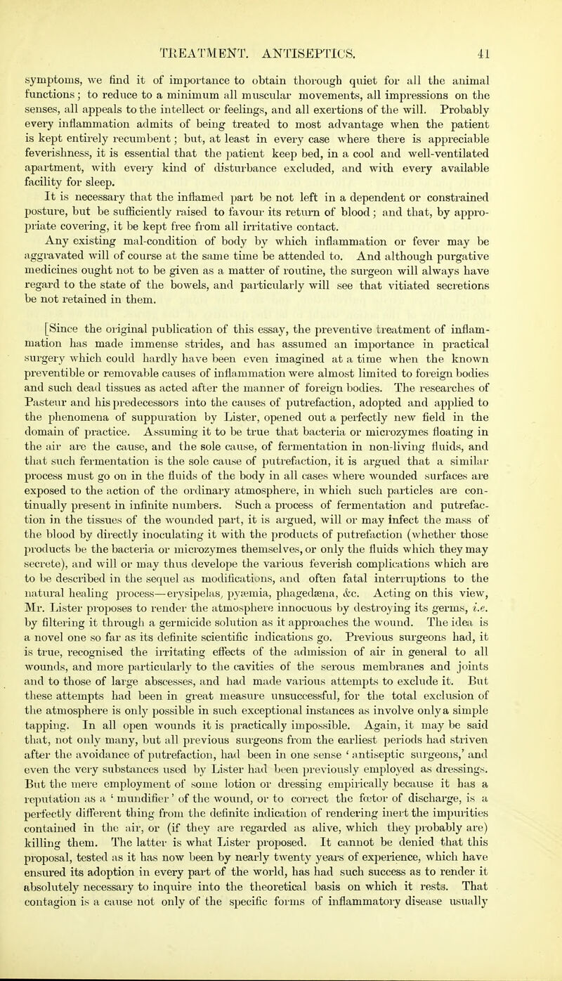 symptoms, we find it of importance to obtain thorough quiet for all the animal functions; to reduce to a minimum all muscular movements, all impressions on the senses, all appeals to the intellect or feelings, and all exertions of the will. Probably every inflammation admits of being treated to most advantage when the patient is kept entirely recumbent; but, at least in every case where there is appreciable feverishness, it is essential that the patient keep bed, in a cool and well-ventilated apartment, with every kind of disturbance excluded, and with every available facility for sleep. It is necessary that the inflamed part be not left in a dependent or constrained posture, but be sufficiently raised to favour its return of blood; and that, by appro- priate covering, it be kept free from all irritative contact. Any existing mal-condition of body by which inflammation or fever may be aggravated will of course at the same time be attended to. And although purgative medicines ought not to be given as a matter of routine, the surgeon will always have regard to the state of the bowels, and particularly will see that vitiated secretions be not retained in them. [Since the original publication of this essay, the preventive treatment of inflam- mation has made immense strides, and has assumed an importance in practical surgery which could hardly have been even imagined at a time when the known preventible or removable causes of inflammation were almost limited to foreign bodies and such dead tissues as acted after the manner of foreign bodies. The researches of Pasteur and his predecessors into the causes of putrefaction, adopted and applied to the phenomena of suppuration by Lister, opened out a perfectly new field hi the domain of practice. Assuming it to be true that bacteria or microzymes floating in the air are the cause, and the sole cause, of fermentation in non-living fluids, and that such fermentation is the sole cause of putrefaction, it is argued that a similar process must go on in the fluids of the body in all cases where wounded surfaces are exposed to the action of the ordinary atmosphere, in which such particles are con- tinually present in infinite numbers. Such a process of fermentation and putrefac- tion in the tissues of the wounded part, it is argued, will or may infect the mass of the blood by directly inoculating it with the products of putrefaction (whether those products be the bacteria or microzymes themselves, or only the fluids which they may secrete), and will or may thus develope the various feverish complications which are to be described in the sequel as modifications, and often fatal interruptions to the natural healing process—erysipelas, pysemia, phagedena, &c. Acting on this view, Mr. lister proposes to render the atmosphere innocuous by destroying its germs, i.e. by filtering it through a germicide solution as it approaches the wound. The idea is a novel one so far as its definite scientific indications go. Previous surgeons had, it is true, recognised the irritating effects of the admission of air in general to all wounds, and more particularly to the cavities of the serous membranes and joints and to those of large abscesses, and had made various attempts to exclude it. But these attempts had been in great measure unsuccessful, for the total exclusion of the atmosphere is only possible in such exceptional instances as involve only a simple tapping. In all open wounds it is practically impossible. Again, it may be said that, not only many, but all previous surgeons from the earliest periods had striven after the avoidance of putrefaction, had been in one sense ' antiseptic surgeons,' and even the very substances used by Lister had been previously employed as dressings. But the mere employment of some lotion or dressing empirically because it has a reputation as a : nmndifier' of the wound, or to correct the fcotor of discharge, is a perfectly different thing from the definite indication of rendering inert the impurities contained in the air, or (if they are regarded as alive, which they probably are) killing them. The latter is what Lister proposed. It cannot be denied that this proposal, tested as it has now been by nearly twenty years of experience, which have ensured its adoption in every part of the world, has had such success as to render it absolutely necessary to inquire into the theoretical basis on which it rests. That contagion is a cause not only of the specific forms of inflammatory disease usually