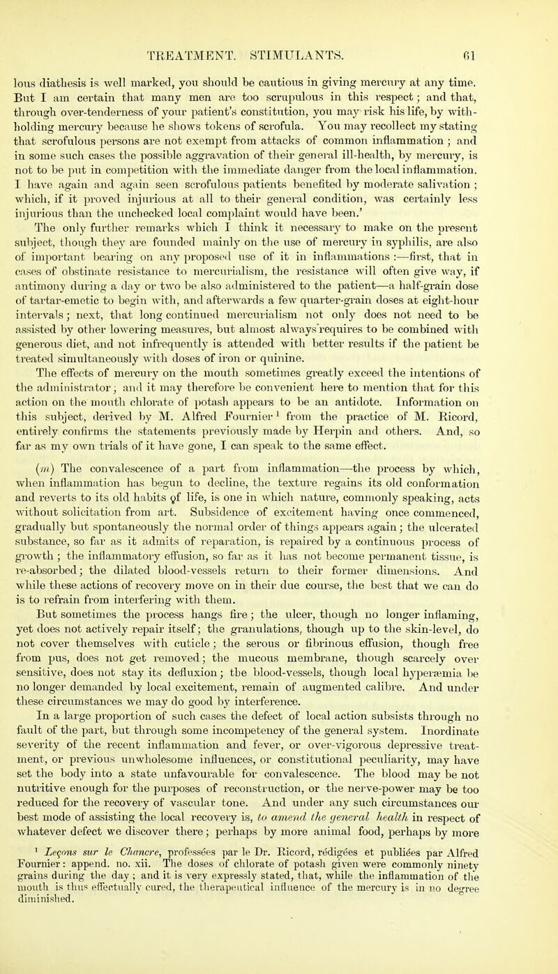 lous diathesis is well marked, you should be cautious in giving mercury at any time. But I am certain that many men are too scrupulous in this respect; and that, through over-tenderness of your patient's constitution, you may risk his life, by with- holding mercury because he shows tokens of scrofula. You may recollect my stating that scrofulous persons are not exempt from attacks of common inflammation • and in some such cases the possible aggravation of their general ill-health, by mercury, is not to be put in competition with the immediate danger from the local inflammation. I have again and again seen scrofulous patients benefited by moderate salivation ; which, if it proved injurious at all to their general condition, was certainly less injurious than the unchecked local complaint would have been.' The only further remarks which I think it necessary to make on the present subject, though they are founded mainly on the use of mercury in syphilis, are also of important bearing on any proposed use of it in inflammations :—first, that in cases of obstinate resistance to mercurialism, the resistance will often give way, if antimony during a day or two be also administered to the patient—a half-grain dose of tartar-emetic to begin with, and afterwards a few quarter-grain doses at eight-hour intervals; next, that long continued mercurialism not only does not need to be assisted by other lowering measures, but almost always'requires to be combined with generous diet, and not infrequently is attended with better results if the patient be treated simultaneously with doses of iron or quinine. The effects of mercury on the mouth sometimes greatly exceed the intentions of the administrator; and it may therefore be convenient here to mention that for this action on the mouth chlorate of potash appears to be an antidote. Information on this subject, derived by M. Alfred Fournier1 from the practice of M. Ricord, entirely confirms the statements previously made by Herpin and others. And, so far as my own trials of it have gone, I can speak to the same effect. (m) The convalescence of a part from inflammation—the process by which, when inflammation has begun to decline, the texture regains its old conformation and reverts to its old habits of life, is one in which nature, commonly speaking, acts without solicitation from art. Subsidence of excitement having once commenced, gradually but spontaneously the normal order of things appears again; the ulcerated substance, so far as it admits of reparation, is repaired by a continuous process of growth; the inflammatory effusion, so far as it has not become permanent tissue, is re-absorbed; the dilated blood-vessels return to their former dimensions. And while these actions of recovery move on in their due course, the best that we can do is to refrain from interfering with them. But sometimes the process hangs fire; the ulcer, though no longer inflaming, yet does not actively repair itself; the granulations, though up to the skin-level, do not cover themselves with cuticle; the serous or fibrinous effusion, though free from pus, does not get removed; the mucous membrane, though scarcely over sensitive, does not stay its defluxion; the blood-vessels, though local hypersemia be no longer demanded by local excitement, remain of augmented calibre. And under these circumstances we may do good by interference. In a large proportion of such cases the defect of local action subsists through no fault of the part, but through some incompetency of the general system. Inordinate severity of the recent inflammation and fever, or over-vigorous depressive treat- ment, or previous unwholesome influences, or constitutional peculiarity, may have set the body into a state unfavourable for convalescence. The blood may be not nutritive enough for the purposes of reconstruction, or the nerve-power may be too reduced for the recovery of vascular tone. And under any such circumstances our best mode of assisting the local recovery is, to amend the general health in respect of whatever defect we discover there; perhaps by more animal food, perhaps by more 1 Legons sur le Chancre, professees par le Dr. Ricord, redigees et publiees par Alfred Fournier: append, no. xii. The doses of chlorate of potash given were commonly ninety grains during the day ; and it is very expressly stated, that, while the inflammation of the mouth is thus effectually cured, the therapeutical influence of the mercury is in no degree diminished.