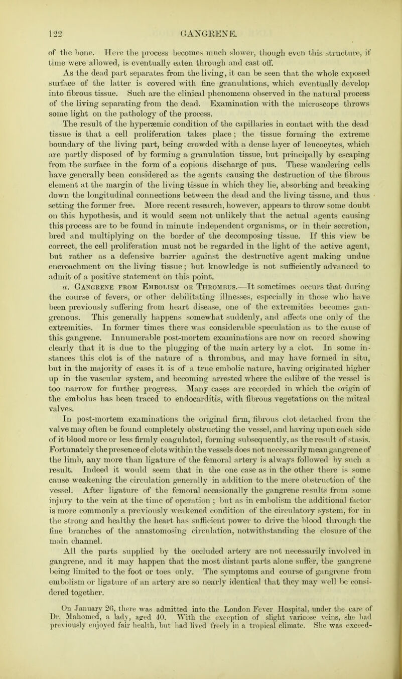 of the bone. Here the process becomes mucli slower, though even this structure, it' time were allowed, is eventually eaten through and cast off. As the dead part separates from the living, it can be seen that the whole exposed surface of the latter is covered with fine granulations, which eventually develop into fibrous tissue. Such are the clinical phenomena, observed in the natural process of the living separating from the dead. Examination with the microscope throws some light on the pathology of the process. The result of the hypersemic condition of the capillaries in contact with the dead tissue is that a cell proliferation takes place; the tissue forming the extreme boundary of the living part, being crowded with a dense layer of leucocytes, which are partly disposed of by forming a granulation tissue, but principally by escaping from the surface in the form of a copious discharge of pus. These wandering cells have generally been considered as the agents causing the destruction of the fibrous element at the margin of the living tissue in which they lie, absorbing and breaking down the longitudinal connections between the dead and the living tissue, and thus setting the former free. More recent research, however, appears to throw some doubt on this hypothesis, and it would seem not unlikely that the actual agents causing this process are to be found in minute independent organisms, or in their secretion, bred and multiplying on the border of the decomposing tissue. If this view be correct, the cell proliferation must not be regarded in the light of the active agent, but rather as a defensive barrier against the destructive agent making undue encroachment on the living tissue; but knowledge is not sufficiently advanced to admit of a. positive statement on this point. a. Gangrene from Embolism or Thrombus.—It sometimes occurs that during the course of fevers, or other debilitating illnesses, especially in those who have been previously suffering from heart disease, one of the extremities becomes gan- grenous. This generally happens somewhat suddenly, and affects one only of the extremities. In former times there was considerable speculation as to the cause of this gangrene. Innumerable post-mortem examinations are now on record showing clearly that it is due to the plugging of the main artery by a clot. In some in- stances this clot is of the nature of a thrombus, and may have formed in situ, but in the majority of cases it is of a true embolic nature, having originated higher up in the vascular system, and becoming ai'rested where the calibre of the vessel is too narrow for further progress. Many cases are recorded in which the origin of the embolus has been traced to endocarditis, with fibrous vegetations on the mitral valves. In post-mortem examinations the original firm, fibrous clot detached from the valve may often be found completely obstructing the vessel, and having upon each side of it blood more or less firmly coagulated, forming subsequently, as the result of stasis. Fortunately the presence of clots within the vessels does not necessarily mean gangrene of the limb, any more than ligature of the femoral artery is always followed by such a result. Indeed it would seem that in the one ease as in the other there is some cause weakening the circulation generally in addition to the mere obstruction of the vessel. After ligature of the femoral occasionally the gangrene results from some injury to the vein at the time of operation ; but as in embolism the additional factor is more commonly a previously weakened condition of the circulatory system, for in the strong and healthy the heart has sufficient power to drive the blood through the fine branches of the anastomosing circulation, notwithstanding the closure of the main channel. All the parts supplied by the occluded artery are not necessarily involved in gangrene, and it may happen that the most distant parts alone suffer, the gangrene being limited to the foot or toes only. The symptoms and course of gangrene from embolism or ligature of an artery are so nearly identical that they may well be consi- dered together. On January 20, there was admitted into the London Fever Hospital, under the care of Dr. Mahomed, a lady, aped 40. With the exception of slight varicose veins, she had previously enjoyed fair health, but had lived freely in a tropical climate. She was exceed-
