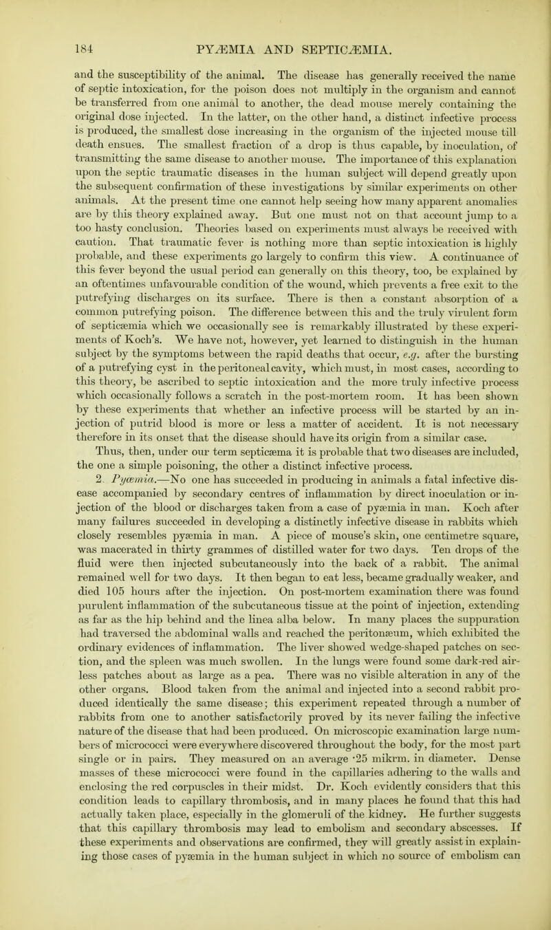 and the susceptibility of the animal. The disease has generally received the name of septic intoxication, for the poison does not multiply in the organism and cannot be transferred from one animal to another, the dead mouse merely containing the original dose injected. In the latter, on the other hand, a distinct infective process is produced, the smallest dose increasing in the organism of the injected mouse till death ensues. The smallest fraction of a drop is thus capable, by inoculation, of transmitting the same disease to another mouse. The importance of this explanation upon the septic traumatic diseases in the human subject will depend greatly upon the subsequent confirmation of these investigations by similar experiments on other animals. At the present time one cannot help seeing how many apparent anomalies are by this theory explained away. But one must not on that account jump to a too hasty conclusion. Theories based on experiments must always be received with caution. That traumatic fever is nothing niore than septic intoxication is highly probable, and these experiments go largely to confirm this view. A continuance of this fever beyond the usual period can generally on this theory, too, be explained by an oftentimes unfavourable condition of the wound, which prevents a free exit to the putrefying discharges on its surface. There is then a constant absorption of a common putrefying poison. The difference between this and the truly virulent form of septicaemia which we occasionally see is remarkably illustrated by these experi- ments of Koch's. We have not, however, yet learned to distinguish in the human subject by the symptoms between the rapid deaths that occur, e.g. after the bursting of a putrefying cyst in the peritoneal cavity, which must, in most cases, according to this theory, be ascribed to septic intoxication and the more truly infective process which occasionally follows a scratch in the post-mortem room. It has been shown by these experiments that whether an infective process will be started by an in- jection of putrid blood is more or less a matter of accident. It is not necessary therefore in its onset that the disease should have its origin from a similar case. Thus, then, under our term septicaema it is probable that two diseases are included, the one a simple poisoning, the other a distinct infective process. 2. Pycemia.—No one has succeeded in producing in animals a fatal infective dis- ease accompanied by secondary centres of inflammation by direct inoculation or in- jection of the blood or discharges taken from a case of pyaemia in man. Koch after many failures succeeded in developing a distinctly infective disease in rabbits which closely resembles pyaemia in man. A piece of mouse's skin, one centimetre square, was macerated in thirty grammes of distilled water for two days. Ten drops of the fluid were then injected subcutaneously into the back of a rabbit. The animal remained well for two days. It then began to eat less, became gradually weaker, and died 105 hours after the injection. On post-mortem examination there was found purulent inflammation of the subcutaneous tissue at the point of injection, extending as far as the hip behind and the linea alba below. In many places the suppuration had traversed the abdominal walls and l-eached the peritonaeum, which exhibited the ordinary evidences of inflammation. The liver showed wedge-shaped patches on sec- tion, and the spleen was much swollen. In the lungs were found some dark-red air- less patches about as large as a pea. There was no visible alteration in any of the other organs. Blood taken from the animal and injected into a second rabbit pro- duced identically the same disease; this experiment repeated through a number of rabbits from one to another satisfactorily proved by its never failing the infective nature of the disease that had been produced. On microscopic examination large num- bers of micrococci were everywhere discovered throughout the body, for the most part single or in pairs. They measured on an average '25 mikrm. in diameter. Dense masses of these micrococci were found in the capillaries adhering to the walls and enclosing the red corpuscles in their midst. Dr. Koch evidently considers that this condition leads to capillary thrombosis, and in many places he found that this had actually taken place, especially in the glomeruli of the kidney. He further suggests that this capillary thrombosis may lead to embolism and secondary abscesses. If these experiments and observations are confirmed, they will greatly assist in explain- ing those cases of pyaemia in the human subject in which no source of embolism can