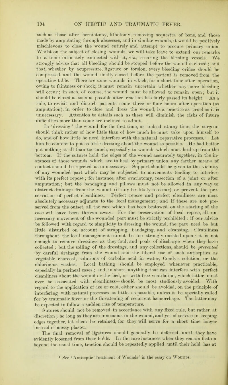 such as those after herniotomy, lithotomy, removing sequestra of bone, and those made by amputating through abscesses, and in similar wounds, it would be positively mischievous to close the wound entirely and attempt to procure primary union. Whilst on the subject of closing wounds, we will take leave to extend our remarks to a topic intimately connected with it, viz., securing the bleeding vessels. We strongly advise that all bleeding should be stopped before the wound is closed ; and that, whether by acupressure, ligature or torsion, every bleeding orifice should be compressed, and the wound finally closed before the patient is removed from the operating-table. There are some wounds in which, for a short time after operation, owing to faintness or shock, it must remain uncertain whether any more bleeding will occur ; in such, of course, the wound must be allowed to remain open; but it should be closed as soon as possible after reaction has fairly passed its height. As a rule, to revisit and disturb patients some three or four hours after operation (as amputation), in order to close and dress the wound, is a practice as cruel as it is unnecessary. Attention to details such as these will diminish the risks of future difficulties more than some are inclined to admit. In ' dressing ' the wound for the first time, or indeed at any time, the surgeon should think rather of how little than of how much he must take upon himself to do, and of how little he need interfere with the natural reparative processes.1 Let him be content to put as little dressing about the wound as possible. He had better put nothing at all than too much, especialty to wounds which must heal up from the bottom. If the sutures hold the edges of the wound accurately together, in the in- stances of those wounds which are to heal by primary union, any farther means of contact should be rejected as unnecessary. Support should be given to the vicinity of any wounded part which may be subjected to movements tending to interfere with its perfect repose; for instance, after ovariotomy, resection of a joint or after amputation; but the bandaging and pillows must not be allowed in any way to obstruct drainage from the wound (if any be likely to occur), or prevent the pre- servation of perfect cleanliness. Perfect repose and perfect cleanliness are most absolutely necessary adjuncts to the local management; and if these are not pre- served from the outset, all the care which has been bestowed on the starting of the case will have been thrown away. For the preservation of local repose, all un- necessary movement of the wounded part must be strictly prohibited : if our advice be followed with regard to simplicity in dressing the wound, the part need be but little disturbed on account of strapping, bandaging, and cleansing. Cleanliness throughout the local management cannot be too strongly insisted upon : it is not enough to remove dressings as they foul, and pools of discharge when they have collected; but the soiling of the dressings, and any collections, should be prevented by careful drainage from the wound and the liberal use of such antiseptics as vegetable charcoal, solutions of carbolic acid in water, Condy's solution, or the chlorinous washes. Local bathing should be employed whenever practicable, especially in perineal cases ; and, in short, anything that can interfere with perfect cleanliness about the wound or the bed, or with free ventilation, which latter must ever be associated with cleanliness—should be most studiously avoided. With regard to the application of ice or cold, either should be avoided, on the principle of interfering with natural processes as little as possible, unless it be specially called for by traumatic fever or the threatening of recurrent haemorrhage. The latter may be expected to follow a sudden rise of temperature. Sutures should not be removed in accordance with any fixed rule, but rather at discretion ; so long as they are innocuous in the wound, and yet of service in keeping ed<*es together, let them be retained, for they will serve for a short time longer instead of messy plaster. The final removal of ligatures should generally be deferred until they have evidentlv loosened from their holds. In the rare instances when they remain fast on beyond the usual time, traction should be repeatedly applied \xntil their hold has at 1 See ' Antiseptic Treatment nf Wounds ' in the essay on \Yor>DS.