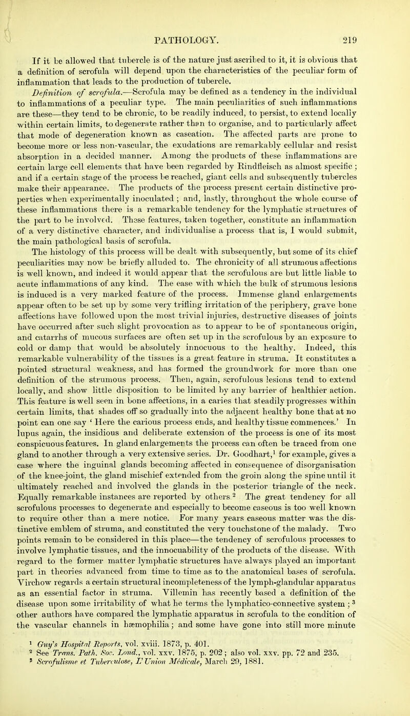 If it be allowed that tubercle is of the nature just ascribed to it, it is obvious that a definition of scrofula will depend upon the characteristics of the peculiar form of inflammation that leads to the production of tubercle. Definition of scrofula.—Scrofula may be defined as a tendency in the individual to inflammations of a peculiar type. The main peculiarities of such inflammations are these—they tend to be chronic, to be readily induced, to persist, to extend locally within certain limits, to degenerate rather than to organise, and to particularly affect that mode of degeneration known as caseation. The affected parts are prone to become more or less non-vascular, the exudations are remarkably cellular and resist absorption in a decided manner. Among the products of these inflammations are certain large cell elements that have been regarded by Rindfleisch as almost specific; and if a certain stage of the process be reached, giant cells and subsequently tubercles make their appearance. The products of the process present certain distinctive pro- perties when experimentally inoculated ; and, lastly, throughout the whole course of these inflammations there is a remarkable tendency for the lymphatic structures of the part to be involved. Thsse features, taken together, constitute an inflammation of a very distinctive character, and individualise a process that is, I would submit, the main pathological basis of scrofula. The histology of this process will be dealt with subsequently, but some of its chief peculiarities may now be briefly alluded to. The chronicity of all strumous affections is well known, and indeed it would appear that the scrofulous are but little liable to acute inflammations of any kind. The ease with which the bulk of strumous lesions is induced is a very marked feature of the process. Immense gland enlargements appear often to be set up by some very trifling irritation of the periphery, grave bone affections have followed upon the most trivial injuries, destructive diseases of joints have occurred after such slight provocation as to appear to be of spontaneous origin, and catarrhs of mucous surfaces are often set up in the scrofulous by an exposure to cold or damp that would be absolutely innocuous to the healthy. Indeed, this remarkable vulnerability of the tissues is a great feature in struma. It constitutes a pointed structural weakness, and has formed the groundwork for more than one definition of the strumous process. Then, again, scrofulous lesions tend to extend locally, and show little disposition to be limited by any barrier of healthier action. This feature is well seen in bone affections, in a caries that steadily progresses within certain limits, that shades off so gradually into the adjacent healthy bone that at no point can one say ' Here the carious process ends, and healthy tissue commences.' In lupus again, the insidious and deliberate extension of the process is one of its most conspicuous features. In gland enlargements the process can often be traced from one gland to another through a very extensive series. Dr. Goodhart,1 for example, gives a case where the inguinal glands becoming affected in consequence of disorganisation of the knee-joint, the gland mischief extended from the groin along the spine until it ultimately reached and involved the glands in the posterior triangle of the neck. Equally remarkable instances are reported by others 2 The great tendency for all scrofulous processes to degenerate and especially to become caseous is too well known to require other than a mere notice. For many years caseous matter was the dis- tinctive emblem of struma, and constituted the very touchstone of the malady. Two points remain to be considered in this place—the tendency of scrofulous processes to involve lymphatic tissues, and the innocuability of the products of the disease. With regard to the former matter lymphatic structures have always played an important part in theories advanced from time to time as to the anatomical bases of scrofula. Virchow regards a certain structural incompleteness of the lymph-glandular apparatus as an essential factor in struma. Villemin has recently based a definition of the disease upon some irritability of what he terms the ljmphatico-connective system ; 3 other authors have compared the lymphatic apparatus in scrofula to the condition of the vascular channels in haemophilia; and some have gone into still more minute 1 Guy's Hospital Reports, vol. xviii. 1873, p. 401. 8 See Trans. Path. Soc. Land., vol. xxv. 1875, p. 202; also vol. xxv. pp. 72 and 235. ' Scrnfulisme et Tubenulose, L Union Medicate, March 29, 1881.