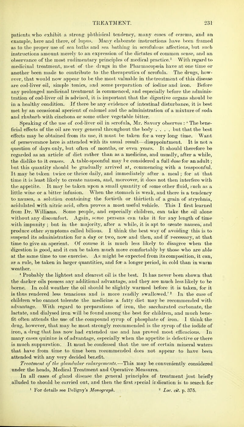 patients who exhibit a strong phthisical tendency, many cases of eczema, and an example, here and there, of lupus. Many elaborate instructions have been framed as to the proper use of sea baths and sea bathing in scrofulous affections, but such instructions amount merely to an expression of the dictates of common sense, and an observance of the most rudimentary principles of medical practice.' With regard to medicinal treatment, must of the di ngs in the Pharmacopoeia have at one time or another been made to contribute to the therapeutics of scrofula. The drugs, how- ever, that would now appear to be the most valuable in the treatment of this disease are cod-liver oil, simple tonics, and some preparation of iodine and iron. Before any prolonged medicinal treatment is commenced, and especially before the adminis- tration of cod-liver oil is advised, it is important that the digestive organs should be in a healthy condition. If there be any evidence of intestinal disturbance, it is best met by an occasional aperient of calomel and the administration of a mixture of soda and rhubarb with cinchona or some other vegetable bitter. Speaking of the use of cod-liver oil in scrofula, Mr. Savory observes r' The bene- ficial effects of the oil are very general throughout the body .... but that the best effects may be obtained from its use, it must be taken for a very long time. Want of perseverance here is attended with its usual result—disappointment. It is not a question of days only, but often of months, or even years. It should therefore be regarded as an article of diet rather than as a medicine, and usually, after a while, the dislike to it ceases. A table-spoonful may be considered a full dose for an adult; but this quantity should be gradually arrived at, commencing with a teaspoonful. It may be taken twice or thrice daily, and immediately after a meal; for at that time it is least likely to create nausea, and, moreover, it does not then interfere with the appetite. It may be taken upon a small quantity of some other fluid, such as a little wine or a bitter infusion. When the stomach is weak, and there is a tendency to nausea, a solution containing the fortieth or thirtieth of a grain of strychnia, acidulated with nitric acid, often proves a most useful vehicle. This I first learned from Dr. Williams. Some people, and especially children, can take the oil alone without any discomfort. Again, some persons can take it for aay length of time with impunity; but in the majority, after a while, it is apt to create nausea, and produce other symptoms called bilious. I think the best way of avoiding this is to suspend its administration for a day or two, now and then, and if necessary, at that time to give an aperient. Of course it is much less likely to disagree when the digestion is good, and it can be taken much more comfortably by those who are able at the same time to use exercise. As might be expected from its composition, it can, as a rule, be taken in larger quantities, and for a longer period, in cold than in warm weather. ' Probably the lightest and clearest oil is the best. It has never been shown that the darker oils possess any additional advantage, and they are much less likely to be borne. In cold weather the oil should be slightly warmed before it is taken, for it is thus rendered less tenacious and is more readily swallowed.'2 In the case of children who cannot tolerate the medicine a fatty diet may be recommended with advantage. With regard to preparations of iron, the saccharated carbonate, the lactate, and dialysed iron will be found among the best for children, and much bene- fit often attends the use of the compound syrup of phosphate of iron. I think the drug, however, that may be most strongly recommended is the syrup of the iodide of iron, a drug that has now had extended use and has proved most efficacious. In many cases quinine is of advantage, especially when the appetite is defective or there is much suppuration; It must be confessed that the use of certain mineral waters that have from time to time been recommended does not appear to have been attended with any very decided benefit. Treatment of the glandular enlargements.-—This may be conveniently considered under the heads, Medical Treatment and Operative Measures. In all cases of gland disease the general principles of treatment just briefly alluded to should be carried out, and then the first special indication is to search for 1 For details see Deligny's Monograph. 2 Loc. cit. p. 375.