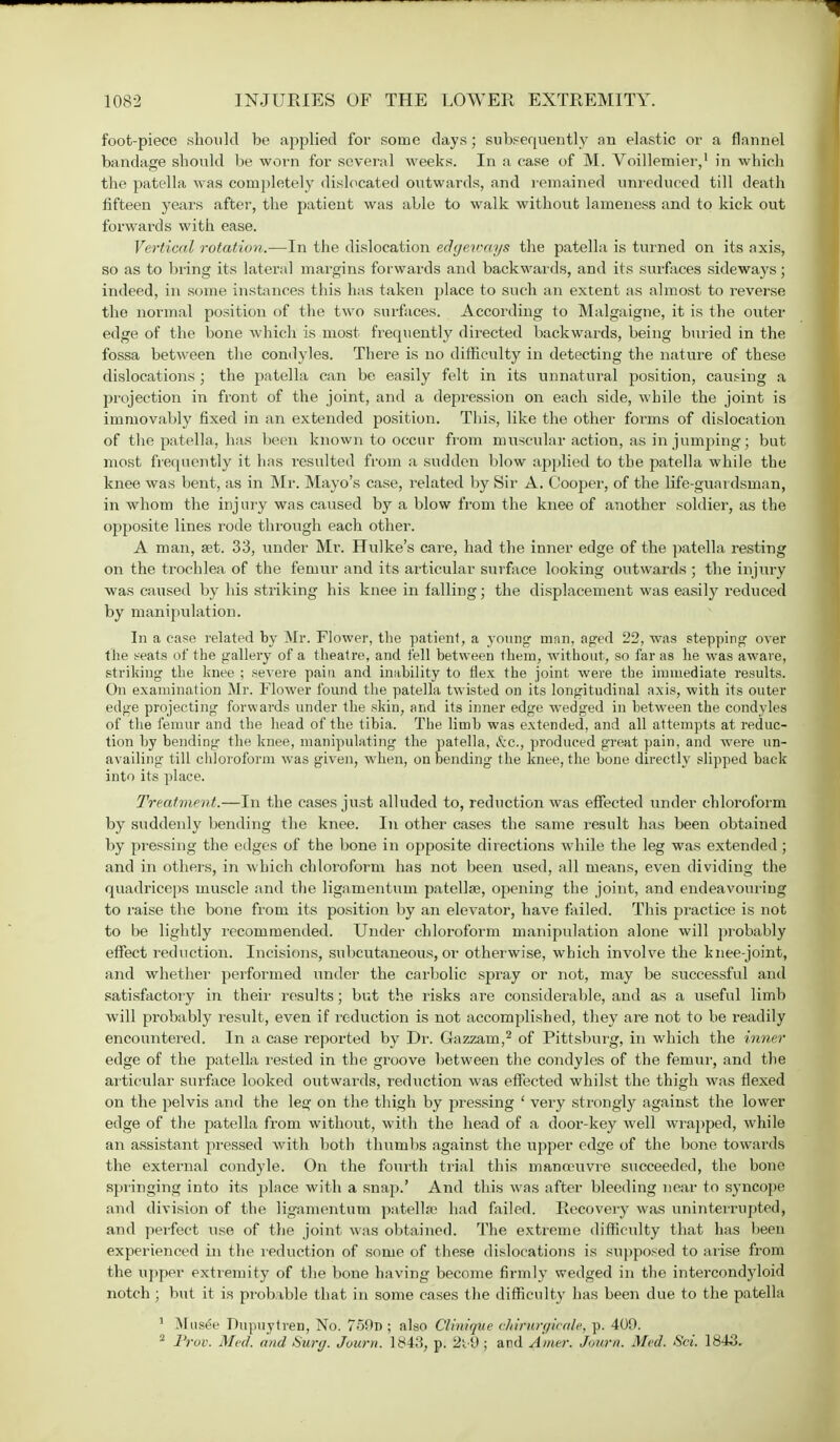 foot-piece should be applied for some days; subsequently an elastic or a flannel bandage should be worn for several weeks. In a case of M. Voilleroier,1 in which the patella was completely dislocated outwards, and remained unreduced till death fifteen years after, the patient was able to walk without lameness and to kick out forwards with ease. Vertical rotation.—In the dislocation edgeways the patella is turned on its axis, so as to bring its lateral margins forwards and backwards, and its surfaces sideways; indeed, in some instances this has taken place to such an extent as almost to reverse the normal position of the two surfaces. According to Malgaigne, it is the outer edge of the bone which is most frequently directed backwards, being buried in the fossa between the condyles. There is no difficulty in detecting the nature of these dislocations; the patella can be easily felt in its unnatural position, causing a projection in front of the joint, and a depression on each side, while the joint is immovably fixed in an extended position. This, like the other forms of dislocation of the patella, has been known to occur from muscular action, as in jumping; but most frequently it has i-esulted from a sudden blow applied to the patella while the knee was bent, as in Mr. Mayo's case, related by Sir A. Cooper, of the life-guardsman, in whom the injury was caused by a blow from the knee of another soldier, as the opposite lines rode through each other. A man, set. 33, under Mr. Hulke's care, had the inner edge of the patella resting on the trochlea of the femur and its articular surface looking outwards ; the injury was caused by his striking his knee in falling; the displacement was easily reduced by manipulation. In a case related by Mr. Flower, the patient, a young man, aped 22, was stepping over the s-eats of the gallery of a theatre, and fell between them, without, so far as lie was aware, striking the knee ; severe pain and inability to flex the joint were the immediate results. On examination Mr. Flower found the patella twisted on its longitudinal axis, with its outer edge projecting forwards under the skin, and its inner edge wedged in between the condyles of the femur and the head of the tibia. The limb was extended, and all attempts at reduc- tion by bending the knee, manipulating the patella, &C., produced great pain, and were un- availing till chloroform was given, when, on bending the knee, the bone directly slipped back into its place. Treatment.—In the cases just alluded to, reduction was effected under chloroform by suddenly bending the knee. In other cases the same result has been obtained by pressing the edges of the bone in opposite directions while the leg was extended ; and in others, in which chloroform has not been used, all means, even dividing the quadriceps muscle and the ligamentum patella?, opening the joint, and endeavouring to raise the bone from its position by an elevator, have failed. This practice is not to be lightly recommended. Under chloroform manipulation alone will probably effect reduction. Incisions, subcutaneous, or otherwise, which involve the knee-joint, and whether performed under the carbolic spray or not, may be successful and satisfactory in their results; but the risks are considerable, and as a useful limb will probably result, even if reduction is not accomplished, they are not to be readily encountered. In a case reported by Dr. Gazzam,2 of Pittsburg, in which the inner edge of the patella rested in the groove between the condyles of the femur, and the articular surface looked outwards, reduction was effected whilst the thigh was flexed on the pelvis and the lesf on the thigh by pressing ' very strongly against the lower edge of the patella from without, with the head of a door-key well wrapped, while an assistant pressed with both thumbs against the upper edge of the bone towards the external condyle. On the fourth trial this manoeuvre succeeded, the bone springing into its place with a snap.' And this was after bleeding near to syncope and division of the ligamentum patella1 had failed. Recovery was uninterrupted, and perfect use of the joint was obtained. The extreme difficulty that has been experienced in the reduction of some of these dislocations is supposed to arise from the upper extremity of the bone having become firmly wedged in the intercondyloid notch ; but it is probable that in some cases the difficult}' has been clue to the patella 1 Musee Dupuytren, No. 759n ; also Clinique chirurgicale, p. 409. 2 Prov. Med. and Surg. Journ. 1843, p. 2t lJ ; and Amer. Journ. Med. Set. 1843.