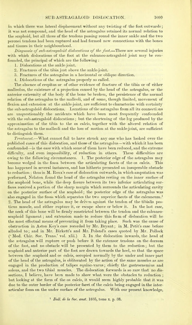 in which there was lateral displacement without any twisting of the foot outwards; it was not compound, and the head of the astragalus retained its normal relation to the scaphoid, but all three of the tendons passing round the inner ankle and the two peronei tendons had been ruptured and had formed new connections with the bones and tissues in their neighbourhood. Diagnosis of sub-astragaloid dislocations of the foot.—There are several injuries with which dislocations of the foot at the calcaneo-astragaloid joint may be con- founded, the principal of which are the following : 1. Dislocations at the ankle-joint. 2. Fractures of the tibia just above the ankle-joint. 3. Fractures of the astragalus in a horizontal or oblique direction. 4. Dislocations of the astragalus f>roperly so called. The absence of crepitus or of other evidence of fracture of the tibia or of either malleolus, the existence of a projection caused by the head of the astragalus, or the anterior extremity of the body if the bone be broken, the persistence of the normal relation of the astragalus to the malleoli, and of some, though limited, movement of flexion and extension at the ankle-joint, are sufficient to characterise with certainty the sub-astragaloid dislocations. Luxations of the astragalus from all its connectijns are unquestionably the accidents which have been most frequently confounded with the sub-astragaloid dislocations; but the shortening of the Dg produced by the approximation of the tibia to the os calcis, together with the altered relation of the astragalus to the malleoli and the loss of motion at the ankle-joint, are sufficient to distinguish them. Treatment.—What cannot fail to haA-e struck any one who has looked over the published cases of this dislocation, and those of the astragalus—with which it has been confounded—is the ease with which some of them have been reduced, and the extreme difficulty, and even impossibility, of reduction in others. These difficulties are owing to the following circumstances. 1. The posterior edge of the astragalus may become wedged in the fossa between the articulating facets of the os calcis. This has happened in several instances, and has hitherto presented an insuperable obstacle to reduction ; thus in M. Roux's case of dislocation outwards, in which amputation was performed, Nelaton found the head of the astragalus resting on the inner surface of the scaphoid bone, while the deep fissure between its two inferior articulating sur- faces received a portion of the sharp margin which surrounds the articulating cavity on the posterior surface of the scaphoid; the posterior edge of the astragalus was also engaged in the fossa which separates the two superior facets of the calcaneum.1 2. The head of the astragalus may be drrv ^n against the tendon of the tibialis pos- ticus muscle, and either rupture it, or escape above or below it. In the last case, the neck of this bone will be firmly constricted between the tendon and the calcaneo- scaphoid ligament; and extension made to reduce this foi m of dislocation will be the most effectual means of preventing it from taking place. Such was the cause of obstruction in Aston Key's case recorded by Mr. Bryant; in M. Petit's case before alluded to; and in Mr. Birkett's and Mr. Poland's cases quoted by Mr. Pollock (' Med. Chir. Soc. Trans.' vol. xlii.) 3. In the dislocation inwards, the head of the astragalus will rupture or push before it the extensor tendons on the dorsum of the foot, and no obstacle will be presented by them to the reduction; but the scaphoid and anterior part of the foot are drawn towards the heel, so that the sjjace between the scaphoid and os calcis, occupied normally by the under and inner part of the head of the astragalus, is obliterated by the action of the same muscles as are engaged in the production of talipes equino-varus; chiefly the gastrocnemius and soleus, and the two tibial muscles. The dislocation forwards is so rare that no dis- sections, I believe, have been made to show what were the obstacles to reduction ; but looking at the form of the os calcis, it would seem highly probable that it was due to the outer border of the posterior facet of the calcis being engaged in the inter- articular fossa on the under sur-face of the astragalus. With our present knowledge, 1 Bull, de la Soc. anat. 1835, tome x. p. 38.