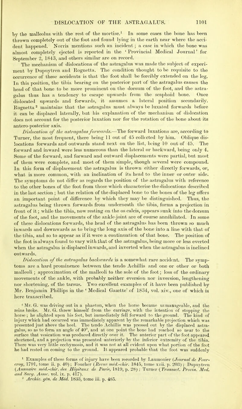 by the malleolus with the rest of the mortise.1 In some cases the bone has been thrown completely out of the foot and found lying in the earth near where the acci- dent happened. Norris mentions such an incident; a case in which the bone was almost completely ejected is reported in the ' Provincial Medical Journal' for September 2, 1843, and others similar are on record. The mechanism of dislocations of the astragalus was made the subject of experi- ment by Dupuytren and Rognetta. The condition thought to be requisite to the occurrence of these accidents is that the foot shall be forcibly extended on the leg. In this position, the tibia bearing on the posterior part of the astragalus causes the bead of that bone to be more prominent on the dorsum of the foot, and the astra- galus thus has a tendency to escape upwards from the scaphoid bone. Once dislocated upwards and forwards, it assumes a lateral position secondarily. Rognetta2 maintains that the astragalus must always be luxated forwards before it can be displaced laterally, but his explanation of the mechanism of dislocation does not account for the posterior luxation nor for the rotation of the bone about its antero-posterior axis. Dislocation of the astragalus forwards.—The forward luxations are, according to Turner, the most frequent, there being 11 out of 45 collected by him. Oblique dis- locations forwards and outwards stand next on the list, being 10 out of 45. The forward and inward were less numerous than the lateral or backward, being only 4. Some of the forward, and forward and outward displacements were partial, but most of them were complete, and most of them simple, though several were compound. In this form of displacement the astragalus is thrown either directly forwards, or, what is more common, with an inclination of its head to the inner or outer side. The symptoms do not differ as regards the position of the astragalus with reference to the other bones of the foot from those which characterise the dislocations described in the last section ; but the relation of the displaced bone to the bones of the leg offers an important point of difference by which they may be distinguished. Thus, the astragalus being thrown forwards from underneath the tibia, forms a projection in front of it; while the tibia, now resting on the os calcis, appears sunk into the dorsum of the foot, and the movements of the ankle-joint are of course annihilated. In some of these dislocations forwards, the head of the astragalus has been thrown so much inwards and downwards as to bring the long axis of the bone into a line with that of the tibia, and so to appear as if it were a continuation of that bone. The jwsition of the foot is always found to vary with that of the astragalus, being more or less everted when the astragalus is displaced inwards, and inverted when the astragalus is inclined outwards. Dislocation of the astragalus backwards is a somewhat rare accident. The symp- toms are a hard prominence between the tendo Achillis and one or other or both malleoli; approximation of the malleoli to the sole of the foot; loss of the ordinary movements of the ankle, with probably neither eversion nor inversion, lengthening nor shortening, of the tarsus. Two excellent examples of it have been published by Mr. Benjamin Phillips in the ' Medical Gazette' of 1834, vol. xiv., one of which is here transcribed. ' Mr. G. was driving out in a phaeton, when the horse became unmanageable, aud the reins broke. Mr. G. threw himself from the carriage, with the intention of stopping the horse ; he alighted upon his feet, hut immediately fell forward to the ground. The kind of injury which had occurred was immediately apparent by the remarkable projection which was presented just above the heel. The tendo Achillis was pressed out by the displaced astra- galus, so as to form an angle of 40°, and at one point the bone had reached so near to the surface that vesication was produced directly over it. The anterior part of the foot appeared shortened, and a projection was presented anteriorly by the inferior extremity of the tibia. There was very little ecchymosis, and it was not at all evident upon what portion of the foot he had rested on coming to the ground. It appeared probable that the foot was suddenly 1 Examples of these forms of injury have been recorded by Laumonier (Journal de Four- croy, 1791, tome ii. p. 40); Foucher (Revue med.-chir. 1845, tome xvii. p. 203); Dupuytren (Annuaire med.-chir. des Hopitaux de Paris, 1819, p. 28) ; Turner (Transact. Proviyi. Med. and Surg. Assoc. vol. ix. p. 417). 2 Archie, gen. de Med. 1833, tome iii. p. 485.