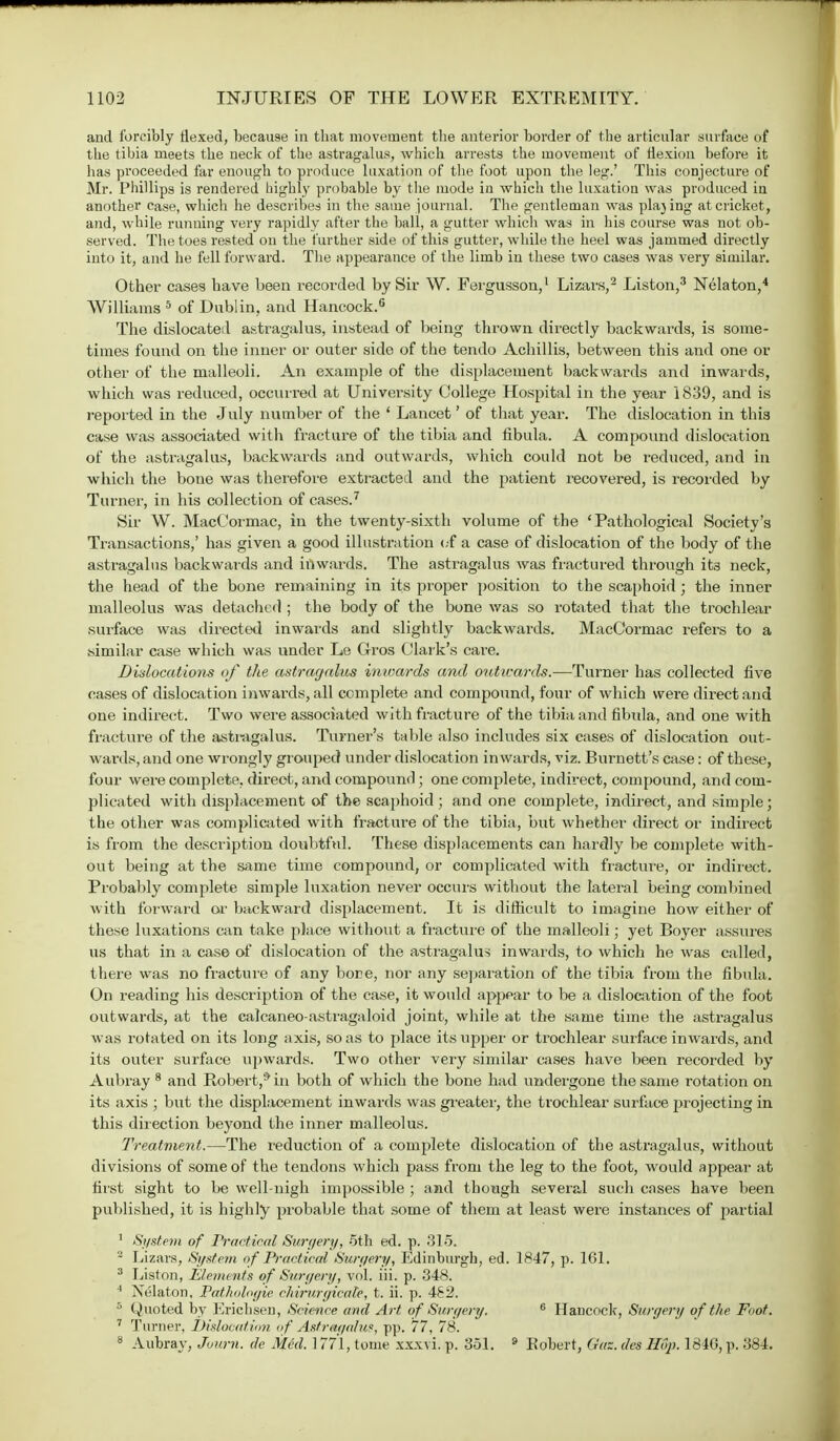 and forcibly Hexed, because in that movement the anterior border of the articular .surface of the tibia meets the neck of the astragalus, which arrests the movement of flexion before it has proceeded far enough to produce luxation of the foot upon the leg.' This conjecture of Mr. Phillips is rendered highly probable by the mode in which the luxation was produced in another case, which he describes in the same journal. The gentleman was placing at cricket, and, while running very rapidly after the ball, a gutter which was in his course was not ob- served. The toes rested on the further side of this gutter, while the heel was jammed directly into it, and he fell forward. The appearance of the limb in these two cases was very similar. Other cases have been recorded by Sir W. Fergusson,1 Lizars,2 Liston,3 Nelaton,4 Williams 5 of Dublin, and Hancock.0 The dislocated astragalus, instead of being thrown directly backwards, is some- times found on the inner or outer side of the tendo Achillis, between this and one or other of the malleoli. An example of the displacement backwards and inwards, which was reduced, occurred at University College Hospital in the year 1839, and is reported in the July number of the ' Lancet' of that year. The dislocation in this case was associated with fracture of the tibia and fibula. A compound dislocation of the astragalus, backwards and outwards, which could not be reduced, and in which the bone was therefore extracted and the patient recovered, is recorded by Turner, in his collection of cases.7 Sir W. MacCormac, in the twenty-sixth volume of the 'Pathological Society's Transactions,' has given a good illustration of a case of dislocation of the body of the astragalus backwards and inwards. The astragalus was fractured through it3 neck, the head of the bone remaining in its proper position to the scaphoid; the inner malleolus was detached ; the body of the bone was so rotated that the trochlear surface was directed inwards and slightly backwards. MacCormac refers to a .similar case which was under Le G-ros Clark's care. Dislocations of the astragalus inwards and outwards.—Turner has collected five cases of dislocation inwards, all complete and compound, four of which were direct and one indirect. Two were associated with fracture of the tibia and fibida, and one with fracture of the astragalus. Turner's table also includes six cases of dislocation out- wards, and one wrongly grouped under dislocation inwards, viz. Burnett's case: of these, four were complete, direct, and compound; one complete, indirect, compound, and com- plicated with displacement of the scaphoid; and one complete, indirect, and simple; the other was complicated with fracture of the tibia, but whether direct or indirect is from the description doubtful. These displacements can hardly be complete with- out being at the same time compound, or complicated with fracture, or indirect. Probably complete simple luxation never occurs without the lateral being combined with forward or backward displacement. It is difficult to imagine how either of these luxations can take place without a fracture of the malleoli; yet Boyer assures us that in a case of dislocation of the astragalus inwards, to which he was called, there was no fracture of any bore, nor any separation of the tibia from the fibula. On reading his description of the case, it would appear to be a dislocation of the foot outwards, at the calcaneo-astragaloid joint, while at the same time the astragalus was rotated on its long axis, so as to place its upper or trochlear surface inwards, and its outer surface upwards. Two other very similar cases have been recorded by Aubray 8 and Robert,*in both of which the bone had undergone the same rotation on its axis ; but the displacement inwards was greater, the trochlear surface projecting in this direction beyond the inner malleolus. Treatment.—The reduction of a complete dislocation of the astragalus, without divisions of some of the tendons which pass from the leg to the foot, would appear at first sight to be well-nigh impossible ; and though several such cases have been published, it is highly probable that some of them at least were instances of partial 1 System of Practical Surgery, 5th ed. p. 315. '2 Lizars, System of Practical Surgery, Edinburgh, ed. 1847, p. 161. 3 Liston, Elements of Surgery, vol. iii. p. 348. ' Nelaton, Pathologie chirurgicale, t. ii. p. 482. :> (Quoted by Erichsen, Science and Art of Surgery. 6 Hancock, Surgery of the Foot. 7 Turner, Dislocation of Astragalus, pp. 77, 78. 8 Aubray, Juurn. de Med. 1771, tome xxxvi. p. 351. 9 Eobert, Gas. des Hop. 1840, p. 384.