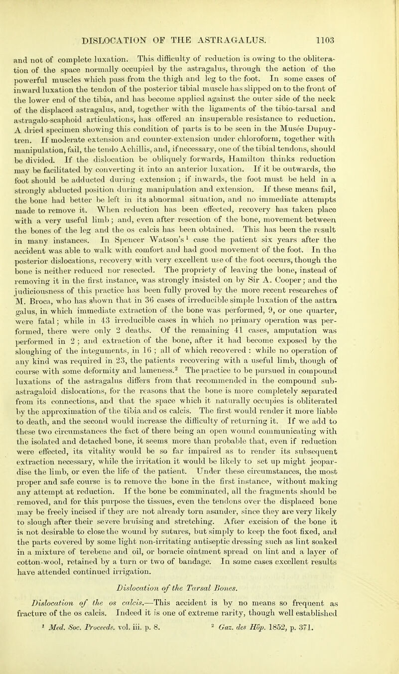 and not of complete luxation. This difficulty of reduction is owing to the oblitera- tion of the space normally occupied by the astragalus, through the action of the powerful muscles which pass from the thigh and leg to the foot. In some cases of inward luxation the tendon of the posterior tibial muscle has slipped on to the front of the lower end of the tibia, and has become applied against the outer side of the neck of the displaced astragalus, and, together with the ligaments of the tibio-tarsal and astragalo-scaphoid articulations, has offered an insuperable resistance to reduction. A dried specimen showing this condition of parts is to be seen in the Musee Dupuy- tren. If moderate extension and counter-extension under chloroform, together with manipulation, fail, the tend© Achillis, and, if necessary, one of the tibial tendons, should be divided. If the dislocation be obliquely forwards, Hamilton thinks reduction may be facilitated by converting it into an anterior luxation. If it be outwards, the foot should be adducted during extension ; if inwards, the foot must be held in a strongly abducted position during manipulation and extension. If these means fail, the bone had better be left in its abnormal situation, and no immediate attempts made to remove it. When reduction has been effected, recovery has taken place with a very useful limb; and, even after resection of the bone, movement between the bones of the leg and the os calcis has been obtained. This has been the result in many instances. In Spencer Watson's 1 case the patient six years after the accident was able to walk with comfort and had good movement of the foot. In the posterior dislocations, recovery with very excellent use of the foot occurs, though the bone is neither reduced nor resected. The propriety of leaving the bone, instead of removing it in the first instance, was strongly insisted on by Sir A. Cooper; and the judiciousness of this practice has been fully proved by the more recent researches of M. Broca, who has shown that in 36 cases of irreducible simple luxation of the asttra galus, in which immediate extraction of the bone was performed, 9, or one quarter, were fatal; while in 43 irreducible cases in which no primary operation was per- formed, there were only 2 deaths. Of the remaining 41 cases, amputation was performed in 2 ; and extraction of the bone, after it had become exposed by the sloughing of the integuments, in 16 ; all of which recovered : while no operation of any kind was required in 23, the patients recovering with a useful limb, though of course with some deformity and lameness.2 The practice to be pursued in compound luxations of the astragalus differs from that recommended in the compound sub- astragaloid dislocations, for the reasons that the bone is more completely separated from its connections, and that the space which it naturally occupies is obliterated by the approximation of the tibia and os calcis. The first would render it more liable to death, and the second would increase the difficulty of returning it. If we add to these two circumstances the fact of there being an open wound communicating with the isolated and detached bone, it seems more than probable that, even if reduction were effected, its vitality would be so far impaired as to render its subsequent extraction necessary, while the irritation it would be likely to set up might jeopar- dise the limb, or even the life of the patient. Under these circumstances, the most proper and safe course is to remove the bone in the first instance, without making any attempt at reduction. If the bone be comminuted, all the fragments should be removed, and for this purpose the tissues, even the tendons over the displaced bone may be freely incised if they are not already torn asunder, since they are very likely to slough after their severe bruising and stretching. After excision of the bone it is not desirable to close the wound by sutures, but simply to keep the foot fixed, and the parts covered by some light non-irritating antiseptic dressing such as lint soaked in a mixture of terebene and oil, or boracic ointment spread on lint and a layer of cotton-wool, retained by a turn or two of bandage. In some cases excellent results have attended continued irrigation. Dislocation of the Tarsal Bones. Dislocation of the os calcis.—This accident is by no means so frequent as fracture of the os calcis. Indeed it is one of extreme rarity, though well established 1 Med. Soc. Proceeds, vol. iii. p. 8. 2 Gaz. des Hop. 1852, p. 371.