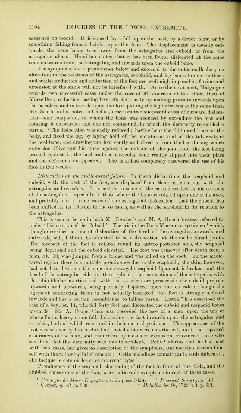 cases are on record. It. is caused by a fall upon the heel, by a direct blow, or by something falling from a height upon the foot. The displacement is usually out- wards, the bone being torn away from the astragalus and cuboid, or from the astragalus alone. Hamilton states that it has been found dislocated at the same time outwards from the astragalus, and inwai-ds upon the cuboid bone. The symptoms are a prominence below and external to the outer malleolus; no alteration in the relations of the astragalus, scaphoid, and leg bones to one another; and whilst abduction and adduction of the foot are well-nigh impossible, flexion and extension at the ankle will not be interfered with. As to the treatment, Malgaisme records two successful cases under the care of M. Jourdan at the Hotel Dieu of Marseilles ; reduction having been effected easily by making pressure inwards upon the os calcis, and outwards upon the foot, pulling the leg outwards at the same time. Mr. South, in his notes to Chelius, describes two successful cases of outward disloca- tion—one compound, in which the bone was reduced by extending the foot and rotating it outwards; and one not compound, in which the deformity resembled a varus. ' The dislocation was easily reduced ; having bent the thigh and knee on the body, and fixed the leg, by laying hold of the metatarsus and of the tuberosity of the heel-bone, and drawing the foot gently and directly from the leg, during which extension Clive put his knee against the outside of the joint, and the foot being pressed against it, the heel and the navicular bone readily slipped into their place and the deformity disappeared.' The man had completely recovered the use of his foot in five weeks. Dislocation at the medio-tar sal joints.—In these dislocations the scaphoid and cuboid, with the rest of the foot, are displaced from their articulations with the astragalus and os calcis. It is certain in some of the cases described as dislocations of the astragalus—especially in those where the bone is rotated upon one of its axes, and probably also in some cases of sub-astragaloid dislocation—that the cuboid has been shifted in its relation to. the os calcis, as well as the scaphoid in its relation to the astragalus. This is seen to be so in both M. Foucher's and M. A- Guerin's cases, referred to under ' Dislocation of the Cuboid.' There is in the Paris Museum a specimen 1 which, though described as one of dislocation of the head of the astragalus upwards and outwards, will, I think, be admitted to be a dislocation at the medio-tarsal joints. The forepart of the foot is rotated round its antero-posterior axis, the scaphoid being depressed and the cuboid elevated. The foot was removed after death from a man, jet. 60, who jumped from a bridge and was killed on the spot. In the medio- tarsal region there is a notable prominence due to the scaphoid ; the skin, however, had not been broken; the superior astragalo-scaphoid ligament is broken and the head of the astragalus rides on the scaphoid ; the connections of the astragalus with the tibio-tibular mortise and with the os calcis are preserved ; the cuboid projects upwards and outwards, being partially displaced upon the os calcis, though the ligament connecting them is not actually lacerated; the foot is strongly inclined inwards and has a certain resemblance to talipes varus. Liston 2 has described the case of a boy, set. 14, who fell forty feet and dislocated the cuboid and scaphoid bones upwards. Sir A. Cooper3 has also recorded the case of a man upon the top of whose foot a heavy stone fell, dislocating the foot inwards upon the astragalus and os calcis, both of which remained in their natural positions. The appearance of the foot was so exactly like a club-foot that doubts were entertained, until the repeated assurances of the man, and reduction by means of extension, convinced those who saw him that the deformity was due to accident. Petit4 affirms that he had met with two cases, but gives no description of the symptoms, and merely contents him- self with the following bi ief reruark : ' Cette maladie se connait par la seule diffbrmite, elle indique le cote ou les os se trouvent loges ' Prominence of the scaphoid, shortening of the foot in front of the tioia, and the clubbed appearance of the foot, were noticeable symptoms in each of these cases. 1 Catalogue du> Mtcsie Dupuytren, t. iii. piece 7G2n. 2 Practical Surgery, p. 110. 3 Cooper, op. cit..y>. 33(5. 1 Maladies des Os, 1723, t. i. p. 321.