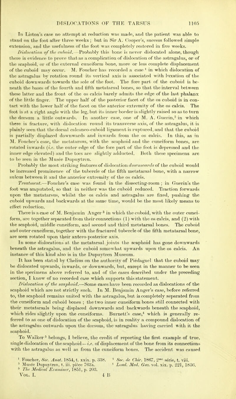 In Liston's case no attempt at reduction was made, and the patient was able to stand on the foot after three weeks ; but in Sir A. Cooper's, success followed simple extension, and the usefulness of the foot was completely restored in five weeks. Dislocation of the cuboid.—Probably this bone is never dislocated alone, though there is evidence to prove that as a complication of dislocation of the astragalus, or of the scaphoid, or of the external cuneiform bone, more or less complete displacement of the cuboid may occur. M. Foucher has recorded a case 1 in which dislocation of the astragalus by rotation round its vertical axis is associated with luxation of the cuboid downwards towards the sole of the foot. The fore part of the cuboid is be- neath the bases of the fourth and fifth metatarsal bones, so that the interval between these latter and the front of the os calcis barely admits the edge of the last phalanx of the little finger. The upper half of the posterior facet of the os cuboid is in con- tact with the lower half of the facet on the anterior extremity of the os calcis. The foot is at a right angle with the leg, but its inner border is slightly raised so as to turn the dorsum a little outwards. In another case, one of M. A. Guerin,2 in which there is fracture, with dislocation round its transverse axis, of the astragalus, it is plainly seen that the dorsal calcaneo-cuboid ligament is ruptured, and that the cuboid is partially displaced downwards and inwards from the os calcis. In this, as in M. Foucher's case, the metatarsus, with the scaphoid and the cuneiform bones, are rotated inwards (i.e. the outer edge of the fore part of the foot is depressed and the inner edge elevated) and the toes are slightly adducted. Both these specimens are to be seen in the Musee Dupuytren. Probably the most striking features of dislocation dowmoards of the cuboid would be increased prominence of the tubercle of the fifth metatarsal bone, with a narrow sulcus between it and the anterior extremity of the os calcis. Treatment.—Foucher's case was found in the dissecting-room ; in Guerin's the foot was amputated, so that in neither was the cuboid reduced. Traction forwards upon the metatarsus, whilst the os calcis and astragalus are fixed, pushing the cuboid upwards and backwards at the same time, would be the most likely means to effect reduction. There is a case of M. Benjamin Anger 3 in which the cuboid, with the outer cunei- form, are together separated from their connections (1) with the os calcis, and (2) with the scaphoid, middle cuneiform, and second and third metatarsal bones. The cuboid and outer cuneiform, together with the fractured tubercle of the fifth metatarsal bone, are seen rotated upon their antero-posterior axis. In some dislocations at the metatarsal joints the scaphoid has gone downwards beneath the astragalus, and the cuboid somewhat upwards upon the os calcis. An instance of this kind also is in the Dupuytren Museum. It has been statsd by Chelius on the authority of Piedagnel that the cuboid maj- be dislocated upwards, inwards, or downwards, but, except in the manner to be seen in the specimens above referred to, and of the cases described under the preceding section, I know of no recorded ca.se which supports this statement. Dislocation of the scaphoid.— Some cases have been recorded as dislocations of the scaphoid which are not strictly such. In M. Benjamin Anger's case, before referred to, the scaphoid remains united with the astragalus, but is completely separated from the cuneiform and cuboid bones ; the two inner cuneiform bones still connected with their metatarsals being displaced downwards and backwards beneath the scaphoid, which rides slightly upon the cuneiforms. Burnett's case,4 which is generally re- ferred to as one of dislocation of the scaphoid, is in reality a compound dislocation of the astragalus outwards upon the dorsum, the a.stragalus having carried with it the scaphoid. To Walker 5 belongs, I believe, the credit of reporting the first example of true, single dislocation of the scaphoid—i.e. of displacement of the bone from its connections with the astragalus as well as from the cuneiform bones. The accident was caused 1 Foucher, Soc. Anat. 1854, t. xxix. p. 338. 2 Soc. de Chir. 1867, 2mc serie, t. -viii. 3 Musee Dupuytren, t. iii. piece 763a. 1 Lund. Med. Gaz. vol. xix. p. 221, 1836. 5 The Medical Examiner, 1851, p. 203. Vol. I. 4 B