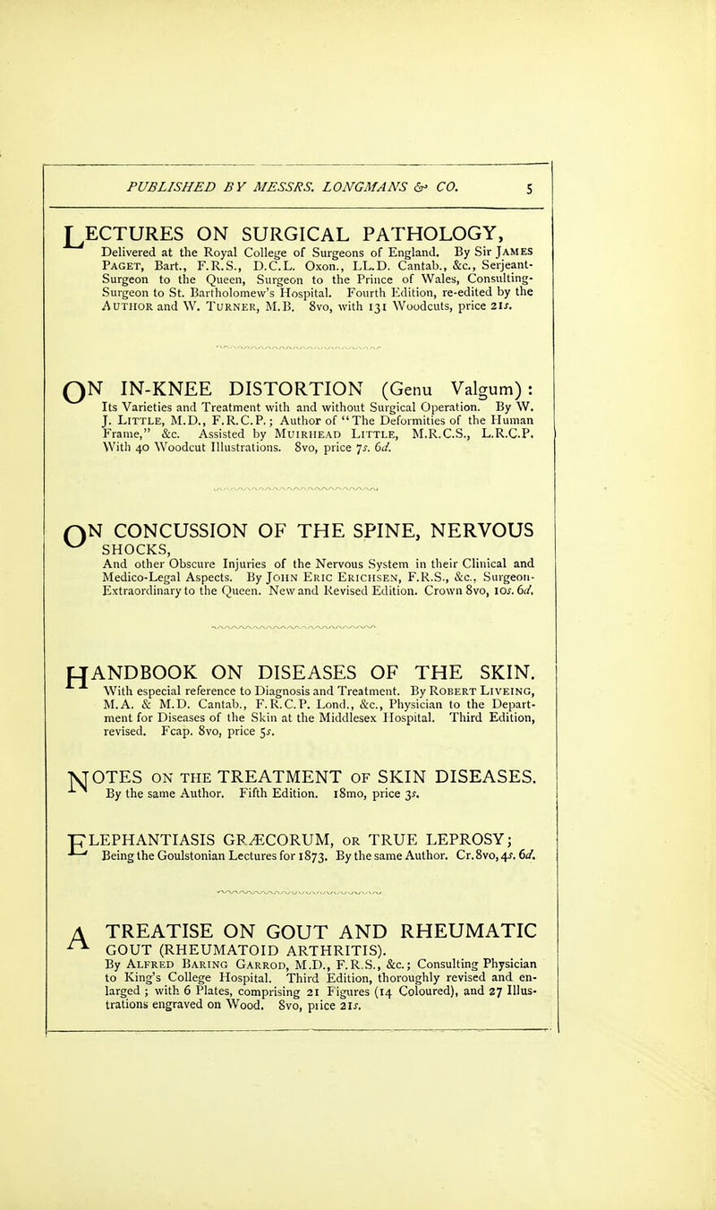 LECTURES ON SURGICAL PATHOLOGY, Delivered at the Royal College of Surgeons of England. By Sir James Paget, Bart., F.R.S., D.C.L. Oxon., LL.D. Cantab., &c, Serjeant- Surgeon to the Queen, Surgeon to the Prince of Wales, Consulting- Surgeon to St. Bartholomew's Hospital. Fourth Edition, re-edited by the Author and W. Turner, M.B. 8vo, with 131 Woodcuts, price 21s. QN IN-KNEE DISTORTION (Genu Valgum): Its Varieties and Treatment with and without Surgical Operation. By W. J. Little, M.D., F.R.C.P.; Author of The Deformities of the Human Frame, &c. Assisted by Muirhead Little, M.R.C.S., L.R.C.P. With 40 Woodcut Illustrations. 8vo, price Js. 6d. f)N CONCUSSION OF THE SPINE, NERVOUS ^ SHOCKS, And other Obscure Injuries of the Nervous System in their Clinical and Medico-Legal Aspects. By John Eric Ericiisen, F.R.S., &c, Surgeon- Extraordinary to the Queen. New and Revised Edition. Crown 8vo, io.r. 6J, HANDBOOK ON DISEASES OF THE SKIN. With especial reference to Diagnosis and Treatment. By Robert Liveing, M.A. & M.D. Cantab., F.R.C.P. Lond., &c, Physician to the Depart- ment for Diseases of the Skin at the Middlesex Hospital. Third Edition, revised. Fcap. 8vo, price $s. VTOTES on the TREATMENT of SKIN DISEASES. By the same Author. Fifth Edition. i8mo, price 3^. pLEPHANTIASIS GRyECORUM, or TRUE LEPROSY; Being the Goulstonian Lectures for 1873. By the same Author. Cr.8vo,4.r. 6d. A TREATISE ON GOUT AND RHEUMATIC GOUT (RHEUMATOID ARTHRITIS). By Alfred Baring Garrod, M.D., F.R.S., &c; Consulting Physician to King's College Hospital. Third Edition, thoroughly revised and en- larged ; with 6 Plates, comprising 21 Figures (14 Coloured), and 87 Illus- trations engraved on Wood. 8vo, price 2ls.