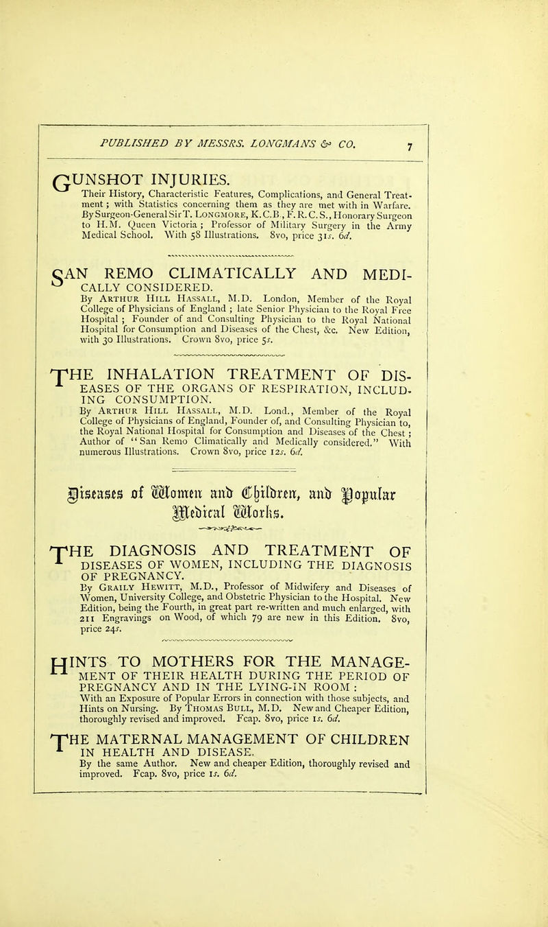 QUNSHOT INJURIES. Their History, Characteristic Features, Complications, and General Treat- ment ; with Statistics concerning them as they are met with in Warfare. BySurgeon-GeneralSirT. Longmore, K.C.B., F.R.C.S., Honorary Surgeon to H.M. Queen Victoria; Professor of Military Surgery in the Army Medical School. With 58 Illustrations. 8vo, price 31J. 6d. CAN REMO CLIMATICALLY AND MEDI- ° CALLY CONSIDERED. By Arthur Hill Hassall, M.D. London, Member of the Royal College of Physicians of England ; late Senior Physician to the Royal Free Hospital ; Founder of and Consulting Physician to the Royal National Hospital for Consumption and Diseases of the Chest, Sec. New Edition, with 30 Illustrations. Crown 8vo, price S-r. ^HE INHALATION TREATMENT OF DIS- EASES OF THE ORGANS OF RESPIRATION. INCLUD- ING CONSUMPTION. By Arthur Hill Hassall, M.D. Lond., Member of the Royal College of Physicians of England, Founder of, and Consulting Physician to, the Royal National Hospital for Consumption and Diseases of the Chest ; Author of San Remo Climatically and Medically considered. With numerous Illustrations. Crown 8vo, price 12s. 6d. $)b*a;s*!3 of Wiomm mrtr Cjuttrreri!, anfr poplar lorhs. XHE DIAGNOSIS AND TREATMENT OF 1 DISEASES OF WOMEN, INCLUDING THE DIAGNOSIS OF PREGNANCY. By Graily Hewitt, M.D., Professor of Midwifery and Diseases of Women, University College, and Obstetric Physician to the Hospital. New Edition, being the Fourth, in great part re-written and much enlarged, with 211 Engravings on Wood, of which 79 are new in this Edition. 8vo, price 24s. INTS TO MOTHERS FOR THE MANAGE- MENT OF THEIR HEALTH DURING THE PERIOD OF PREGNANCY AND IN THE LYING-IN ROOM : With an Exposure of Popular Errors in connection with those subjects, and Hints on Nursing. By Thomas Bull, M.D. New and Cheaper Edition, thoroughly revised and improved. Fcap. 8vo, price is. 6d. HE MATERNAL MANAGEMENT OF CHILDREN IN HEALTH AND DISEASE. By the same Author. New and cheaper Edition, thoroughly revised and improved. Fcap. 8vo, price is. 6d.