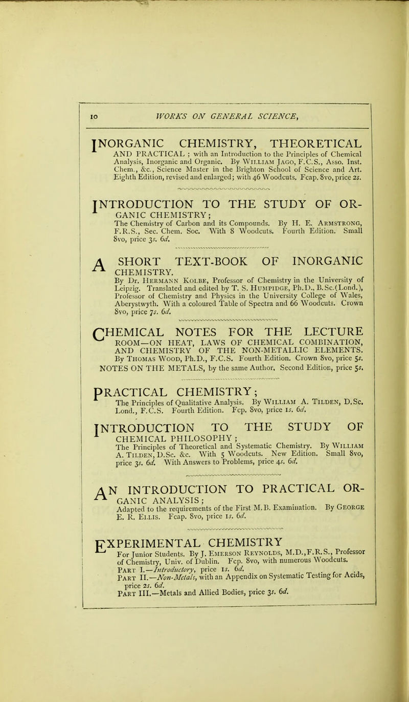 INORGANIC CHEMISTRY, THEORETICAL AND PRACTICAL ; with an Introduction to the Principles of Chemical Analysis, Inorganic and Organic. By William Jago, F.C.S., Asso. Inst. Chem., &c., Science Master in the Brighton School of Science and Art. Eighth Edition, revised and enlarged; with 46 Woodcuts. Fcap. 8vo, price 2s. NTRODUCTION TO THE STUDY OF OR- GANIC CHEMISTRY; The Chemistry of Carbon and its Compounds. By H. E. Armstrong, F.R.S., Sec. Chem. Soc. With 8 Woodcuts. Fourth Edition. Small 8vo, price 2s- £>d. A SHORT TEXT-BOOK OF INORGANIC CHEMISTRY. By Dr. Hermann Kolbe, Professor of Chemistry in the University of Leipzig. Translated and edited by T. S. Humpidge, Ph.D., B. Sc.(Lond.), Professor of Chemistry and Physics in the University College of Wales, Aberystwyth. With a coloured Table of Spectra and 66 Woodcuts. Crown 8vo, price Js. 6d. pHEMICAL NOTES FOR THE LECTURE ROOM—ON HEAT, LAWS OF CHEMICAL COMBINATION, AND CHEMISTRY OF THE NON-METALLIC ELEMENTS. By Thomas Wood, Ph.D., F.C.S. Fourth Edition. Crown 8vo, price $s. NOTES ON THE METALS, by the same Author. Second Edition, price 5*. PRACTICAL CHEMISTRY; The Principles of Qualitative Analysis. By William A. Tilden, D.Sc. Lond., F.C.S. Fourth Edition. Fcp. 8vo, price is. 6d. INTRODUCTION TO THE STUDY OF CHEMICAL PHILOSOPHY; The Principles of Theoretical and Systematic Chemistry. By William A. Tilden, D.Sc. &c. With S Woodcuts. New Edition. Small 8vo, price 3^. 6d. With Answers to Problems, price 4s. 6d. A N INTRODUCTION TO PRACTICAL OR- GANIC ANALYSIS; Adapted to the requirements of the First M.B. Examination. By George E. R. Ellis. Fcap. 8vo, price u. 6d. EXPERIMENTAL CHEMISTRY For Junior Students. By J. Emerson Reynolds, M.D..F.R.S., Professor of Chemistry, Univ. of Dublin. Fcp. 8vo, with numerous Woodcuts. Part I.—Introductory, price is. 6d. , Part II.—Non-Melah, with an Appendix on Systematic Testing for Acids, price 2s. 6d. Part III.—Metals and Allied Bodies, price 3*. 6d.