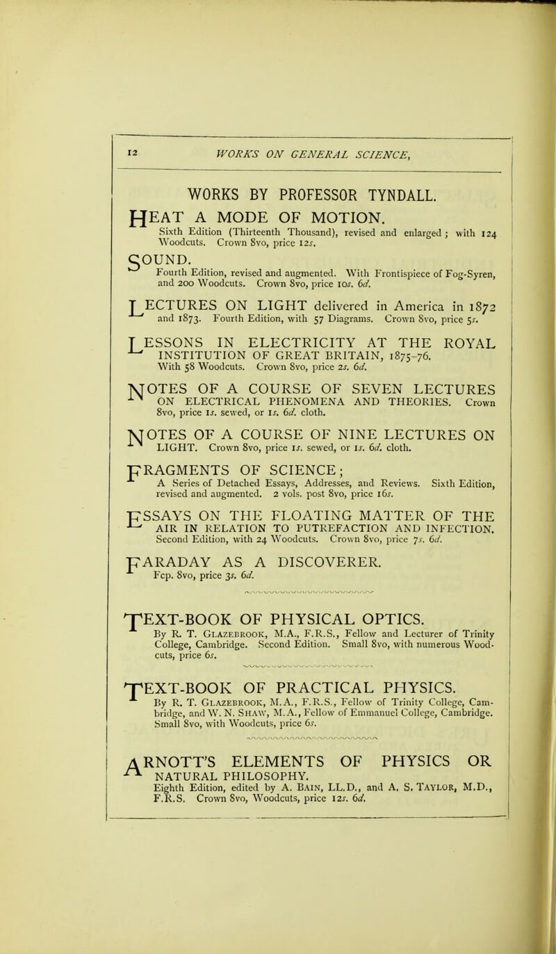 WORKS BY PROFESSOR TYNDALL. J-JEAT A MODE OF MOTION. Sixth Edition (Thirteenth Thousand), revised and enlarged ; with 124 Woodcuts. Crown 8vo, price I2j. COUND. Fourth Edition, revised and augmented. With Frontispiece of Fog-Syren, and 200 Woodcuts. Crown 8vo, price ioj. 6d. LECTURES ON LIGHT delivered in America in 1872 and 1S73. Fourth Edition, with 57 Diagrams. Crown 8vo, price 5^. T ESSONS IN ELECTRICITY AT THE ROYAL INSTITUTION OF GREAT BRITAIN, 1875-76. With 58 Woodcuts. Crown 8vo, price 2s. 6d. TVTOTES OF A COURSE OF SEVEN LECTURES ON ELECTRICAL PHENOMENA AND THEORIES. Crown 8vo, price is. sewed, or is. 6d. cloth. JSJOTES OF A COURSE OF NINE LECTURES ON LIGHT. Crown 8vo, price is. sewed, or is. 6d. cloth. pRAGMENTS OF SCIENCE; A Series of Detached Essays, Addresses, and Reviews. Sixth Edition, revised and augmented. 2 vols, post 8vo, price i6j. PSSAYS ON THE FLOATING MATTER OF THE J-' AIR IN RELATION TO PUTREFACTION AND INFECTION. Second Edition, with 24 Woodcuts. Crown 8vo, price p. 6d. pARADAY AS A DISCOVERER. Fcp. 8vo, price 3s. 6d. ^TEXT-BOOK OF PHYSICAL OPTICS. By R T. Glazebrook, M.A., F.R.S., Fellow and Lecturer of Trinity College, Cambridge. Second Edition. Small 8vo, with numerous Wood- cuts, price 6s. npEXT-BOOK OF PRACTICAL PHYSICS. By R. T. Glazebrook, M.A., F.R.S., Fellow of Trinity College, Cam- bridge, and W. N. Shaw, M. A., Fellow of Emmanuel College, Cambridge. Small 8vo, with Woodcuts, price 6s. A RNOTT'S ELEMENTS OF PHYSICS OR NATURAL PHILOSOPHY. Eighth Edition, edited by A. Bain, LL.D., and A. S. TAYLOR, M.D., F.R.S. Crown 8vo, Woodcuts, price 12s. 6d.