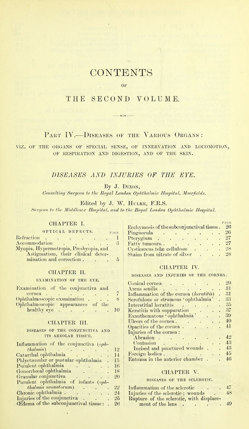 THE CONTENTS OF SECOND VOLUME. Part IV.—Diseases of the Various Organs : VIZ. OF THE ORGANS OK SPECIAL SENSE, OF INNERVATION AND LOCOMOTION, OF RESPIRATION AND DIGESTION, AND OF THE SKIN. DISEASES AND INJURIES OF THE EYE. By J. Dixon, Consulting Surgeon to the Royal London Ophthalmic Hospital, Moorfislds. Edited by J. W. Hulke, F.R.S. Surgeon to the Middlesex Hospital, and to the Royal London Ophthalmic Hospital. CHAPTER I. OPTICAL DEFECTS. Refraction ...... Accommodation . . . . . Myopia, Hvpermetropia, Presbyopia, and Astigmatism, their clinical deter- mination and correction . CHAPTER II. EXAMINATION OF THE EYE. Examination of the conjunctiva and cornea ...... ()phthalnioscopic examination . Ophthalmoscopic appearances of the healthy eye . . . CHAPTER III. DISEASES OF THE CONJUNCTIVA AND ITS AREOLAR TISSUE. Inflammation of the conjunctiva (oph- thalmia) .... Catarrhal ophthalmia Phlyctenular or pustular ophthalmia Purulent ophthalmia Gonorrhoeal ophthalmia Granular conjunctiva . ... Purulent opbthabnia of infants (oph thalmia neonatorum) Chronic ophthalmia .... Injuries of the conjunctiva . (Edema of the subconjunctival tissue : PAGE 1 8 10 12 14 10 16 18 20 22 24 25 26 Eccliymosis of the subconjunctival tissue. 26 Pinguecula 26 Pterygium 27 Fatty tumours 27 Cysticercus telse cellulosaa . . .28 St ains from nitrate of silver . . . 28 CHAPTER IV. DISEASES AND INJURIES OF THE CORNEA. Conical cornea . . . . .29 Arcus senilis . . . . . . 31 Inflammation of the cornea (keratitis) . 31 Scrofulous or strumous ' ophthalmia' . 33 Interstitial keratitis . . . .35 Keratitis with suppuration . . . 37 Exanthematous ' ophthalmia' . . 39 Ulcers of the cornea . . . . . 40 Opacities of the cornea . . . .41 Injuries of the cornea : Abrasion 42 Contusion . . . . . . 43 Incised and punctured wounds . . 43 Foreign bodies . . . . . . 45 Entozoa in the anterior chamber . . 46 CHAPTER V. DISEASES OF THE SCLEROTIC. Inflammation of the sclerotic . . 47 Injuries of the sclerotic ; wounds . 48 Rupture of the sclerotic, with displace- ment of the lens • . . .49