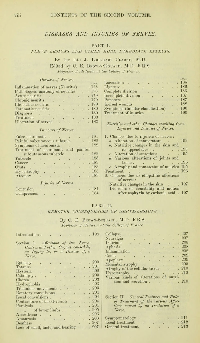 DISEASES AND INJURIES OF NERVES. PART I. NERVE LESIONS AND OTHER MORE IMMEDIATE EEEECTS. By the late J. Lockhakt Clarke, M.D. Edited by 0. E. Brown-S^quard, M.D. F.R.S. Professor of Medicine at the College of France. Diseases of Nerves. PAGE Inflammation of nerves (Neuritis) . 178 Pathological anatomy of neuritis . ■ 178 Acute neuritis ..... 179 ('hronic neuritis ..... 179 Idiopathic neuritis .... 17!) Traumatic neuritis . . . . 180 Diagnosis .... . 180 Treatment . . . . . 180 Ulceration of nerves . • . . .180 Tumours of Nerves. False neuromata . . 181 Painful subcutaneous tubercle . . 182 Symptoms of neuromata . 182 Treatment of neuromata and painful subcutaneous tubercle . . 182 Tubercle .... . 183 . . 183 . 183 Hypertrophy . . . . . . 183 Atrophy .... . 183 Injuries of Nerves. Contusion .... . 184 Compression . . . . . . 184 PAGE Laceration . . . . . .18-5 Ligature . . . . . . . 186 Complete division .... 18(5 Incomplete division . . . . . 187 Puncture ...... 187 Incised wounds . . . . . 188 Symptoms (tabular classification) . 190 Treatment of injuries . . . . 190 Nutritive and other Changes resulting from Injuries and Diseases of Nerves. 1. Changes due to injuries of nerves : a. Alteration of temperature . .192 b. Nutritive changes in the skin and its appendages . . . . 193 c Alteration of secretions . . 195 (/. Various alterations of joints and bones 195 e. Atrophy and contraction of muscles 195 Treatment 196 2. Changes due to idiopathic affections of nerves: Nutritive changes in the skin . .197 Disorders of sensibility and motion after asphyxia by carbonic acid . l!)7 PART H. REMOTER CONSEQUENCES OF NERVE-LESIONS. By C. E. Brown-Suquakd, M.D. F.R.S. Professor of Medicine at the College of France. Introduction 198 Section 1. Affections of the Nerve- Centres and other Organs caused by an Injury to, or a Disease of, a Nerve. Epilepsy 200 Tetanus 201 Hysteria 202 Catalepsy 203 Chorea ...... . 203 Hydrophobia 203 Tremulous movements . • . . . 203 Rotatory convulsions . . . . 204 Local convulsions ..... 204 (lontracture of blood-vessels . . . 204 Paralysis 204 „ of lower limbs . ... 205 Anaesthesia ...... 206 Amaurosis 206 Deafness . . . . . .207 Loss of smell, taste, and hearing . . 207 Collapse 207 Neuralgia 207 Delirium 208 Aphasia 208 Inflammation 208 Coma 209 Apoplexy 209 Muscular atrophy 20U Atrophy of the cellular tissue . . 210 Hypertrophy 210 Various kinds of alterations of nutri- tion and secretion .... 210 Section II. General Features and Rules of Treatment of the various Affec- tions caused by an Irritation of a Nerve. Symptomatology . Local treatment General treatment . 211 . 212 . 213