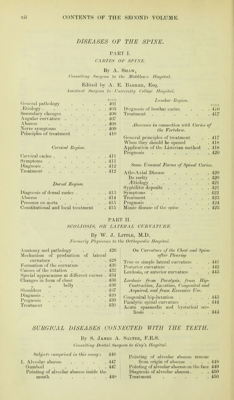 DISEASES OF THE SPINE. PART I. CARIES OF SPINE. By A. Shaw, Consulting Surgeon to the Middlesex Hospital. Edited l>y A. E. Barker, Esq. Assistant Son/eon to University College Hospital. RAGE General pathology .... 401 -Etiology 405 (Secondary changes Angular curvature . Abscess Nerve symptoms Principles of treatment 40G 407 408 409 410 Cervical Region. Cervical caries . . . . . . 411 Symptoms . . . . . .411 Diagnosis . . . . . . . 412 Treatment Dorsal Region. I liagnosis of dorsal caries . Abscess . Pressure on aorta Constitutional and local treatment 412 413 414 415 415 Lumbar II egion. Diagnosis of lumbar caries Treatment Abscesses in connection with Caries the Vertebra. General principles of treatment When they should be opened Application of the Listeriau method Prognosis ..... Some Unusual Forms of Spinal Car, Atlo-Axial Disease Its rarity ^Etiology ..... Syphilitic deposits .... Symptoms ..... Treatment ..... Prognosis ..... Mimic disease of the spine PAGE 41(i 417 of 417 418 418 420 420 420 421 421 422 423 424 425 PART II. SCOLIOSIS, OR LATERAL CURVATURE. By W. J. Little, M.D. Formerly Physician to the Orthopaedic Hospital. Anatomy and pathology . . . 42b' Mechanism of production of lateral curvature ..... 428 Formation of the curvature . . . 430 Causes of the rotation .... 432 Special appearances at different curves . 434 Changes in form of chest . . . 430 „ „ belly . . . . 43G Shoulders ...... 437 Diagnosis 43(J Prognosis ...... 439 Treatment- . . . . . . 439 On Curvature of the Chest and Spine after Pleurisy True or simple lateral curvature . . 441 Posterior curvature . . . . . 442 Lordosis, or anterior curvature . . 443 Lordosis from J'ara/gsis. from Hip- Contraction, Luxation, Congenital and Acquired, and from Excessive Use. Congenital hip-luxation . . . . 443 Paralytic spinal curvature . . . 444 Acute spasmodic and hysterical sco- liosis ...... 444 SURGICAL DISEASES CONNECTED WITH THE TEETH. By S. James A. Salter, E.R.S. ('onsultiny Dental Surgeon to Gvjy's Hospital. Subjects comprised in this essay ; 440 I. Alveolar abscess .... 447 Gumboil 447 Pointing of alveolar abscess inside the mouth ..... 44)-< Pointing of alveolar abscess remote from origin of abscess . . . 448 Pointing of alveolar abscess on the face 449 Diagnosis of alveolar abscess. . . 450 Treatment 450