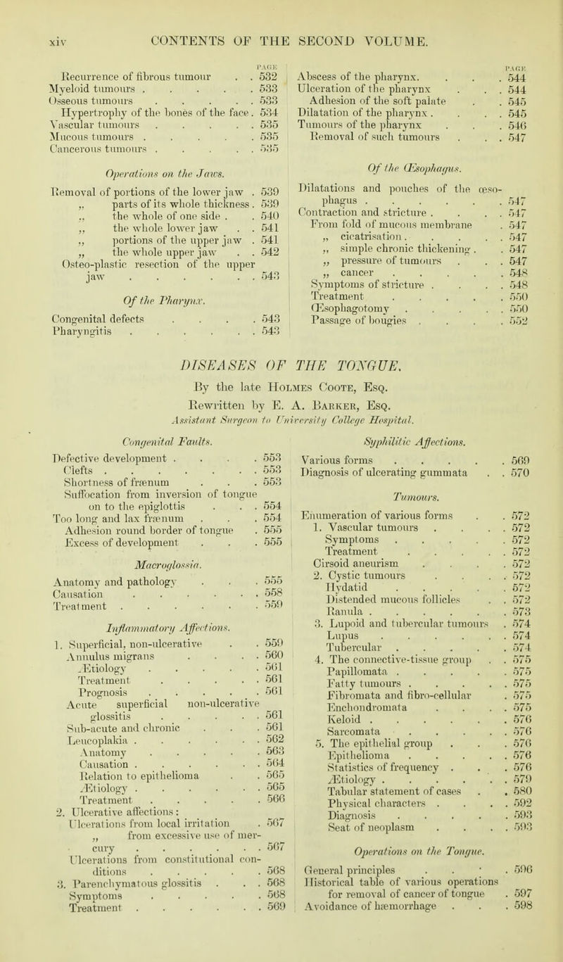 Recurrence of fibrous tumour . . 532 Myeloid tumours ..... 533 (tsseous tumours . . . . . 533 Hypertrophy of the hones of the fare . 534 Vascular tumours . . . . . 535 Mucous tumours ..... 535 Cancerous tumours . . . . . 536 Operation* on the Jaws. Removal of portions of the lower jaw . 539 ,. parts of its whole thickness . 530 ., the whole of one side . . 540 the whole loAver jaw . .541 „ portions of the upper jaw . 541 „ the whole upper jaw . . 542 Osteo-plastio resection of the upper jaw 543 Of the Pharynx. Congenital defects .... 543 Pharyngitis 543 Abscess of the pharynx. . . . 544 Ulceration of the pharynx . . . 544 Adhesion of the soft palate . . 545 Dilatation of the pharynx . . . , 545 Tumours of the pharynx . . . 546 Removal of such tumours . . . 547 Of the (Esophagus. Dilatations and pouches of the oeso- phagus 547 Contraction and stricture . . . . 547 From fold of mucous membrane . 547 „ cicatrisation. . . . . 547 „ simple chronic thickening-. . 547 „ pressure of tumours . . . 547 „ cancer 548 Symptoms of stricture . . . . 548 Treatment 550 (Usophagotomy . . . . . 550 Passage of bougies .... 55S3 DISEASES OF THE TONGUE. By the late Holmes Coote, Esq. Rewritten by E. A. Barker, Esq. Assistant Surgeon 1o Tlnveersity College Hospital. Congenital Faults. Defective development .... Clefts Shortness of frrenum Suffocation from inversion of tongue on to the epiglottis . . . Too long and lax frrenum Adhesion round border of tongue Excess of development Microglossia, Anatomy and pathology Causation . . . . . Treatment ...... Inflammatory Affect ion*. 1. Superficial, non-ulcerative Annulus migrans . . . . .Etiology Treatment Prognosis Acute superficial glossitis Sub-acute and chronic Leucoplakia . Anatomy Causation . Relation to epithelioma /Etiology . Treatment 2. Ulcerative affections: Ulcerations from local irritation ,, from excessive us< non-ulcerativi f mer- cury 1'leerations from constitutional con- ditions ..... Parenchymatous glossitis . . . Symptoms Treatment 553 553 553 554 554 555 555 555 558 559 559 560 501 561 561 561 561 562 563 504 565 565 566 507 567 568 568 568 569 Syphilitic Affections. Various forms 569 Diagnosis of ulcerating gummata . . 570 Tumours. Enumeration of various forms . . 572 1. Vascular tumours . . . . 572 Symptoms ..... 572 Treatment . . . . . 572 Cirsoid aneurism .... 572 2. Cystic tumours . . . . 572 Hydatid 572 Distended mucous follicles . . 572 Ranula 573 3. Lupoid and tubercular tumours . 574 Lupus . . . . . . 574 Tubercular ..... 574 4. The connective-tissue group . . 575 Papillomata 575 Fatty tumours ..... 575 Fibromata and fibro-cellular . 575 Enchondromata . . . . 575 Keloid 576 Sarcomata . . ... 576 5. The epithelial group . . . 570 Epithelioma ..... 576 Statistics of frequency . . . 576 /Etiology . . . . '. . 579 Tabular statement of cases . . 580 Physical characters . . . . 592 Diagnosis 593 Seat of neoplasm . . . . 593 Operations on the Tongue. General principles . 596 Historical table of various operations for removal of cancer of tongue . 597 Avoidance of hemorrhage . . . 598