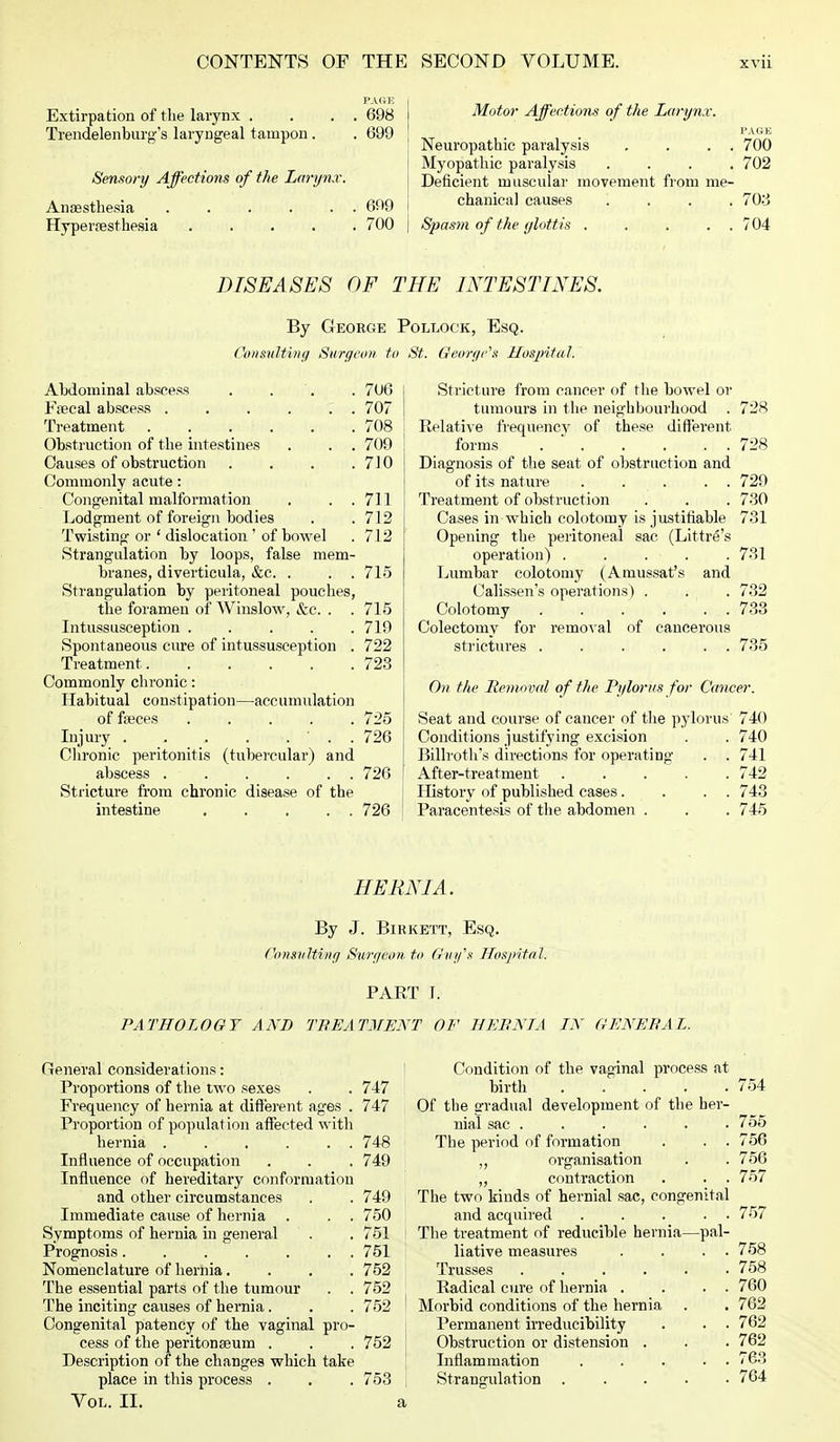 PAGE Extirpation of the larynx . . . . 698 Trendelenburg's laryngeal tampon . . 699 Sensory Affections of the Larynx. Anaesthesia 699 Hyperaesthesia 700 Motor Affections of the Larynx. PAGE Neuropathic paralysis . . . . 700 Myopathic paralysis .... 702 Deficient muscular movement from me- chanical causes .... 703 Spasm of the glottis . . . . . 704 DISEASES OF THE INTESTINES. By George Pollock, Esq. Consulting Surgeon to St. George's Hospital. Abdominal abscess . . . 706 Faecal abscess . . . . 7 . 707 Treatment 708 Obstruction of the intestines . . . 709 Causes of obstruction .... 710 Commonly acute: Congenital malformation . . .711 Lodgment of foreign bodies . . 712 Twisting or ' dislocation ' of bowel . 712 Strangulation by loops, false mem- branes, diverticula, &c. . . . 715 Strangulation by peritoneal pouches, the foramen of Wiuslow, &c. . .715 Intussusception ..... 719 Spontaneous cure of intussusception . 722 Treatment 723 Commonly chronic: Habitual constipation—accumulation of fasces ..... 725 Injury . . . . ... 726 Chronic peritonitis (tubercular) and abscess . . . . . . 726 Stricture from chronic disease of the intestine 726 Stricture from cancer of the bowel or tumours in the neighbourhood Relative frequency of these different forms . . . .. . Diagnosis of the seat of obstruction and of its nat ure ..... Treatment of obstruction Cases in which colotoiny is justifiable Opening the peritoneal sac (Littre's operation) . . . . Lumbar colotomy (Amussat's and Calissen's operations) . Colotomy . . . . . . Colectomy for removal of cancerous strictures . . . . . . 728 728 729 730 731 . 731 732 733 735 On the Removal of the Pylorus for Cancer. Seat and course of cancer of the pylorus 740 Conditions justifying excision . . 740 Billroth'* directions for operating . . 741 After-treatment 742 History of published cases. . . . 743 Paracentesis of the abdomen . . . 745 HERNIA. By J. Birkett, Esq. Consulting Surgeon to Guy's Hospital. PART I. PATHOLOGY AND TREATMENT OF HERNIA IN GENERAL. General considerations: Condition of the vaginal process at Proportions of the two sexes . . 747 birth 754 Frequency of hernia at different ages . 747 Of the gradual development of the ber- Proportion of population affected with nial sac ...... 755 hernia 748 ' The period of formation . . . 756 Influence of occupation . . . 749 „ organisation . . 756 Influence of hereditary conformation „ contraction . . . 757 and other circumstances . . 749 The two kinds of hernial sac, congenital Immediate cause of hernia . . . 750 and acquired 757 Symptoms of hernia in general . . 751 j The treatment of reducible hernia—pal- Prognosis ....... 751 liative measures . . . . 758 Nomenclature of hernia.... 752 Trusses 758 The essential parts of the tumour . . 752 Radical cure of hernia . . . . 760 The inciting causes of hernia. . . 752 I Morbid conditions of the hernia . . 762 Congenital patency of the vaginal pro- Permanent irreducibility . . . 762 cess of the peritonaeum . . . 752 Obstruction or distension . . . 762 Description of the changes which take Inflammation 763 place in this process . . . 753 | Strangulation ..... 764 Vol. II. a