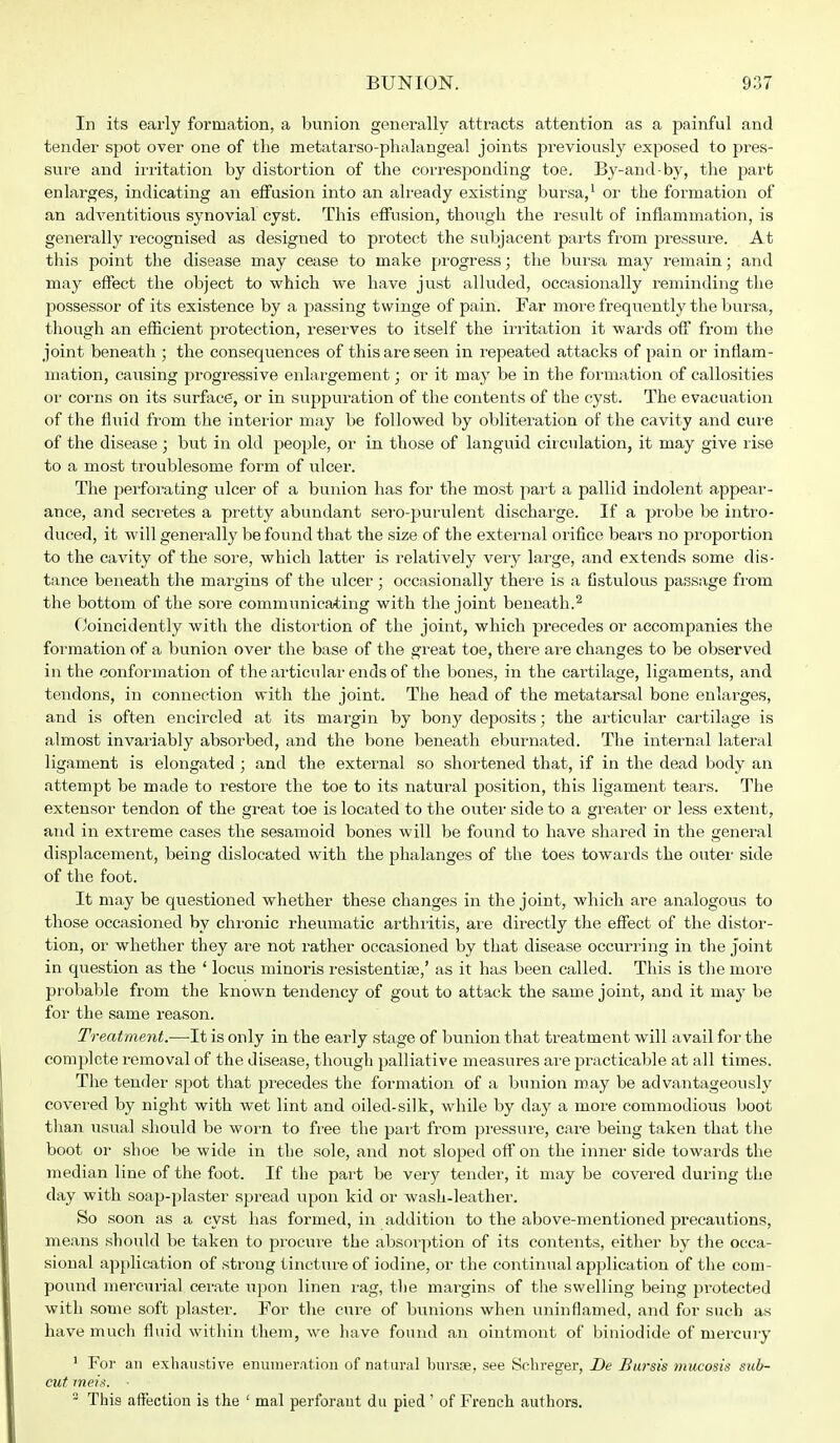 In its early formation, a bunion generally attracts attention as a painful and tender spot over one of the metatarso-phalangeal joints previously exposed to pres- sure and irritation by distortion of the corresponding toe. By-and-by, the part enlarges, indicating an effusion into an already existing bursa,1 or the formation of an adventitious synovial cyst. This effusion, though the result of inflammation, is generally recognised as designed to protect the subjacent parts from pressure. At this point the disease may cease to make progress; the bursa may remain; and may effect the object to which we have just alluded, occasionally reminding the possessor of its existence by a passing twinge of pain. Far more frequently the bursa, though an efficient protection, reserves to itself the irritation it wards off from the joint beneath ; the consequences of this are seen in repeated attacks of pain or inflam- mation, causing progressive enlargement; or it may be in the formation of callosities or corns on its surface, or in suppuration of the contents of the cyst. The evacuation of the fluid from the interior may be followed by obliteration of the cavity and cure of the disease • but in old people, or in those of languid circulation, it may give rise to a most troublesome form of ulcer. The perforating ulcer of a bunion has for the most part a pallid indolent appear- ance, and secretes a pretty abundant sero-purulent discharge. If a probe be intro- duced, it will generally be found that the size of the external orifice bears no proportion to the cavity of the sore, which latter is relatively very large, and extends some dis- tance beneath the margins of the ulcer ; occasionally there is a fistulous passage from the bottom of the sore communicating with the joint beneath.2 Ooincidently with the distortion of the joint, which precedes or accompanies the formation of a bunion over the base of the great toe, there are changes to be observed in the conformation of the articular ends of the bones, in the cartilage, ligaments, and tendons, in connection with the joint. The head of the metatarsal bone enlarges, and is often encircled at its margin by bony deposits; the articular cartilage is almost invariably absorbed, and the bone beneath eburnated. The internal lateral ligament is elongated; and the external so shortened that, if in the dead body an attempt be made to restore the toe to its natural position, this ligament tears. The extensor tendon of the great toe is located to the outer side to a greater or less extent, and in extreme cases the sesamoid bones will be found to have shared in the general displacement, being dislocated with the phalanges of the toes towards the outer side of the foot. It may be questioned whether these changes in the joint, which are analogous to those occasioned by chronic rheumatic arthritis, are directly the effect of the distor- tion, or whether they are not rather occasioned by that disease occurring in the joint in question as the ' locus minoris resistentise,' as it has been called. This is the more probable from the known tendency of gout to attack the same joint, and it may be for the same reason. Treatment.—-It is only in the early stage of bunion that treatment will avail for the complete removal of the disease, though palliative measures are practicable at all times. The tender spot that precedes the formation of a bunion may be advantageously covered by night with wet lint and oiled-silk, while by day a more commodious boot than usual should be worn to free the part from pressure, care being taken that the boot or shoe be wide in the sole, and not sloped oft* on the inner side towards the median line of the foot. If the part be very tender, it may be covered during the day with soap-plaster spread upon kid or wash-leather. So soon as a cyst has formed, in addition to the above-mentioned precautions, means should be taken to procure the absorption of its contents, either by the occa- sional application of strong tincture of iodine, or the continual application of the com- pound mercurial cerate upon linen rag, the margins of the swelling being protected with some soft plaster. For the cure of bunions when uninflamed, and for such as have much fluid within them, we have found an ointmont of biniodide of mercury 1 For an exhaustive enumeration of natural bursse, see Schreger, De Bursis mucosis sub- cut meis.  This affection is the ' mal perforaut du pied' of French authors.