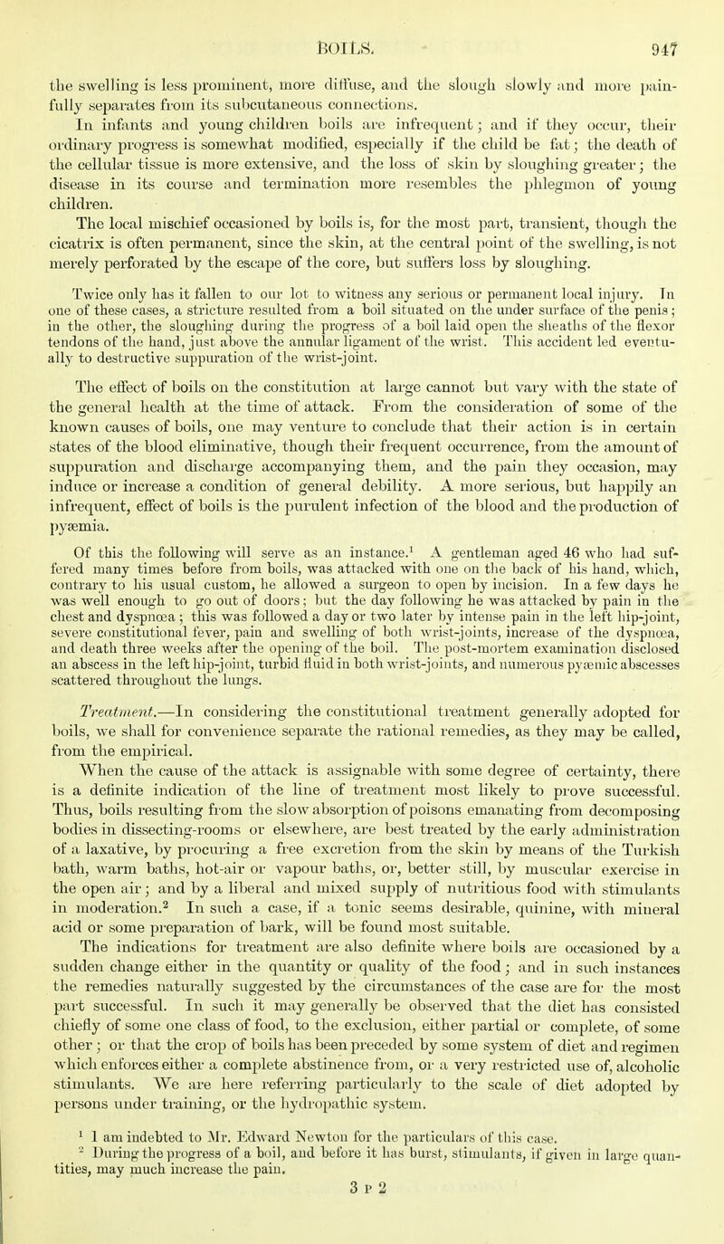 the swelling is less prominent, more diffuse, and the slough slowly and more pain- fully separates from its subcutaneous connections. In infants and young children boils are infrequent; and if they occur, their ordinary progress is somewhat modified, especially if the child be fat; the death of the cellular tissue is more extensive, and the loss of skin by sloughing greater; the disease in its course and termination more resembles the phlegmon of yoiing children. The local mischief occasioned by boils is, for the most part, transient, though the cicatrix is often permanent, since the skin, at the central point of the swelling, is not merely perforated by the escape of the core, but suffers loss by sloughing. Twice only has it fallen to our lot to witness any serious or permanent local injury. In one of these cases, a stricture resulted from a boil situated on the under surface of the penis; iu the other, the sloughing during the progress of a boil laid open the sheaths of the flexor tendons of the hand, just above the annular ligament of the wrist. This accident led eventu- ally to destructive suppuration of the wrist-joint. The effect of boils on the constitution at large cannot but vary with the state of the general health at the time of attack. From the consideration of some of the known causes of boils, one may venture to conclude that their action is in certain states of the blood eliminative, though their frequent occurrence, from the amount of suppuration and discharge accompanying them, and the pain they occasion, may induce or increase a condition of general debility. A more serious, but happily an infrequent, effect of boils is the purulent infection of the blood and the production of pyaemia. Of this the following will serve as an instance.1 A gentleman aged 46 who had suf- fered many times before from boils, was attacked with one on the back of his hand, which, contrary to his usual custom, he allowed a surgeon to open by incision. In a few days he was well enough to go out of doors; but the day following he was attacked by pain in the chest and dyspnoea ; this was followed a day or two later by intense pain in the left hip-joint, severe constitutional fever, pain and swelling of both wrist-joints, increase of the dyspnoea, and death three weeks after the opening of the boil. The post-mortem examination disclosed an abscess in the left hip-joint, turbid fluid in both wrist-joints, and numerous pysemic abscesses scattered throughout the lungs. Treatment.—In considering the constitutional treatment generally adopted for boils, we shall for convenience separate the rational remedies, as they may be called, from the empirical. When the cause of the attack is assignable with some degree of certainty, there is a definite indication of the line of treatment most likely to prove successful. Thus, boils resulting from the slow absorption of poisons emanating from decomposing bodies in dissecting-rooms or elsewhere, are best treated by the early administration of a laxative, by procuring a free excretion from the skin by means of the Turkish bath, warm baths, hot-air or vapour baths, or, better still, by muscular exercise in the open air; and by a liberal and mixed supply of nutritious food with stimulants in moderation.2 In such a case, if a tonic seems desirable, quinine, with mineral acid or some preparation of bark, will be found most suitable. The indications for treatment are also definite where boils are occasioned by a sudden change either in the quantity or quality of the food; and in such instances the remedies naturally suggested by the circumstances of the case are for the most part successful. In such it may generally be observed that the diet has consisted chiefly of some one class of food, to the exclusion, either partial or complete, of some other ; or that the crop of boils has been preceded by some system of diet and regimen which enforces either a complete abstinence from, or a very restricted use of, alcoholic stimulants. We are here referring particularly to the scale of diet adopted by persons under training, or the hydropathic system. 1 1 am indebted to Mr. Edward Newton for the particulars of this case. 2 During the progress of a boil, and before it has burst, stimulants, if given in large quan- tities, may much increase the pain.
