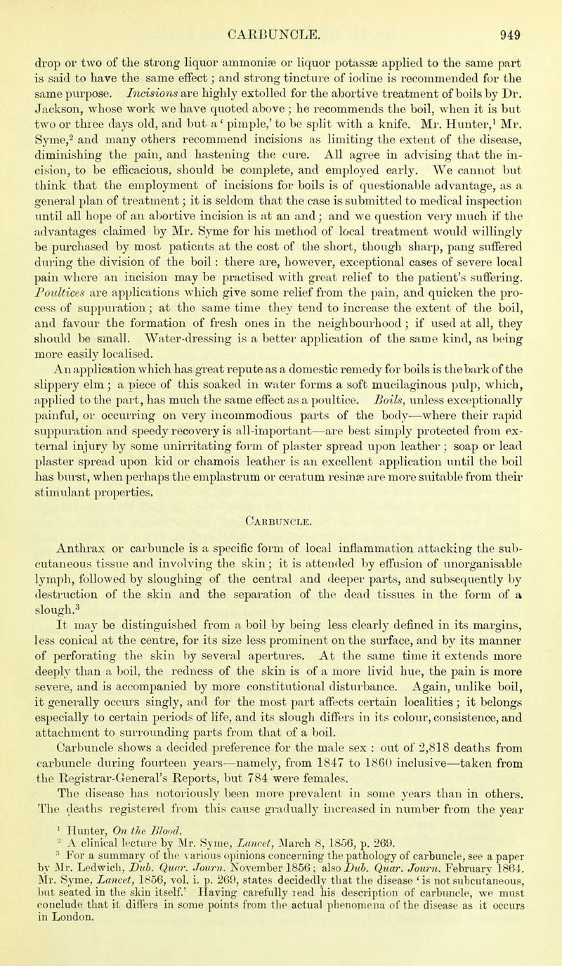 drop or two of the strong liquor ammonite or liquor potassse applied to the same part is said to have the same effect; and strong tincture of iodine is recommended for the same purpose. Incisions are highly extolled for the abortive treatment of boils by Dr. Jackson, whose work we have quoted above ; he recommends the boil, when it is but two or three days old, and but a' pimple,' to be split with a knife. Mr. Hunter,1 Mr. Syme,2 and many others recommend incisions as limiting the extent of the disease, diminishing the pain, and hastening the cure. All agree in advising that the in- cision, to be efficacious, should be complete, and employed early. We cannot but think that the employment of incisions for boils is of questionable advantage, as a general plan of treatment; it is seldom that the case is submitted to medical inspection until all hope of an abortive incision is at an and ; and we question very much if the advantages claimed by Mr. Syme for his method of local treatment would willingly be purchased by most patients at the cost of the short, though sharp, pang suffered during the division of the boil: there are, however, exceptional cases of severe local pain where an incision may be practised with great relief to the patient's suffering. Poultices are applications which give some relief from the pain, and quicken the pro- cess of suppuration; at the same time they tend to increase the extent of the boil, and favour the formation of fresh ones in the neighbourhood • if used at all, they should be small. Water-dressing is a better application of the same kind, as being more easily localised. An application which has great repute as a domestic remedy for boils is the bark of the slippery elm; a piece of this soaked in water forms a soft mucilaginous pulp, which, applied to the part, has much the same effect as a poultice. Boils, unless exceptionally painful, or occurring on very incommodious parts of the body—where their rapid suppuration and speedy recovery is all-important—are best simply protected from ex- ternal injury by some unirritating form of plaster spread upon leather ; soap or lead plaster spread upon kid or chamois leather is an excellent application until the boil has burst, when perhaps the emplastrum or ceratum resinse are more suitable from their stimulant properties. Carbuncle. Anthrax or carbuncle is a specific form of local inflammation attacking the sub- cutaneous tissue and involving the skin; it is attended by effusion of unorganisable lymph, followed by sloughing of the central and deeper parts, and subsequently by destruction of the skin and the separation of the dead tissues in the form of a slough.3 It may be distinguished from a boil by being less clearly defined in its margins, less conical at the centre, for its size less prominent on the surface, and by its manner of perforating the skin by several apertures. At the same time it extends more deeply than a boil, the redness of the skin is of a more livid hue, the pain is more severe, and is accompanied by more constitutional disturbance. Again, unlike boil, it generally occurs singly, and for the most part affects certain localities; it belongs especially to certain periods of life, and its slough differs in its colour, consistence, and attachment to surrounding parts from that of a boil. Carbuncle shows a decided preference for the male sex : out of 2,818 deaths from carbuncle during fourteen years—namely, from 1847 to 1860 inclusive—taken from the Registrar-General's Reports, but 784 were females. The disease has notoriously been more prevalent in some years than in others. The deaths registered from this cause gradually increased in number from the year 1 Hunter, On the Blood. - A clinical lecture by Mr. Syme, Lancet, March 8, 1856, p. 269. 3 For a summary of the various opinions concerning the pathology of carbuncle, see a paper by Mr. Ledwicli, Dub. Qicm: Journ. Novemher 1856; also Dub. Quar. Journ. February 1864. Mr. Syme, Lancet, 1856, vol. i. p. 269, states decidedly that the disease 'is not subcutaneous, but seated in the skin itself.' Having carefully read his description of carbuncle, we must conclude that it differs in some points from the actual phenomena of the disease as it occurs in London.