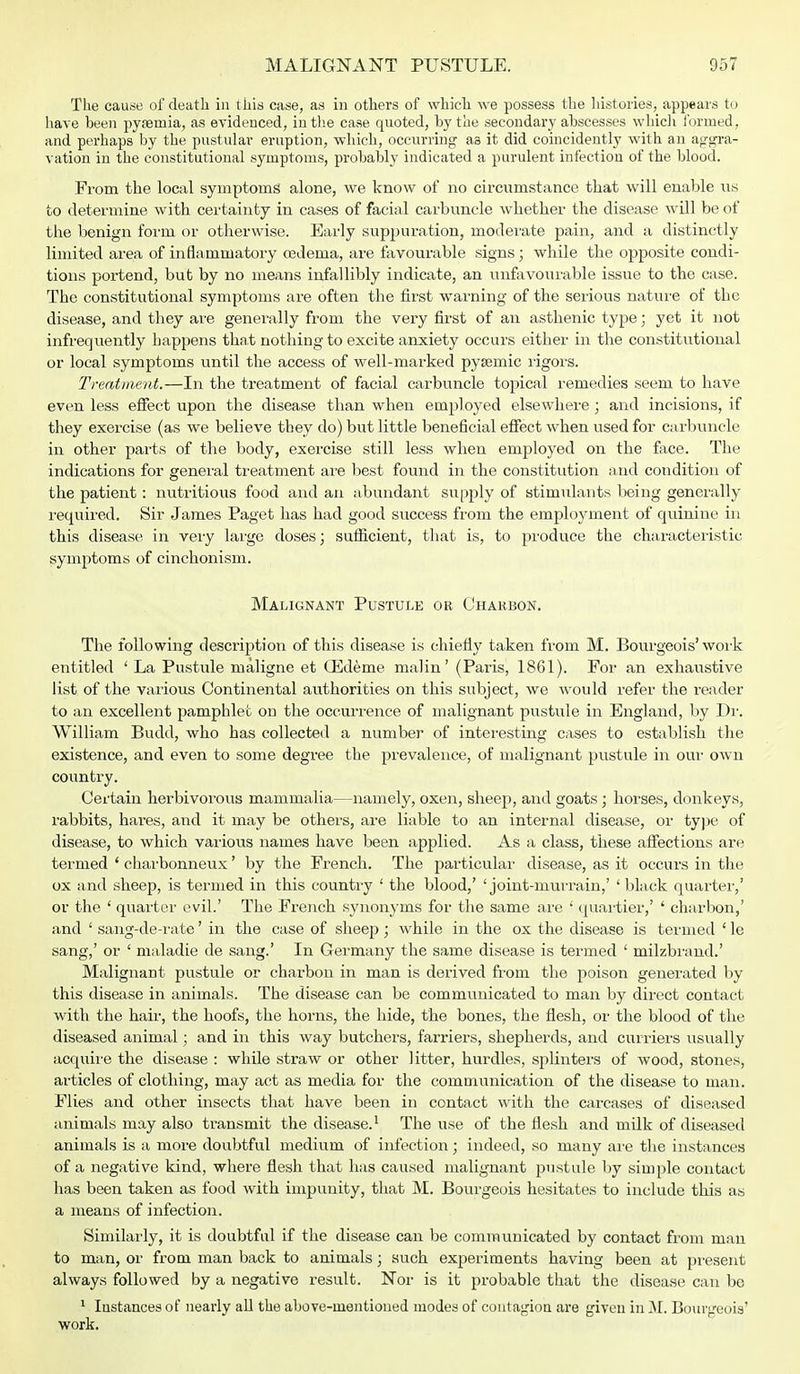 The cause of death in this case, as in others of which we possess the histories, appears to have been pysemia, as evidenced, in the case quoted, by the secondary abscesses which formed, and perhaps by the pustular eruption, which, occurring as it did coincidently with an aggra- vation in the constitutional symptoms, probably indicated a purulent infection of the blood. From the local symptoms alone, we know of no circumstance that will enable us to determine with certainty in cases of facial carbuncle whether the disease will be of the benign form or otherwise. Early suppuration, moderate pain, and a distinctly limited area of inflammatory oedema, are favourable signs; while the opposite condi- tions portend, but by no means infallibly indicate, an unfavourable issue to the case. The constitutional symptoms are often the first warning of the serious nature of the disease, and they are generally from the very first of an asthenic type; yet it not infrequently happens that nothing to excite anxiety occurs either in the constitutional or local symptoms until the access of well-marked pysemic rigors. Treatment.—In the treatment of facial carbuncle topical remedies seem to have even less effect upon the disease than when employed elsewhere; and incisions, if they exercise (as we believe they do) but little beneficial effect when used for carbuncle in other parts of the body, exercise still less when employed on the face. The indications for general treatment are best found in the constitution and condition of the patient: nutritious food and an abundant supply of stimulants being generally required. Sir James Paget has had good success from the employment of quinine in this disease in very large doses; sufficient, that is, to produce the characteristic symptoms of cinchonism. Malignant Pustule or Charbon. The following description of this disease is chiefly taken from M. Bourgeois' work entitled 'La Pustule maligne et (Edeme malin' (Paris, 1861). For an exhaustive list of the various Continental authorities on this subject, Ave would refer the reader to an excellent pamphlet on the occurrence of malignant pustule in England, by Dr. William Budd, who has collected a number of interesting cases to establish the existence, and even to some degree the prevalence, of malignant pustule in our own country. Certain herbivorous mammalia—namely, oxen, sheep, and goats; horses, donkeys, rabbits, hares, and it may be others, are liable to an internal disease, or type of disease, to which various names have been applied. As a class, these affections are termed ' charbonneux' by the French. The particular disease, as it occurs in the ox and sheep, is termed in this country ' the blood,' 'joint-murrain,' ' black quarter,' or the ' quarter evil.' The Freiich synonyms for the same are ' quartier,' ' charbon,' and ' sang-de-rate' in the case of sheep; while in the ox the disease is termed ' le sang,' or ' maladie de sang.' In Germany the same disease is termed ' milzbrand.' Malignant pustule or charbon in man is derived from the poison generated by this disease in animals. The disease can be communicated to man by direct contact with the hair, the hoofs, the horns, the hide, the bones, the flesh, or the blood of the diseased animal; and in this way butchers, farriers, shepherds, and curriers usually acquire the disease : while straw or other litter, hurdles, splinters of wood, stones, articles of clothing, may act as media for the communication of the disease to man. Flies and other insects that have been in contact with the carcases of diseased animals may also transmit the disease.1 The use of the flesh and milk of diseased animals is a more doubtful medium of infection; indeed, so many are the instances of a negative kind, where flesh that has caused malignant pustule by simple contact has been taken as food with impunity, that M. Bourgeois hesitates to include this as a means of infection. Similarly, it is doubtful if the disease can be communicated by contact from man to man, or from man back to animals; such experiments having been at present always followed by a negative result. Nor is it probable that the disease can be 1 Instances of nearly all the above-mentioned modes of contagion are given in M. Bourgeois' work.