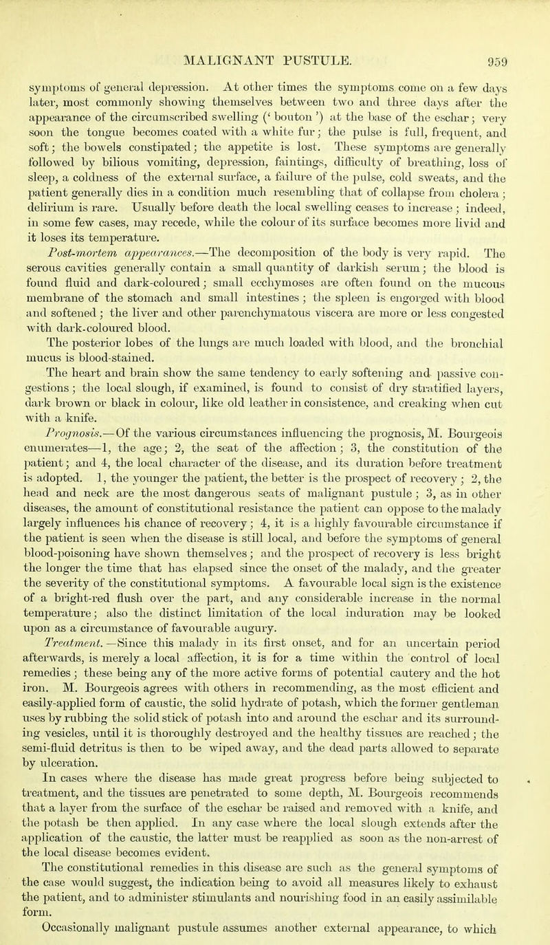 symptoms of general depression. At other times the symptoms come on a few days later, most commonly showing themselves between two and three days after the appearance of the circumscribed swelling (' bouton') at the base of the eschar; very soon the tongue becomes coated with a white fur; the pulse is full, frequent, and soft; the bowels constipated; the appetite is lost. These symptoms are generally followed by bilious vomiting, depression, faintings, difficulty of breathing, loss of sleep, a coldness of the external surface, a failure of the pulse, cold sweats, and the patient generally dies in a condition much resembling that of collapse from cholera; delirium is rare. Usually before death the local swelling ceases to increase ; indeed, in some few cases, may recede, while the colour of its surface becomes more livid and it loses its temperature. Post-mortem appearances.—The decomposition of the body is very rapid. The serous cavities generally contain a small quantity of darkish serum; the blood is found fluid and dark-coloured; small ecchymoses are often found on the mucous membrane of the stomach and small intestines ; the spleen is engorged with blood and softened; the liver and other parenchymatous viscera are more or less congested with dark-coloured blood. The posterior lobes of the lungs are much loaded with blood, and the bronchial mucus is blood-stained. The heart and brain show the same tendency to early softening and passive con- gestions ; the local slough, if examined, is found to consist of dry stratified layers, dark brown or black in colour, like old leather in consistence, and creaking when cut with a knife. Prognosis.—Of the various circumstances influencing the prognosis, M. Bourgeois enumerates—1, the age; 2, the seat of the affection; 3, the constitution of the patient; and 4, the local character of the disease, and its duration before treatment is adopted. 1, the younger the patient, the better is the prospect of recovery ; 2, the head and neck are the most dangerous seats of malignant pustule ; 3, as in other diseases, the amount of constitutional resistance the patient can oppose to the malady largely influences his chance of recovery; 4, it is a highly favourable circumstance if the patient is seen when the disease is still local, and before the symptoms of general blood-poisoning have shown themselves; and the prospect of recovery is less bright the longer the time that has elapsed since the onset of the malady, and the greater the severity of the constitutional symptoms. A favourable local sign is the existence of a bright-red flush over the part, and any considerable increase in the normal temperature; also the distinct limitation of the local induration may be looked upon as a circumstance of favourable augury. Treatment. —Since this malady in its first onset, and for an uncertain period afterwards, is merely a local affection, it is for a time within the control of local remedies; these being any of the more active forms of potential cautery and the hot iron. M. Bourgeois agrees with others in recommending, as the most efficient and easily-applied form of caustic, the solid hydrate of potash, which the former gentleman uses by rubbing the solid stick of potash into and around the eschar and its surround- ing vesicles, until it is thoroughly destroyed and the healthy tissues are reached; the semi-fluid detritus is then to be wiped away, and the dead parts allowed to separate by ulceration. In cases where the disease has made great progress before being subjected to treatment, and the tissues are penetrated to some depth, M. Bourgeois recommends that a layer from the surface of the eschar be raised and removed with a knife, and the potash be then applied. In any case where the local slough extends after the application of the caustic, the latter must be reapplied as soon as the non-arrest of the local disease becomes evident. The constitutional remedies in this disease are such as the general symptoms of the case would suggest, the indication being to avoid all measures likely to exhaust the patient, and to administer stimulants and nourishing food in an easily assimilable form. Occasionally malignant pustule assumes another external appearance, to which