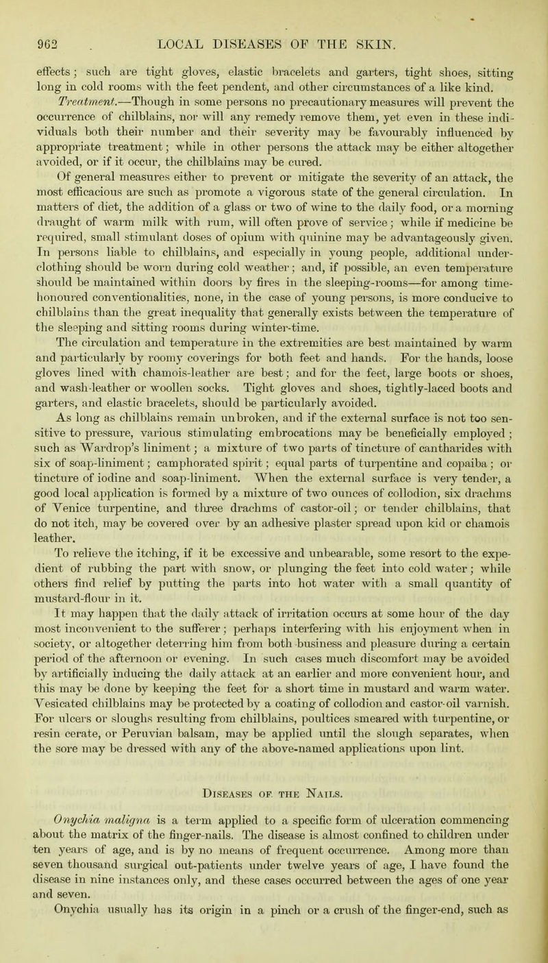 effects; such are tight gloves, elastic bracelets and garters, tight shoes, sitting long in cold rooms with the feet pendent, and other circumstances of a like kind. Treatment.—Though in some persons no precautionary measures will prevent the occurrence of chilblains, nor will any remedy remove them, yet even in these indi- viduals both their number and their severity may be favourably influenced by appropriate treatment; while in other persons the attack may be either altogether avoided, or if it occur, the chilblains may be cured. Of general measures either to prevent or mitigate the severity of an attack, the most efficacious are such as promote a vigorous state of the general circulation. In matters of diet, the addition of a glass or two of wine to the daily food, or a morning draught of warm milk with rum, will often prove of service; while if medicine be required, small stimulant doses of opium with quinine may be advantageously given. In persons liable to chilblains, and especially in young people, additional under- clothing should be worn during cold weather; and, if possible, an even temperature should be maintained within doors by fires in the sleeping-rooms—for among time- honoured conventionalities, none, in the case of young persons, is more conducive to chilblains than the great inequality that generally exists between the temperature of the sleeping and sitting rooms during winter-time. The circulation and temperature in the extremities are best maintained by warm and particularly by roomy coverings for both feet and hands. For the hands, loose gloves lined with chamois-leather are best; and for the feet, large boots or shoes, and wash-leather or woollen socks. Tight gloves and shoes, tightly-laced boots and garters, and elastic bracelets, should be particularly avoided. As long as chilblains remain unbroken, and if the external surface is not too sen- sitive to pressure, various stimulating embrocations may be beneficially employed ; such as Wardrop's liniment; a mixture of two parts of tincture of cantharides with six of soap-liniment; camphorated spirit; equal parts of turpentine and copaiba : or tincture of iodine and soap-liniment. When the external surface is very tender, a good local application is formed by a mixture of two ounces of collodion, six drachms of Venice turpentine, and three drachms of castor-oil; or tender chilblains, that do not itch, may be covered over by an adhesive plaster spread upon kid or chamois leather. To relieve the itching, if it be excessive and unbearable, some resort to the expe- dient of rubbing the part with snow, or plunging the feet into cold water; while others find relief by putting the parts into hot water with a small quantity of mustard-flour in it. It may happen that the daily attack of irritation occurs at some hour of the day most inconvenient to the sufferer; perhaps interfering with his enjoyment when in society, or altogether deterring him from both business and pleasure during a certain period of the afternoon or evening. In such cases much discomfort may be avoided by artificially inducing the daily attack at an earlier and more convenient hour, and this may be done by keeping the feet for a short time in mustard and warm water. Vesicated chilblains may be protected by a coating of collodion and castor-oil varnish. For ulcers or sloughs resulting from chilblains, poultices smeared with turpentine, or resin cerate, or Peruvian balsam, may be applied until the slough separates, when the sore may be dressed with any of the above-named applications upon lint. Diseases of. the Nails. Onychia maligna is a term applied to a specific form of ulceration commencing about the matrix of the finger-nails. The disease is almost confined to children under ten years of age, and is by no means of frequent occurrence. Among more than seven thousand surgical out-patients under twelve years of age, I have found the disease in nine instances only, and these cases occurred between the ages of one year and seven. Onychia usually has its origin in a pinch or a crush of the finger-end, such as