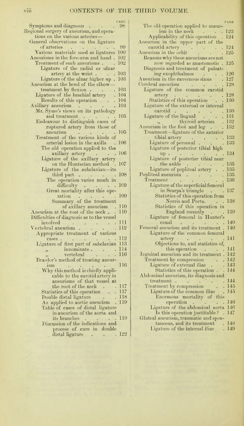 Symptoms and diagnosis . . .98 Regional surgery of aneurism, and opera- tions on the various arteries— General observations on the ligature of arteries . . . . . 99 Various materials used as ligatures 100 Aneurisms in the fore-arm and hand . 102 Treatment of such aneurisms . .102 Ligature of the radial or ulnar artery at the wrist . . . ] 03 Ligature of the ulnar higher up . 103 Aneurism at the bend of the elbow— treatment by flexion . . .103 Ligature of the brachial artery . 104 Results of this operation . .104 Axillary aneurism . . . .104 Mr. Syme's views on its pathology and treatment . . . 105 Endeavour to distinguish cases of ruptured artery from those of aneurism . . . .105 Treatment of the various kinds of arterial lesion in 1 he axilla . 106 The old operation applied to the axillary artery . . . 106 Ligature of the axillary artery on the Hunterian method . 107 Ligature of the subclavian—its third part . . . .108 The operation varies much in dilHculty . . . . 109 Great mortality after this ope- ration . . . .109 Summary of the treatment of axillary aneurism . 110 Aneurism at the root of the neck . .110 Difficulties of diagnosis as to the vessel involved . . . . Ill Vertebral aneurism . . . .112 Appropriate treatment of various cases . . . . . . 112 Ligature of first part of subclavian 113 „ innominate . . .114 „ vertebral . . . 116 Prasdor's method of treating aneur- ism . . . . 116 Why this method is chiefly appli- cable to the carotid artery in aneurisms of that vessel at the root of the neck . .117 Statistics of this operation . .117 Double dislal ligature . .118 As applied to aortic aneurism . 119 Table of cases of distal ligature in aneurism of the aorta and its branches . . . 119 Discussion of the indications and process of cure in double distal ligature . . . 122 The old operation applied to aneur- ism in the neck . . 123 Applicability of this operation . 124 Aneurism in the upper part of the carotid artery . . . . 124 Aneurism in the orbit . . . 125 Reasons why these aneurisms are not now regarded as anastomotic . 125 Diagnosis and treatment of pulsat- ing exophthalmos . . . 126 Aneurism in the cavernous sinus . 127 Cerebral aneurism . . . . 128 Ligature of the common carotid artery 128 Statistics of this operation . . 130 Ligatui'e of the external or internal carotid 130 Ligature of the lingual . . .131 ,, thyroid arteries . 132 Aneurism in the foot and leg . . 132 Treatment—ligature of the anterior tibial artery . . . . 133 Ligature of peroneal . . . 133 Ligature of posterior tibial high up 134 Ligature of posterior tibial near the ankle . . . .135 Ligature of popliteal artery . . 135 Popliteal aneurism . . . .135 Treatment . . . . 136 Ligature of the superficial femoral in Scarpa's triangle . . 137 Statistics of this operation from Norris and Porta. . . 138 Statistics of this operation in England recently . . 139 Ligature of femoral in Hunter's canal 140 Femoral aneurism and its treatment . 140 Ligature of the common femoral artery .... 141 Objections to, and statistics of, this operation . . . 141 Inguinal aneurism and its treatment . 142 Treatment by compression . . 142 Ligature of external iliac . . 143 Statistics of this operation . .144 Abdominal aneurism, its diagnosis and treatment . . . ' . .144 Treatment by compression . . 145 Ligature of the common iliac . 145 Enormous mortality of this operation . . . . 146 Ligature of the abdominal aorta 140 Is this operation justifiable ? .117 Gluteal aneurism, traumatic and spon- taneous, and its treatment . 148 Ligature of the internal iliac . 149