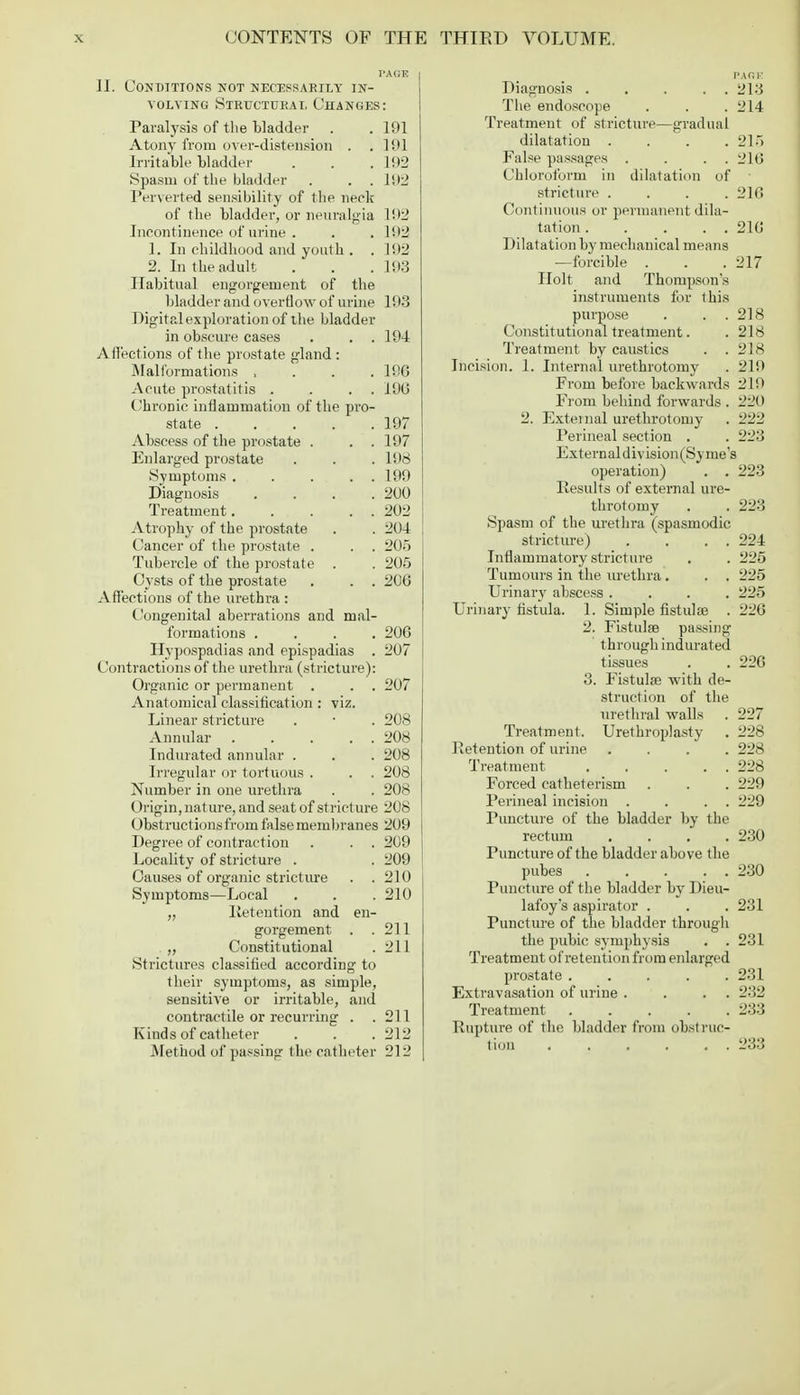 PAGE II. Conditions not necessarily in- volving Structural Changes: Paralysis of the bladder . . 191 Atony from over-distension . .191 Irritable bladder . . . 192 Spasm of the bladder . . . 192 Perverted sensibility of the neck of the bladder, or neuralgia 192 Incontinence of urine . . . Iil2 1. In childhood and youth . . 192 2. In the adult . . . 193 Habitual engorgement of the bladder and overflow of urine 193 Digital exploration of the bladder in obscure cases . . . 194 Affections of the prostate gland : Malformations , 196 Acute prostatitis . . . 190 Chronic inflammation of the pi-o- state 197 Abscess of the prostate . . . 197 Enlarged prostate . . . 198 Symptoms . . . . . 199 Diagnosis .... 200 Treatment 202 Atrophy of the prostate . . 204 Cancer of the prostate . . . 205 Tubercle of the prostate . . 205 Cysts of the prostate . . . 206 Affections of the urethra : Congenital aberrations and mal- formations .... 206 Hypospadias and epispadias . 207 Contractions of the urethra (stricture): Organic or permanent . . . 207 Anatomical classification : viz. Linear stricture . ■ . 208 Annular 208 Indurated annular . . . 208 Irregular or tortuous . . . 208 Number in one urethra . . 208 Origin, nature, and seat of stricture 208 Obstructions from false membranes 209 Degree of contraction . . . 209 Locality of stricture . . 209 Causes of organic stricture . . 210 Symptoms—Local . . . 210 „ Retention and en- gorgement . .211 „ Constitutional . 211 Strictures classified according to their symptoms, as simple, sensitive or irritable, and contractile or recurring . .211 Kinds of catheter . . . 212 Method of passing the catheter 212 Diagnosis . . . . . 213 The endoscope . . .214 Treatment of stricture—gradual dilatation . . . .215 False passages . . . . 216 Chloroform in dilatation of stricture .... 216 Continuous or permanent dila- tation 216 Dilatation by mechanical means —forcible . . .217 Holt and Thompson's instruments for this purpose . . . 218 Constitutional treatment. . 218 Treatment by caustics . . 218 Incision. 1. Internal urethrotomy . 219 From before backwards 219 From behind forwards . 220 2. External urethrotomy . 222 Perineal section . . 223 External d ivision(Sy me's operation) . . 223 Results of external ure- throtomy . . 223 Spasm of the urethra (spasmodic stricture) . . . . 224 Inflammatory stricture . . 225 Tumours in the urethra. . . 225 Urinary abscess .... 225 Urinary fistula. 1. Simple fistulse . 226 2. Fistulse passing through indurated tissues . . 226 3. Fistulas with de- struction of the urethral walls . 227 Treatment. Urethroplasty . 228 Retention of urine .... 228 Treatment 228 Forced catheterism . . . 229 Perineal incision . . . . 229 Puncture of the bladder by the rectum . . . .230 Puncture of the bladder above the pubes 230 Puncture of the bladder by Dieu- lafoy's aspirator . . . 231 Puncture of the bladder through the pubic symphysis . .231 Treatment of retention from enlarged prostate 231 Extravasation of urine . . . . 232 Treatment 233 Rupture of the bladder from obstruc- tion 233