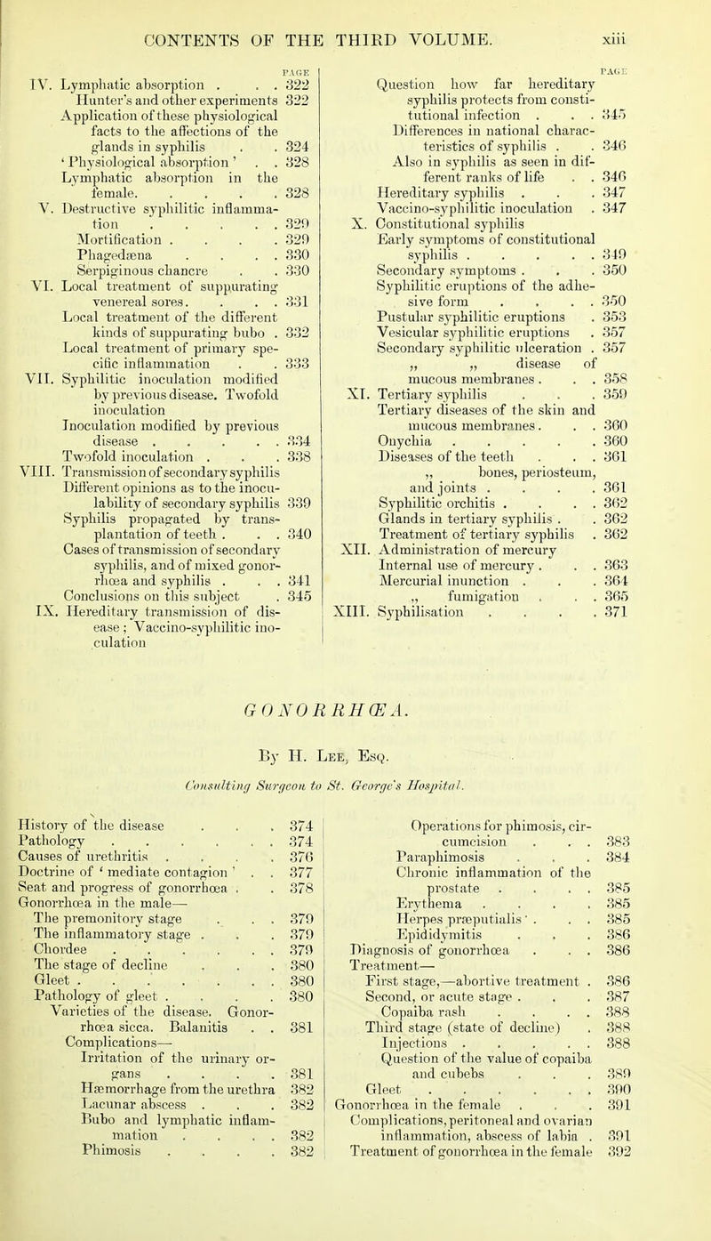 PAGE IV. Lymphatic absorption . . . 322 Hunter's and other experiments 322 Application of these physiological facts to the affections of the glands in syphilis . . 324 ' Physiological absorption ' . . 328 Lymphatic absorption in the female 328 V. Destructive syphilitic inflamma- tion . . . . . 329 Mortification .... 329 Phagedena . . . . 330 Serpiginous chancre . . 330 VI. Local treatment of suppurating venereal sores. . . . 331 Local treatment of the different kinds of suppurating bubo . 332 Local treatment of primary spe- cific inflammation . . 333 VII. Syphilitic inoculation modified by previous disease. Twofold inoculation Inoculation modified by previous disease 334 Twofold inoculation . . . 338 VIII. Transmission of secondary syphilis Different opinions as to the inocu- lability of secondary syphilis 339 Syphilis propagated by trans- plantation of teeth . . . 340 Oases of transmission of secondary syphilis, and of mixed gonor- rhoea and syphilis . . . 341 Conclusions on this subject . 345 IX. Hereditary transmission of dis- ease ; Vaccino-syphilitic ino- culation Question how far hereditary syphilis protects from consti- tutional infection . . . 34) Differences in national charac- teristics of syphilis . . 346 Also in syphilis as seen in dif- ferent ranks of life . . 346 Hereditary syphilis . . . 347 Vaccino-syphilitic inoculation . 347 X. Constitutional syphilis Early symptoms of constitutional syphilis 349 Secondary symptoms . . . 350 Syphilitic eruptions of the adhe- sive form . . . . 350 Pustular syphilitic eruptions . 353 Vesicular syphilitic eruptions . 357 Secondary syphilitic ulceration . 357 ,, „ disease of mucous membranes . . . 358 XL Tertiary syphilis . . .359 Tertiary diseases of the skin and mucous membranes. . . 360 Onychia 360 Diseases of the teeth . . . 361 „ bones, periosteum, and joints . . . .361 Syphilitic orchitis . . . . 362 Glands in tertiary syphilis . . 362 Treatment of tertiary syphilis . 362 XII. Administration of mercury Internal use of mercury . . . 363 Mercurial inunction . . . 364 „ fumigation . . . 365 XIII. Syphilisation . . . .371 G O NO RRH CEA. By H. I Consulting Surgeon to History of the disease . . .374 Pathology 374 Causes of urethritis . . . .376 Doctrine of ' mediate contagion ' . . 377 Seat and progress of gonorrhoea . . 378 Gonorrhoea in the male—■ The premonitory stage . . . 379 The inflammatory stage . . . 379 Chordee 379 The stage of decline . . . 380 Gleet . . .' . . . . 380 Pathology of gleet . . . 380 Varieties of the disease. Gonor- rhoea sicca. Balanitis . . 381 Complications—■ Irritation of the urinary or- gans . . . .881 Haemorrhage from the urethra 382 Lacunar abscess . . . 382 Bubo and lymphatic inflam- mation . . . . 382 Phimosis .... 382 f, Esq. George's Hospital. Operations for phimosis, cir- cumcision . . . 383 Paraphimosis . . . 384 Chronic inflammation of the prostate . . . . 385 Erythema .... 385 Herpes prreputialis' . . . 385 Epididymitis . . .386 Diagnosis of gonorrhoea . . . 386 Treatment— First stage,—abortive treatment . 386 Second, or acute stage . . . 387 Copaiba rash . . . 388 Third stage (state of decline) . 388 Injections . . . . . 388 Question of the value of copaiba and cubebs . . . 389 Gleet 390 Gonorrhoea in the female . . .391 Complications,peritoneal and ovarian inflammation, abscess of labia . 391 Treatment of gonorrhoea in the female 392