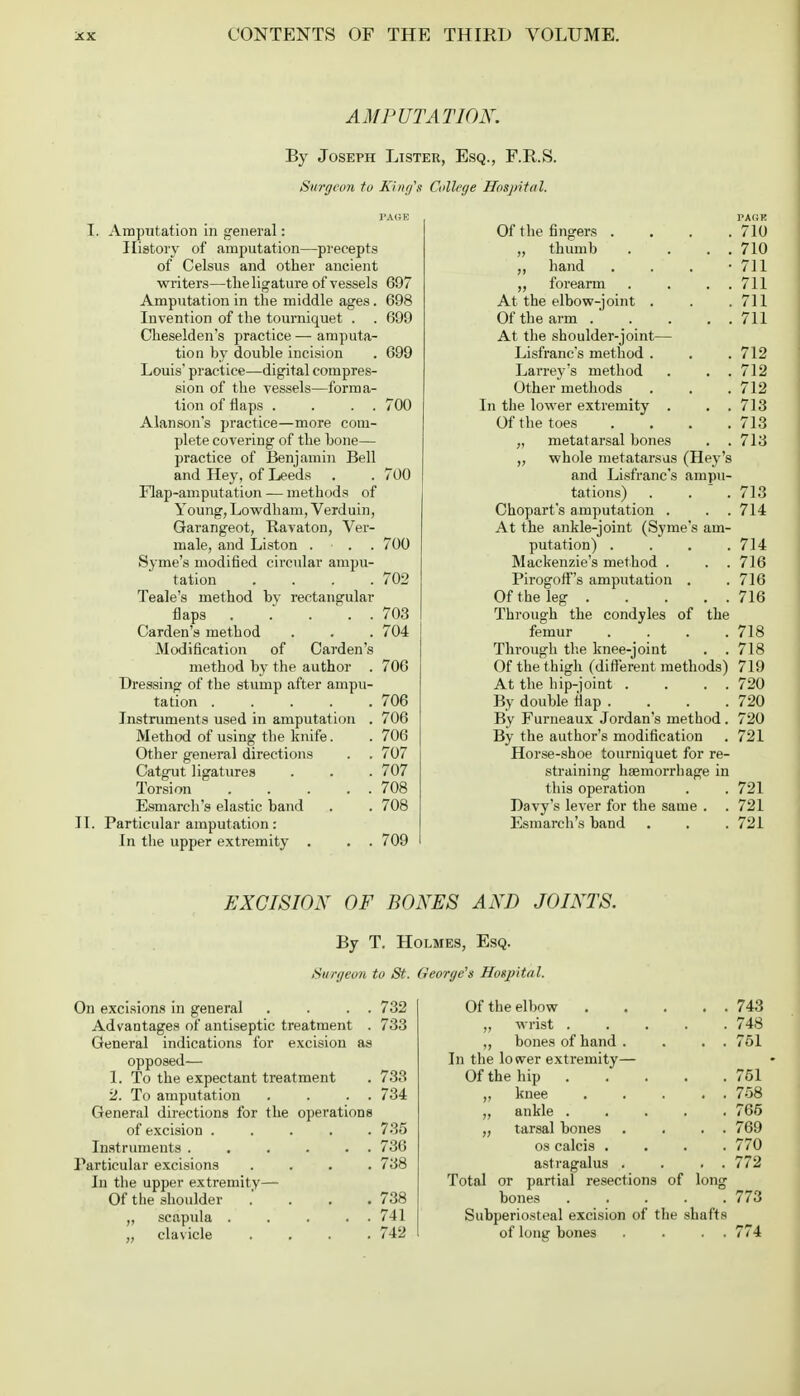 AMPUTATION. By Joseph Lister, Esq., F.R.S. Surgeon to King's College Hospital. PAGE L Amputation in general: History of amputation—precepts of Celsus and other ancient writers—the ligature of vessels 697 Amputation in the middle ages. 698 Invention of the tourniquet . . 699 Cheselden's practice — amputa- tion by double incision . 699 Louis' practice—-digital compres- sion of the vessels—forma- tion of flaps . . . . 700 Alanson's practice—more com- plete covering of the bone— practice of Benjamin Bell and Hey, of Leeds . . 700 Flap-amputation — methods of Young, Lowdham, Verduin, Garangeot, Ravaton, Ver- male, and Liston ... 700 Sj-me's modified circular ampu- tation . . . .702 Teale's method bv rectangular flaps 703 Carden's method . . . 704 Modification of Carden's method by the author . 706 Dressing of the stump after ampu- tation 706 Instruments used in amputation . 706 Method of using the knife. . 706 Other general directions . . 707 Catgut ligatures . . . 707 Torsion 708 Esmarch's elastic band . . 708 II. Particular amputation: In the upper extremity . . . 709 Of the fingers .... 710 „ thumb . . . . 710 ,, hand . . . • 711 ,, forearm . . . 711 At the elbow-joint . . .711 Of the arm 711 At the shoulder-joint— Lisfranc's method . . . 712 Larrey's method . . . 712 Other methods . . .712 In the lower extremity . . .713 Of the toes .... 713 „ metatarsal bones . . 713 „ whole metatarsus (Hey's and Lisfranc's ampu- tations) . . 713 Chopart's amputation . . . 714 At the ankle-joint (Syme's am- putation) . . . .714 Mackenzie's method . . . 716 Pirogoff's amputation . . 716 Of the leg 716 Through the condyles of the femur . . . .718 Through the knee-joint . .718 Of the thigh (different methods) 719 At the hip-joint . . . . 720 By double flap . . . . 720 By Furneaux Jordan's method . 720 By the author's modification . 721 Horse-shoe tourniquet for re- straining haemorrhage in this operation . . 721 Davy's lever for the same . . 721 Esmarch's band . . . 721 EXCISION OF BONES AND JOINTS. By T. Holmes, Esq. Surgeon to St. George's Hospital. On excisions in general . . . . 732 Advantages of antiseptic treatment . 733 General indications for excision as opposed— 1. To the expectant treatment . 733 2. To amputation . . . . 734 General directions for the operations of excision ..... 735 Instruments . . . . . . 736 Particular excisions .... 738 In the upper extremity— Of the shoulder .' 738 „ scapula . . . . . 741 „ clavicle .... 742 Of the elbow 743 „ wrist 748 ,, bones of hand . . . . 751 In the lower extremity— Of the hip 751 „ knee 758 ,, ankle ..... 765 „ tarsal bones . . . . 769 os calcis .... 770 astragalus . . . . 772 Total or partial resections of long bones 773 Subperiosteal excision of the shafts of long bones . . . . 774