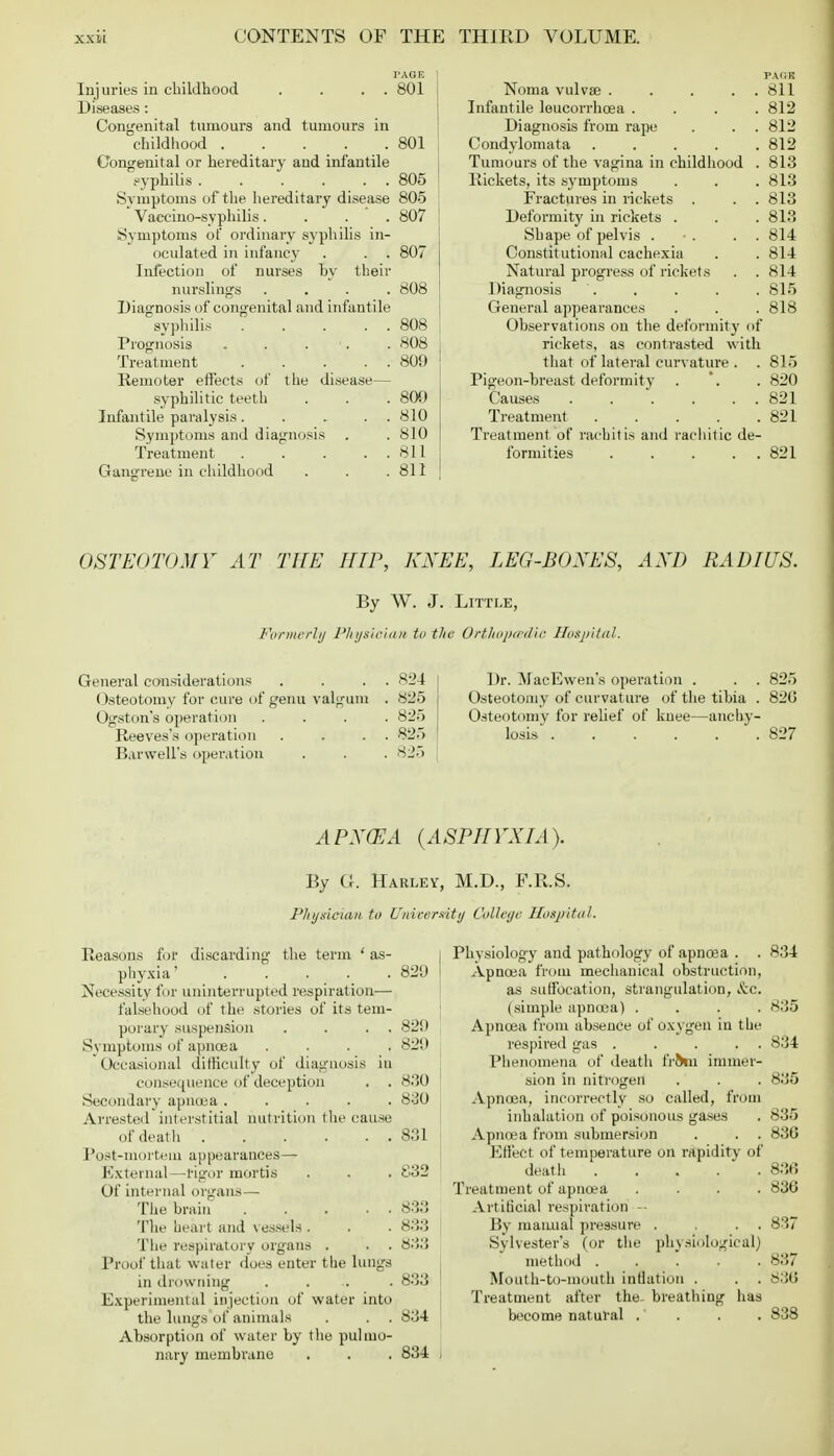 Injuries in childhood . . . . 801 Diseases: Congenital tumours and tumours in childhood 801 Congenital or hereditary and infantile syphilis 805 Symptoms of the hereditary disease 805 Vaccino-syphilis.... 807 Symptoms of ordinary syphilis in- oculated in infancy . . . 807 Infection of nurses by their nurslings .... 808 Diagnosis of congenital and infantile syphilis 808 Prognosis . . . . 808 Treatment 809 Remoter effects of the disease— syphilitic teeth . . .800 Infantile paralysis . . ... 810 Symptoms and diagnosis . . 810 Treatment . . . . . 811 Gangrene in childhood . . .811 Noma vulvae ..... 811 Infantile leucorrhcea .... 812 Diagnosis from rape . . . 812 Condylomata 812 Tumours of the vagina in childhood . 813 Rickets, its sj'mptoms . . . 813 Fractures in rickets . . . 813 Deformity in rickets . . . 813 Shape of pelvis . •. . . 814 Constitutional cachexia . . 814 Natural progress of rickets . . 814 Diagnosis . . . . . 815 General appearances . . . 818 Observations on the deformity of rickets, as contrasted with that of lateral curvature . . 815 Pigeon-breast deformity . . 820 Causes . . . . . . 821 Treatment 821 Treatment of rachitis and rachitic de- formities 821 OSTEOTOMY AT THE HIP, KNEE, LEG-BOXES, AXD RADIUS. By W. J. Little, Formerly Physician to the Orthopcedic Hospital. General considerations Osteotomy for cure of genu valgum Ogston's operation Reeves's operation Barwell's operation 824 825 825 825 825 Dr. MacEwen's operation . Osteotomy of curvature of the tibia . Osteotomy for relief of knee—anchy- losis ...... 825 820 827 A PXCEA (ASPIIVXIA). By G. Harley, M.D., F.R.S. Phydcian to University College Hospital. Reasons for discarding the term ' as- | Physiology and pathology of apnoaa . . 834 phyxia' ..... 829 Apncea from mechanical obstruction, Necessity for uninterrupted respiration— as suffocation, strangulation, Sec. falsehood of the stories of its tern- (simple apncea) , . . 835 porary suspension . . . . 829 Apncea from absence of oxygen in the Symptoms of apncea .... 829 respired gas ^ . .... 834 ' Occasional difficulty of diagnosis in Phenomena of death frhn immer- consequerice ofdeception . . 830 sion in nitrogen . . . 835 Secondary apncea 830 Apncea, incorrectly so called, from Arrested interstitial nutrition the cause inhalation of poisonous gases . 835 of death 831 Apncea from submersion . . . 836 Post-mortem appearances— Effect of temperature on rapidity of External—tigor mortis . . . 832 death 836 Of internal organs— Treatment of apncea .... 836 The brain 833 Artificial respiration - The heart and vessels. . . 838 By manna! pressure . . . . 837 The respiratory organs . . . 833 Sylvester's (or the physiological) Proof that water does enter the lungs method ... . 837 in drowning .... 833 1 Mouth-to-mouth inflation . . . 836 Experimental injection of water into Treatment after the- breathing has the lungs of animals . . .834 become nat ural . . . .838 Absorption of water by the pulmo- nary membrane . . . 834 I