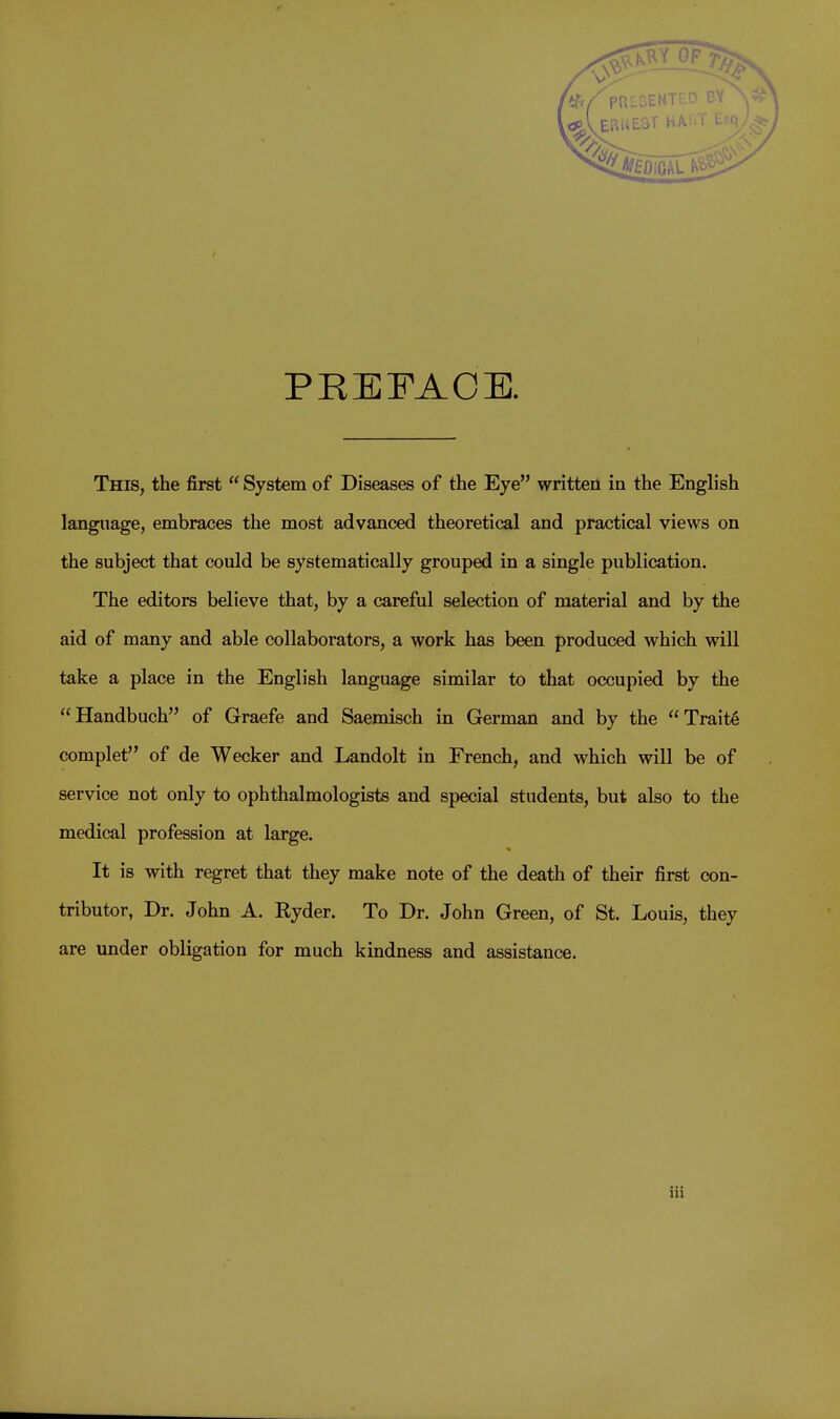 PR2DENTED BY ERME3T HALT PREFACE. This, the first  System of Diseases of the Eye written in the English language, embraces the most advanced theoretical and practical views on the subject that could be systematically grouped in a single publication. The editors believe that, by a careful selection of material and by the aid of many and able collaborators, a work has been produced which will take a place in the English language similar to that occupied by the Handbuch of Graefe and Saemisch in German and by the Traits complet of de Wecker and Landolt in French, and which will be of service not only to ophthalmologists and special students, but also to the medical profession at large. It is with regret that they make note of the death of their first con- tributor, Dr. John A. Ryder. To Dr. John Green, of St. Louis, they are under obligation for much kindness and assistance.