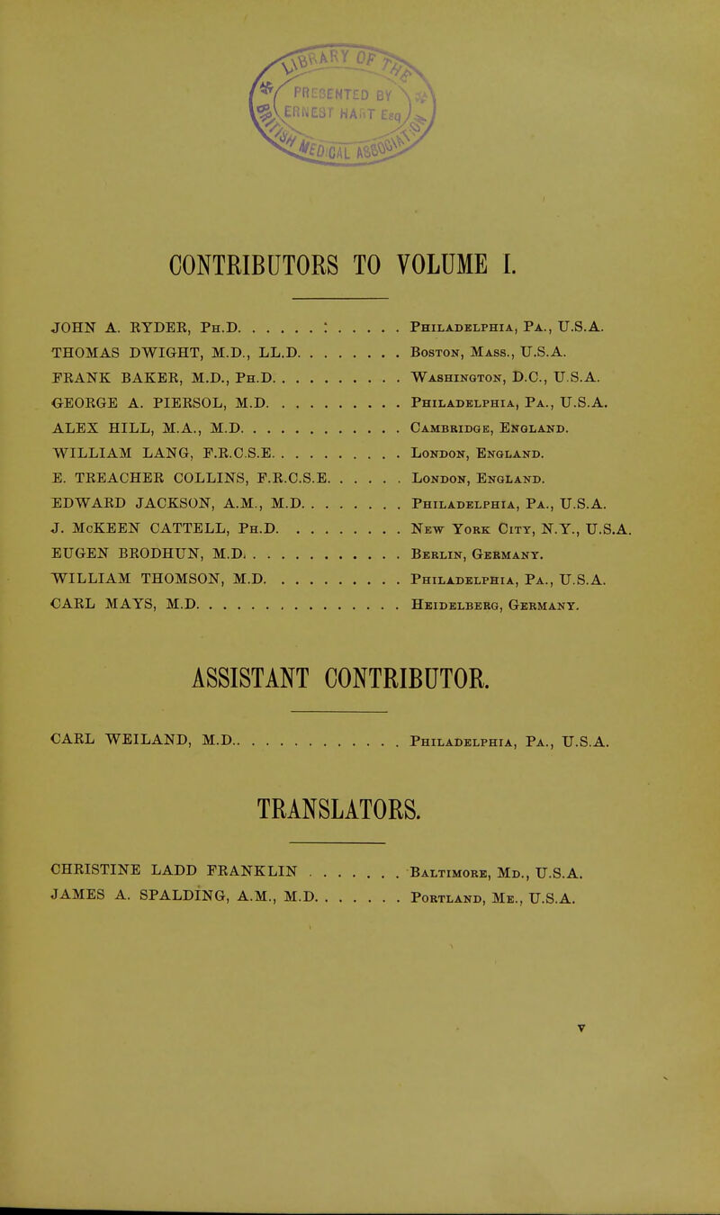 CONTRIBCTORS TO VOLUME I. JOHN A. KYDEE, Ph.D : Philadelphia, Pa., U.S.A. THOMAS DWIGHT, M.D., LL.D Boston, Mass., U.S.A. PEANK BAKEK, M.D., Ph.D Washington, D.C., U.S.A. OEOKGE A. PIERSOL, M.D Philadelphia, Pa., U.S.A. ALEX HILL, M.A., M.D Cambridge, England. WILLIAM LANG, F.E.C.S.E London, England. E. TEEACHEE COLLINS, P.E.C.S.E London, England. EDWAED JACKSON, A.M., M.D Philadelphia, Pa., U.S.A. J. McKEEN CATTELL, Ph.D New York City, N.Y., U.S.A. EUGEN BEODHUN, M.D Berlin, Germany. WILLIAM THOMSON, M.D Philadelphia, Pa., U.S.A. CAEL MAYS, M.D Heidelberg, Germany. ASSISTANT CONTRIBUTOR. CAEL WEILAND, M.D Philadelphia, Pa., U.S.A. TRANSLATORS. CHEISTINE LADD PEANKLIN Baltimore, Md., U.S.A. JAMES A. SPALDING, A.M., M.D Portland, Me., U.S.A.